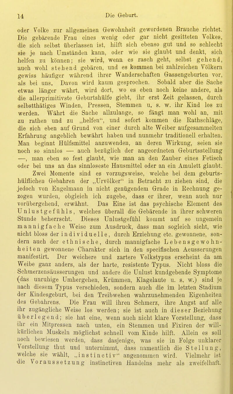 oder Volke zur allgemeinen Gewohnheit gewordenen Brauche richtet. Die gebärende Frau eines wenig oder gar nicht gesitteten Volkes, die sich selbst überlassen ist, hilft sich ebenso gut und so schlecht sie je nach Umständen kann, oder wie sie glaubt und denkt, sich helfen zu können; sie wird, wenn es rasch geht, selbst gehend, auch wohl stebend gebären, und es kommen bei zahlreichen Völkern gewiss häufiger während ihrer Wanderschaften Gassengeburten vor, als bei uns. Davon wird kaum gesprochen. Sobald aber die Sache etwas länger währt, wird dort, wo es eben noch keine andere, als die allerprimitivste Geburtshülfe giebt, ihr erst Zeit gelassen, durch selbstthätiges Winden, Pressen, Stemmen u. s. w. ihr Kind los zu werden. Währt die Sache allzulange, so fängt man wohl an, mit au rathen und zu „helfen, und sofort kommen die Eathschläge, die sich eben auf Grund von einer durch alte Weiber aufgesammelten Erfahrung angeblich bewährt haben und nunmehr traditionell erhalten. Man beginnt Hülfsmittel anzuwenden, an deren Wirkung, seien sie noch so sinnlos — auch bezüglich der angeordneten Geburtsstellung —, man eben so fest glaubt, wie man an den Zauber eines Fetisch oder bei uns an das sinnloseste Hausmittel oder an ein Amulett glaubt. Zwei Momente sind es vorzugsweise, welche bei dem geburts- hülflichen Gebahren der „Urvölker in Betracht zu ziehen sind, die jedoch von Engelmann in nicht genügendem Grade in Bechnung ge- zogen wurden, obgleich ich zugebe, dass er ihrer, wenn auch nur vorübergehend, erwähnt. Das Eine ist das psychische Element des Unlustgefühls, welches überall die Gebärende in ihrer schweren Stunde beherrscht. Dieses Unlustgefühl kommt auf so ungemein mannigfache Weise zum Ausdruck, dass man sogleich sieht, wie nicht bloss der individuelle, durch Erziehung etc. gewonnene, son- dern auch der ethnische, durch mannigfache Lebensgewohn- heiten gewonnene Charakter sich in den specifischen Aeusserungen manifestirt. Der weichere und zartere Volkstypus erseheint da am Weibe ganz anders, als der harte, resistente Typus. Nicht bloss die Schmerzensäusserungen und andere die Unlust kundgebende Symptome (das unruhige Umhergehen, Krümmen, Klagelaute u. s. w.) sind je nach diesem Typus verschieden, sondern auch die im letzten Stadium der Kindesgeburt, bei den Treibwehen wahrzunehmenden Eigenheiten des Gebahrens. Die Frau will ihren Schmerz, ihre Angst auf alle ihr zugängliche Weise los werden; sie ist auch in dieser Beziehung überlegend; sie hat eine, wenn auch nicht klare Vorstellung, dass ihr ein Mitpressen nach unten, ein Stemmen und Fixiren der will- kürlichen Muskeln möglichst schnell vom Kinde hilft. Allein es soll noch bewiesen werden, dass dasjenige, was sie in Folge unklarer Vorstellung thut und unternimmt, dass namentlich die Stellung, welche sie wählt, „instinctiv angenommen wird. Vielmehr ist •die Voraussetzung instinctiven Handelns mehr als zweifelhaft.