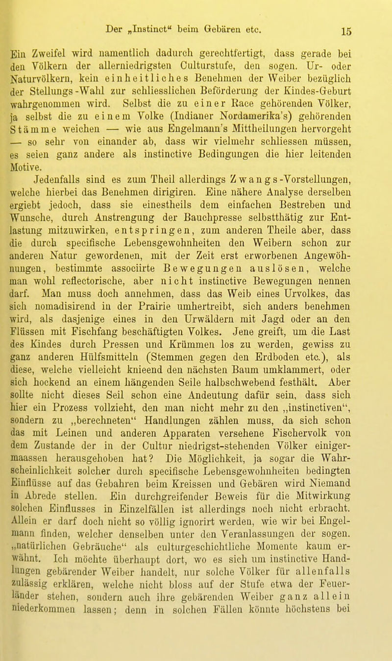 Ein Zweifel wird namentlich dadurch gerechtfertigt, dass gerade bei den Völkern der allerniedrigsten Oulturstufe, den sogen. Ur- oder Naturvölkern, kein einheitliches Benehmen der Weiber bezüglich der Stellungs -Wahl zur schliesslichen Beförderung der Kindes-Geburt wahrgenommen wird. Selbst die zu einer Race gehörenden Völker, ja selbst die zu einem Volke (Indianer Nordamerika^) gehörenden Stämme weichen — wie aus Engelmann's Mittheilungen hervorgeht — so sehr von einander ab, dass wir vielmehr schliessen müssen, es seien ganz andere als instinctive Bedingungen die hier leitenden Motive. Jedenfalls sind es zum Theil allerdings Zwangs-Vorstellungen, welche hierbei das Benehmen dirigiren. Eine nähere Analyse derselben ergiebt jedoch, dass sie einestheils dem einfachen Bestreben und Wunsche, durch Anstrengung der Bauchpresse selbstthätig zur Ent- lastung mitzuwirken, entspringen, zum anderen Theile aber, dass die durch specifische Lebensgewohnheiten den Weibern schon zur anderen Natur gewordenen, mit der Zeit erst erworbenen Angewöh- nungen, bestimmte associirte Bewegungen auslösen, welche man wohl reflectorische, aber nicht instinctive Bewegungen nennen darf. Man muss doch annehmen, dass das Weib eines Urvolkes, das sich nomadisirend in der Prairie umhertreibt, sich anders benehmen wird, als dasjenige eines in den Urwäldern mit Jagd oder an den Flüssen mit Fischfang beschäftigten Volkes. Jene greift, um die Last des Kindes durch Pressen und Krümmen los zu werden, gewiss zu ganz anderen Hülfsmitteln (Stemmen gegen den Erdboden etc.), als diese, welche vielleicht knieend den nächsten Baum umklammert, oder sich hockend an einem hängenden Seile halbschwebend festhält. Aber sollte nicht dieses Seil schon eine Andeutung dafür sein, dass sich hier ein Prozess vollzieht, den man nicht mehr zu den „instinctiven, sondern zu „berechneten Handlungen zählen muss, da sich schon das mit Leinen und anderen Apparaten versehene Fischervolk von dem Zustande der in der Cultur niedrigst-stehenden Völker einiger- maassen herausgehoben hat? Die Möglichkeit, ja sogar die Wahr- scheinlichkeit solcher durch specifische Lebensgewohnheiten bedingten Einflüsse auf das Gebahren beim Kreissen und Gebären wird Niemand in Abrede stellen. Ein durchgreifender Beweis für die Mitwirkung solchen Einflusses in Einzelfällen ist allerdings noch nicht erbracht. Allein er darf doch nicht so völlig ignorirt werden, wie wir bei Engel- mann finden, welcher denselben unter den Veranlassungen der sogen, „natürlichen Gebräuche als culturgeschichtliche Momente kaum er- wähnt. Ich möchte überhaupt dort, wo es sich um instinctive Hand- lungen gebärender Weiber handelt, nur solche Völker für allenfalls zulässig erklären, welche nicht bloss auf der Stufe etwa der Feuer- Iiiuder stehen, sondern auch ihre gebärenden Weiber ganz allein niederkommen lassen; denn in solchen Fällen könnte höchstens bei