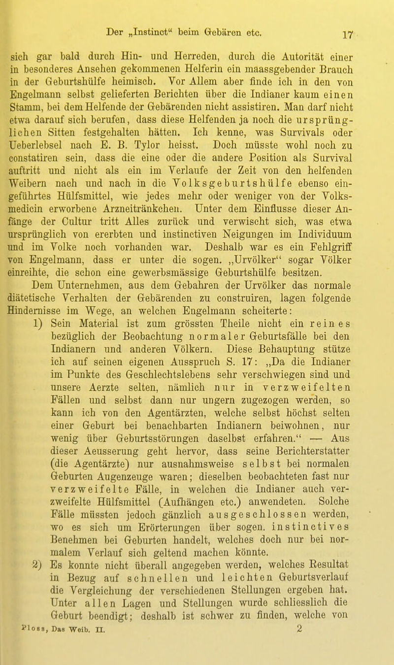 sich gar bald durch Hin- und Herreden, durch die Autorität einer in besonderes Ansehen gekommenen Helferin ein maassgebender Brauch in der Geburtshülfe heimisch. Vor Allem aber finde ich in den von Engelmann selbst gelieferten Berichten über die Indianer kaum einen Stamm, bei dem Helfende der Gebärenden nicht assistiren. Man darf nicht etwa darauf sich berufen, dass diese Helfenden ja noch die ursprüng- lichen Sitten festgehalten hätten. Ich kenne, was Survivals oder Ueberlebsel nach E. B. Tylor heisst. Doch müsste wohl noch zu constatiren sein, dass die eine oder die andere Position als Survival auftritt und nicht als ein im Verlaufe der Zeit von den helfenden Weibern nach und nach in die Volksgeburtshülfe ebenso ein- geführtes Hülfsmittel, wie jedes mehr oder weniger von der Volks- medicin erworbene Arzneitränkchen. Unter dem Einflüsse dieser An- fänge der Cultur tritt Alles zurück und verwischt sich, was etwa ursprünglich von ererbten und instinctiven Neigungen im Individuum und im Volke noch vorhanden war. Deshalb war es ein Fehlgriff von Engelmann, dass er unter die sogen. „Urvölker sogar Völker einreihte, die schon eine gewerbsmässige Geburtshülfe besitzen. Dem Unternehmen, aus dem Gebahren der Urvölker das normale diätetische Verhalten der Gebärenden zu construiren, lagen folgende Hindernisse im Wege, an welchen Engelmann scheiterte: 1) Sein Material ist zum grössten Theile nicht ein reines bezüglich der Beobachtung normaler Geburtsfälle bei den Indianern und anderen Völkern. Diese Behauptung stütze ich auf seinen eigenen Ausspruch S. 17: „Da die Indianer im Punkte des Geschlechtslebens sehr verschwiegen sind und unsere Aerzte selten, nämlich nur in verzweifelten Fällen und selbst dann nur ungern zugezogen werden, so kann ich von den Agentärzten, welche selbst höchst selten einer Geburt bei benachbarten Indianern beiwohnen, nur wenig über Geburtsstörungen daselbst erfahren. — Aus dieser Aeusserung geht hervor, dass seine Berichterstatter (die Agentärzte) nur ausnahmsweise selbst bei normalen Geburten Augenzeuge waren; dieselben beobachteten fast nur verzweifelte Fälle, in welchen die Indianer auch ver- zweifelte Hülfsmittel (Aufhängen etc.) anwendeten. Solche Fälle müssten jedoch gänzlich ausgeschlossen werden, wo es sich um Erörterungen über sogen, instinctives Benehmen bei Geburten handelt, welches doch nur bei nor- malem Verlauf sich geltend machen könnte. 2) Es konnte nicht überall angegeben werden, welches Eesultat in Bezug auf schnellen und leichten Geburtsverlauf die Vergleichung der verschiedenen Stellungen ergeben hat. Unter allen Lagen und Stellungen wurde schliesslich die Geburt beendigt; deshalb ist schwer zu finden, welche von yions, Das Weib. n. 2