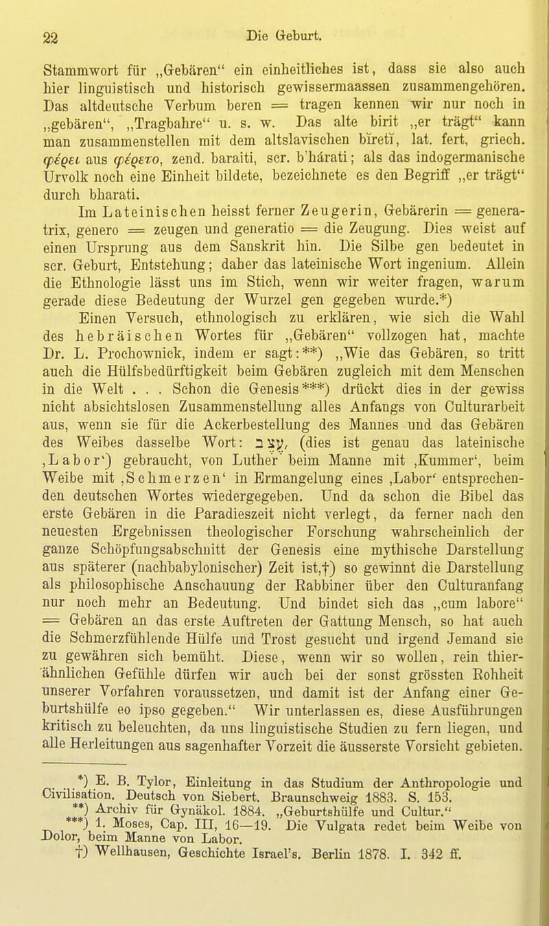 Stammwort für „Gebären ein einheitliches ist, dass sie also auch hier linguistisch und historisch gewissermaassen zusammengehören. Das altdeutsche Verbum beren = tragen kennen wir nur noch in „gebären, „Tragbahre u. s. w. Das alte birit „er trägt kann man zusammenstellen mit dem altslavischen bireti, lat. fert, griech. cpeqei aus rpegero, zend. baraiti, scr. b'härati; als das indogermanische Urvolk noch eine Einheit bildete, bezeichnete es den Begriff „er trägt durch bharati. Im Lateinischen heisst ferner Zeugerin, Gebärerin = genera- trix, genero = zeugen und generatio = die Zeugung. Dies weist auf einen Ursprung aus dem Sanskrit hin. Die Silbe gen bedeutet in scr. Geburt, Entstehung; daher das lateinische Wort ingenium. Allein die Ethnologie lässt uns im Stich, wenn wir weiter fragen, warum gerade diese Bedeutung der Wurzel gen gegeben wurde.*) Einen Versuch, ethnologisch zu erklären, wie sich die Wahl des hebräischen Wortes für „Gebären vollzogen hat, machte Dr. L. Prochownick, indem er sagt:**) „Wie das Gebären, so tritt auch die Hülfsbedürftigkeit beim Gebären zugleich mit dem Menschen in die Welt . . . Schon die Genesis***) drückt dies in der gewiss nicht absichtslosen Zusammenstellung alles Anfangs von Culturarbeit aus, wenn sie für die Ackerbestellung des Mannes und das Gebären des Weibes dasselbe Wort: (dies ist genau das lateinische ,Labor') gebraucht, von Luther'beim Manne mit ,Kummer', beim Weibe mit .Schmerzen' in Ermangelung eines ,Labor' entsprechen- den deutschen Wortes wiedergegeben. Und da schon die Bibel das erste Gebären in die Paradieszeit nicht verlegt, da ferner nach den neuesten Ergebnissen theologischer Forschung wahrscheinlich der ganze Schöpfungsabschnitt der Genesis eine mythische Darstellung aus späterer (nachbabylonischer) Zeit ist,-}-) so gewinnt die Darstellung als philosophische Anschauung der Rabbiner über den Culturanfang nur noch mehr an Bedeutung. Und bindet sich das „cum labore = Gebären an das erste Auftreten der Gattung Mensch, so hat auch die Schmerzfühlende Hülfe und Trost gesucht und irgend Jemand sie zu gewähren sich bemüht. Diese, wenn wir so wollen, rein thier- ähnlichen Gefühle dürfen wir auch bei der sonst grössten Rohheit unserer Vorfahren voraussetzen, und damit ist der Anfang einer Ge- burtshülfe eo ipso gegeben. Wir unterlassen es, diese Ausführungen kritisch zu beleuchten, da uns linguistische Studien zu fern liegen, und alle Herleitungen aus sagenhafter Vorzeit die äusserste Vorsicht gebieten. *) E. B. Tylor, Einleitung in das Studium der Anthropologie und Civilisation. Deutsch von Siebert. Braunschweig 1883. S. 153. **) Archiv für Gynäkol. 1884. „Geburtshiilfe und Cultur. ***) 1. Moses, Cap. III, 16—19. Die Vulgata redet beim Weibe von Dolor, beim Manne von Labor. f) Wellhausen, Geschichte Israel's. Berlin 1878. I. 342 ff.