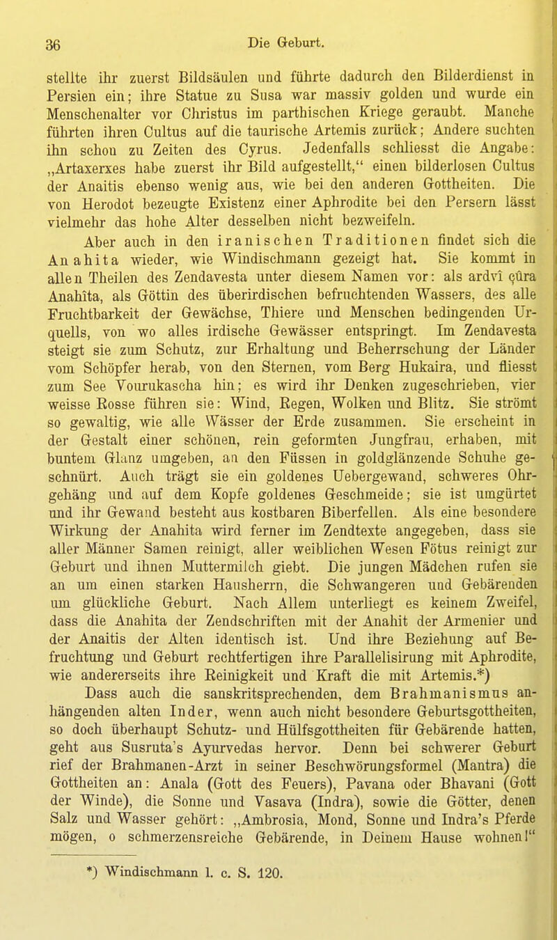 stellte ihr zuerst Bildsäulen und führte dadurch den Bilderdienst in Persien ein; ihre Statue zu Susa war massiv golden und wurde ein Menschenalter vor Christus im parthischen Kriege geraubt. Manche führten ihren Cultus auf die taurische Artemis zurück; Andere suchten ihn schou zu Zeiten des Cyrus. Jedenfalls schliesst die Angabe: „Artaxerxes habe zuerst ihr Bild aufgestellt, einen bilderlosen Cultus der Anaitis ebenso wenig aus, wie bei den anderen Gottheiten. Die von Herodot bezeugte Existenz einer Aphrodite bei den Persern lässt vielmehr das hohe Alter desselben nicht bezweifeln. Aber auch in den iranischen Traditionen findet sich die Anahita wieder, wie Windischmann gezeigt hat. Sie kommt in allen Theilen des Zendavesta unter diesem Namen vor: als ardvi cüra Anahita, als Göttin des überirdischen befruchtenden Wassers, des alle Fruchtbarkeit der Gewächse, Thiere und Menschen bedingenden Ur- quells, von wo alles irdische Gewässer entspringt. Im Zendavesta steigt sie zum Schutz, zur Erhaltung und Beherrschung der Länder vom Schöpfer herab, von den Sternen, vom Berg Hukaira, und fliesst zum See Vourukascha hin; es wird ihr Denken zugeschrieben, vier weisse Bosse führen sie: Wind, Eegen, Wolken und Blitz. Sie strömt so gewaltig, wie alle Wässer der Erde zusammen. Sie erscheint in der Gestalt einer schönen, rein geformten Jungfrau, erhaben, mit buntem Glanz umgeben, an den Füssen in goldglänzende Schuhe ge- schnürt. Auch trägt sie ein goldenes Uebergewand, schweres Ohr- gehäng und auf dem Kopfe goldenes Geschmeide; sie ist umgürtet und ihr Gewand besteht aus kostbaren Biberfellen. Als eine besondere Wirkung der Anahita wird ferner im Zendtexte angegeben, dass sie aller Männer Samen reinigt, aller weiblichen Wesen Fötus reinigt zur Geburt und ihnen Muttermilch giebt. Die jungen Mädchen rufen sie an um einen starken Hausherrn, die Schwangeren und Gebärenden um glückliche Geburt. Nach Allem unterliegt es keinem Zweifel, dass die Anahita der Zendschriften mit der Anahit der Armenier und der Anaitis der Alten identisch ist. Und ihre Beziehung auf Be- fruchtung und Geburt rechtfertigen ihre Parallelisirung mit Aphrodite, wie andererseits ihre Beinigkeit und Kraft die mit Artemis.*) Dass auch die sanskritsprechenden, dem Brahmanismus an- hängenden alten Inder, wenn auch nicht besondere Geburtsgottheiten, so doch überhaupt Schutz- und Hülfsgottheiten für Gebärende hatten, geht aus Susruta's Ayurvedas hervor. Denn bei schwerer Geburt rief der Brahmanen-Arzt in seiner Beschwörungsformel (Mantra) die Gottheiten an: Anala (Gott des Feuers), Pavana oder Bhavani (Gott der Winde), die Sonne und Vasava (Indra), sowie die Götter, denen Salz und Wasser gehört: „Ambrosia, Mond, Sonne und Indra's Pferde mögen, o schmerzensreiche Gebärende, in Deinem Hause wohnen I *) Windischmann L c. S. 120.