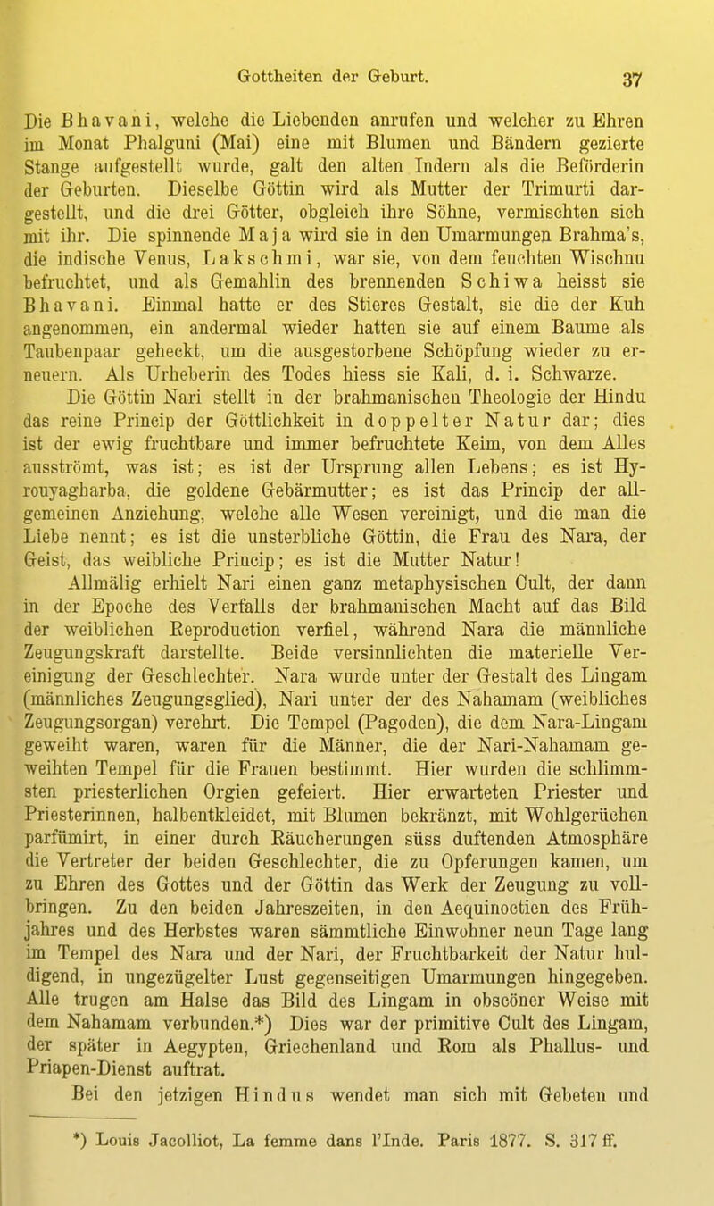 Die B h a v a n i, welche die Liebenden anrufen und welcher zu Ehren im Monat Phalguni (Mai) eine mit Blumen und Bändern gezierte Stange aufgestellt wurde, galt den alten Indern als die Befördern! der Geburten. Dieselbe Göttin wird als Mutter der Trimurti dar- gestellt, und die drei Götter, obgleich ihre Söhne, vermischten sich mit ihr. Die spinnende Maja wird sie in den Umarmungen Brahma's, die indische Venus, L a k s c h m i, war sie, von dem feuchten Wischnu befruchtet, und als Gemahlin des brennenden S c h i w a heisst sie Bhavani. Einmal hatte er des Stieres Gestalt, sie die der Kuh angenommen, ein andermal wieder hatten sie auf einem Baume als Taubenpaar geheckt, um die ausgestorbene Schöpfung wieder zu er- neuern. Als Urheberin des Todes hiess sie Kali, d. i. Schwarze. Die Göttin Nari stellt in der bralimanischen Theologie der Hindu das reine Princip der Göttlichkeit in doppelter Natur dar; dies ist der ewig fruchtbare und immer befruchtete Keim, von dem Alles ausströmt, was ist; es ist der Ursprung allen Lebens; es ist Hy- rouyagharba, die goldene Gebärmutter; es ist das Princip der all- gemeinen Anziehung, welche alle Wesen vereinigt, und die man die Liebe nennt; es ist die unsterbliche Göttin, die Frau des Nara, der Geist, das weibliche Princip; es ist die Mutter Natur! Allmälig erhielt Nari einen ganz metaphysischen Cult, der dann in der Epoche des Verfalls der brahmanischen Macht auf das Bild der weiblichen Eeproduction verfiel, während Nara die männliche Zeugungskraft darstellte. Beide versinnlichten die materielle Ver- einigung der Geschlechter. Nara wurde unter der Gestalt des Lingam (männliches Zeugungsglied), Nari unter der des Nahamam (weibliches Zeugungsorgan) verehrt. Die Tempel (Pagoden), die dem Nara-Lingani geweiht waren, waren für die Männer, die der Nari-Nahamam ge- weihten Tempel für die Frauen bestimmt. Hier wurden die schlimm- sten priesterlichen Orgien gefeiert. Hier erwarteten Priester und Priesterinnen, halbentkleidet, mit Blumen bekränzt, mit Wohlgerüchen parfümirt, in einer durch Bäucherungen süss duftenden Atmosphäre die Vertreter der beiden Geschlechter, die zu Opferungen kamen, um zu Ehren des Gottes und der Göttin das Werk der Zeugung zu voll- bringen. Zu den beiden Jahreszeiten, in den Aequinoctien des Früh- jahres und des Herbstes waren sämmtliche Einwohner neun Tage lang im Tempel des Nara und der Nari, der Fruchtbarkeit der Natur hul- digend, in ungezügelter Lust gegenseitigen Umarmungen hingegeben. Alle trugen am Halse das Bild des Lingam in obscöner Weise mit dem Nahamam verbunden.*) Dies war der primitive Cult des Lingam, der später in Aegypten, Griechenland und Rom als Phallus- und Priapen-Dienst auftrat. Bei den jetzigen Hindus wendet man sich mit Gebeten und *) Louis Jacolliot, La femme dans l'Inde. Paris 1877. S. 317 ff.