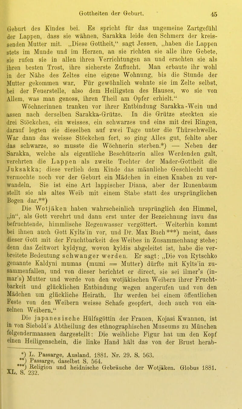 Geburt des Kindes bei. Es spricht für das ungemeine Zartgefühl der Lappen, dass sie wähnen, Sarakka leide den Schmerz der kreis- senden Mutter mit. „Diese Gottheit, sagt Jessen, „haben die Lappen stets im Munde und im Herzen, an sie richten sie alle ihre Gebete, sie rufen sie in allen ihren Verrichtungen an und erachten sie als ihren besten Trost, ihre sicherste Zuflucht. Man erbaute ihr wohl in der Nähe des Zeltes eine eigene Wohnung, bis die Stunde der Mutter gekommen war. Für gewöhnlich wohnte sie im Zelte selbst, bei der Feuerstelle, also dem Heiligsten des Hauses, wo sie von Allem, was man genoss, ihren Theil am Opfer erhielt. Wöchnerinnen tranken vor ihrer Entbindung Sarakka-Wein und assen nach derselben Sarakka-Grütze. In die Grütze steckten sie drei Stöckchen, ein weisses, ein schwarzes und eins mit drei Eingen, darauf legten sie dieselben auf zwei Tage unter die Thürschwelle. War dann das weisse Stöckchen fort, so ging Alles gut, fehlte aber das schwarze, so musste die Wöchnerin sterben.*) — Neben der Sarakka, welche als eigentliche Beschützerin alles Werdenden galt, verehrten die Lappen als zweite Tochter der Mader-Gottheit die Juksakka; diese verlieh dem Kinde das männliche Geschlecht und vermochte noch vor der Geburt ein Mädchen in einen Knaben zu ver- wandeln. Sie ist eine Art lappischer Diana, aber der Runenbaum stellt sie als altes Weib mit einem Stabe statt des ursprünglichen Bogen dar.**) Die Wotjäken haben wahrscheinlich ursprünglich den Himmel, „in, als Gott verehrt und dann erst unter der Bezeichnung invu das befruchtende, himmlische Regenwasser vergöttert. Weiterhin kommt bei ihnen auch Gott Kylts'in vor, und Dr. Max Buch ***) meint, dass dieser Gott mit der Fruchtbarkeit des Weibes in Zusammenhang stehe; denn das Zeitwort kyldyng, wovon kyldis abgeleitet ist, habe die ver- breitete Bedeutung schwanger werden. Er sagt: „Die von Rytschko genannte Kaldyni mumas (mumi = Mutter) dürfte mit Kylts'in zu- sammenfallen, und von dieser berichtet er direct, sie sei ilnier's (in- mar's) Mutter und werde von den wotjäkischen Weibern ihrer Frucht- barkeit und glücklichen Entbindung wegen angerufen und von den Mädchen um glückliche Heirath. Dir werden bei einem öffentlichen Feste von den Weibern weisse Schafe geopfert, doch auch von ein- zelnen Weibern. Die japanesische Hülfsgöttin der Frauen, Kojasi Kwannon, ist in von Siebold's Abtheilung des ethnographischen Museums zu München folgendermaassen dargestellt: Die weibliche Figur hat um den Kopf einen Heiligenschein, die linke Hand hält das von der Brust herab- *) L. Passarge, Ausland. 1881. Nr. 29. S. 563. **) Passarge, daselbst S. 564. ***) Religion und heidnische Gebräuche der Wotjäken. Globus 1881. XL. S. 232.