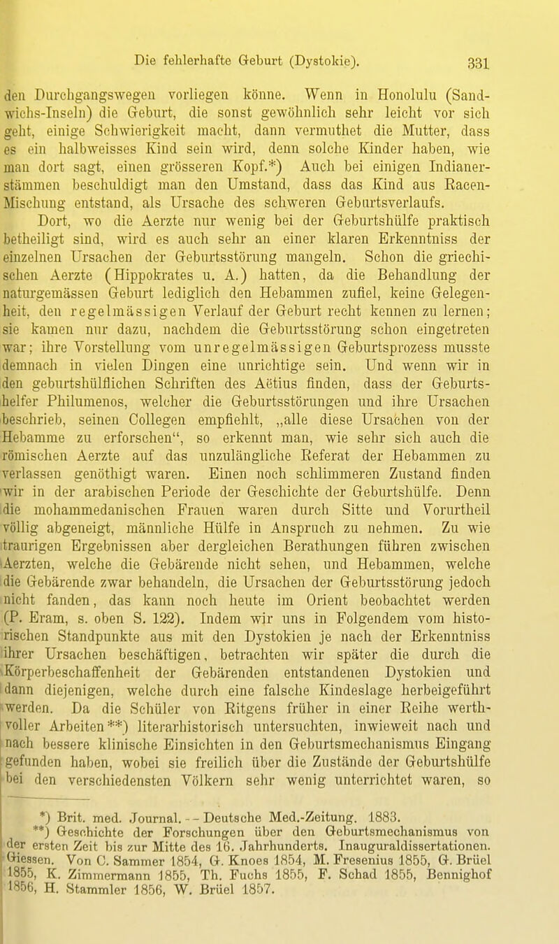 den Durchgangswegen vorliegen könne. Wenn in Honolulu (Sand- wichs-Inseln) die Geburt, die sonst gewöhnlich sehr leicht vor sich geht, einige Schwierigkeit macht, dann vermuthet die Mutter, dass es ein halbweisses Kind sein wird, denn solche Kinder haben, wie man dort sagt, einen grösseren Kopf.*) Auch bei einigen Indianer- stämmen beschuldigt man den Umstand, dass das Kind aus Racen- Mischung entstand, als Ursache des schweren Gebartsverlaufs. Dort, wo die Aerzte nur wenig bei der Geburtshülfe praktisch betheiligt sind, wird es auch sehr an einer klaren Erkenntniss der einzelnen Ursachen der Geburtsstörung mangeln. Schon die griechi- schen Aerzte (Hippokrates u. A.) hatten, da die Behandlung der naturgemässen Geburt lediglich den Hebammen zufiel, keine Gelegen- heit, den regelmässigen Verlauf der Geburt recht kennen zu lernen; sie kamen nur dazu, nachdem die Geburtsstörung schon eingetreten war; ihre Vorstellung vom unregelmässigen Geburtsprozess musste demnach in vielen Dingen eine unrichtige sein. Und wenn wir in den geburtshülflichen Schriften des Aetius finden, dass der Geburts- helfer Philumenos, welcher die Geburtsstörungen und ihre Ursachen beschrieb, seinen Collegen empfiehlt, „alle diese Ursachen von der Hebamme zu erforschen, so erkennt man, wie sehr sich auch die römischen Aerzte auf das unzulängliche Referat der Hebammen zu verlassen genöthigt waren. Einen noch schlimmeren Zustand finden wir in der arabischen Periode der Geschichte der Geburtshülfe. Denn die mohammedanischen Frauen waren durch Sitte und Vorurtheil völlig abgeneigt, männliche Hülfe in Anspruch zu nehmen. Zu wie traurigen Ergebnissen aber dergleichen Berathungen führen zwischen Aerzten, welche die Gebärende nicht sehen, und Hebammen, welche die Gebärende zwar behandeln, die Ursachen der Geburtsstörung jedoch nicht fanden, das kann noch heute im Orient beobachtet werden (P. Eram, s. oben S. 122). Indem wir uns in Folgendem vom histo- rischen Standpunkte aus mit den Dystokien je nach der Erkenntniss ihrer Ursachen beschäftigen, betrachten wir später die durch die ^Körperbeschaffenheit der Gebärenden entstandenen Dystokien und dann diejenigen, welche durch eine falsche Kindeslage herbeigeführt •werden. Da die Schüler von Ritgens früher in einer Reihe werth- voller Arbeiten **) literarhistorisch untersuchten, inwieweit nach und nach bessere klinische Einsichten in den Geburtsmechanismus Eingang gefunden haben, wobei sie freilich über die Zustände der Geburtshülfe bei den verschiedensten Völkern sehr wenig unterrichtet waren, so *) Brit. med. Journal. - - Deutsehe Med.-Zeitung. 1883. **) Geschichte der Forschungen über den Geburtsmechanismus von der ersten Zeit bis zur Mitte des 16. Jahrhunderts. Inauguraldissertationen. Giessen. Von C. Sammer 1854, G. Knoes 1854, M. Fresenius 1855, G. Brüel 1855, K. Zimmermann 1855, Th. Fuchs 1855, F. Schad 1855, Bennighof 1856, H. Stammler 1856, W. Brüel 1857.