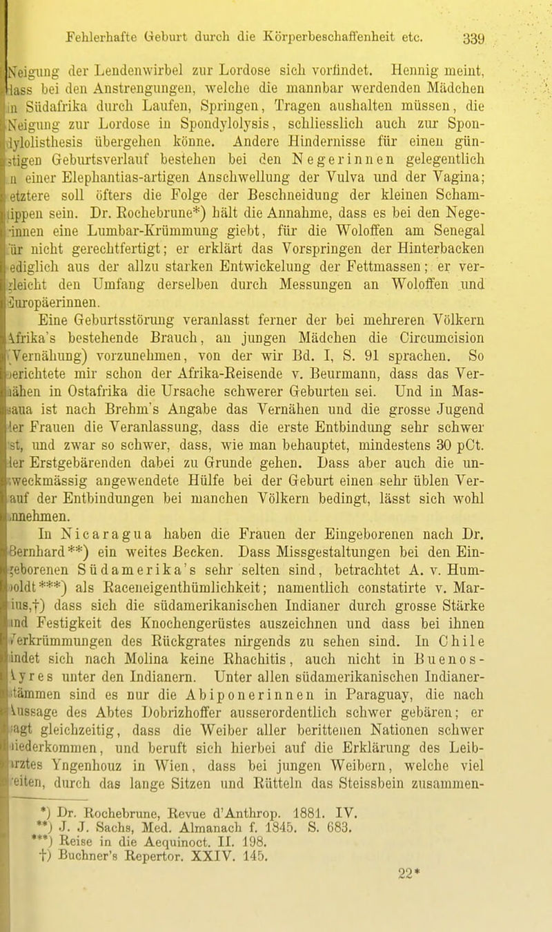 Neigung der Lendenwirbel zur Lordose sich vorfindet. Hennig meint, lass bei den Anstrengungen, welche die mannbar werdenden Mädchen in Südafrika durch Laufen, Springen, Tragen aushalten müssen, die Neigung zur Lordose in Spondylolysis, schliesslich auch zur Spon- lylolisthesis übergehen könne. Andere Hindernisse für einen gün- stigen Geburtsverlauf bestehen bei den Negerinnen gelegentlich n einer Elephantias-artigen Anschwellung der Vulva und der Vagina; etztere soll öfters die Folge der Beschneidung der kleinen Scham- ippen sein. Dr. Kochebrune*) hält die Annahme, dass es bei den Nege- ■innen eine Lnmbar-Krümmung giebt, für die Woloffen am Senegal or nicht gerechtfertigt; er erklärt das Vorspringen der Hinterbacken ediglich aus der allzu starken Entwickelung der Fettmassen; er ver- gleicht den Umfang derselben durch Messungen an Woloffen und Curopäerinnen. Eine Geburtsstörung veranlasst ferner der bei mehreren Völkern ^frika's bestehende Brauch, an jungen Mädchen die Circumcision Vernähung) vorzunehmen, von der wir Bd. I, S. 91 sprachen. So lerichtete mir schon der Afrika-Beisende v. Beurmann, dass das Ver- lanen in Ostafrika die Ursache schwerer Geburten sei. Und in Mas- iaua ist nach Brehm's Angabe das Vernähen und die grosse Jugend ler Frauen die Veranlassung, dass die erste Entbindung sehr schwer st, und zwar so schwer, dass, wie man behauptet, mindestens 30 pCt. ler Erstgebärenden dabei zu Grunde gehen. TJass aber auch die un- ;weckmässig angewendete Hülfe bei der Geburt einen sehr üblen Ver- auf der Entbindungen bei manchen Völkern bedingt, lässt sich wohl zunehmen. In Nicaragua haben die Frauen der Eingeborenen nach Dr. Bernhard **) ein weites Becken. Dass Missgestaltungen bei den Ein- geborenen Südamerika's sehr selten sind, betrachtet A. v. Hum- cdtdt***) als Baceneigenthümlichkeit; namentlich constatirte v. Mar- ius,!) dass sich die südamerikanischen Indianer durch grosse Stärke ind Festigkeit des Knochengerüstes auszeichnen und dass bei ihnen Verkrümmungen des Bückgrates nirgends zu sehen sind. Li Chile dndet sich nach Molina keine Ehachitis, auch nicht in Buenos- y r e s unter den Indianern. Unter allen südamerikanischen Indianer- 'tämmen sind es nur die Abiponerinnen in Paraguay, die nach Aussage des Abtes Dobrizhoffer ausserordentlich schwer gebären; er agt gleichzeitig, dass die Weiber aller berittenen Nationen schwer liederkommen, und beruft sich hierbei auf die Erklärung des Leib- irztes Yngenhouz in Wien, dass bei jungen Weibern, welche viel 'eiten, durch das lange Sitzen und Bütteln das Steissbein zusammen- *) Dr. Rochebrune, Revue d'Anthrop. 1881. IV. **) J. J. Sachs, Med. Almanach f. 1845. S. 683. '*) Reise in die Aequinoct. II. 198. fr) Buchner's Repertor. XXIV. 145. 22*