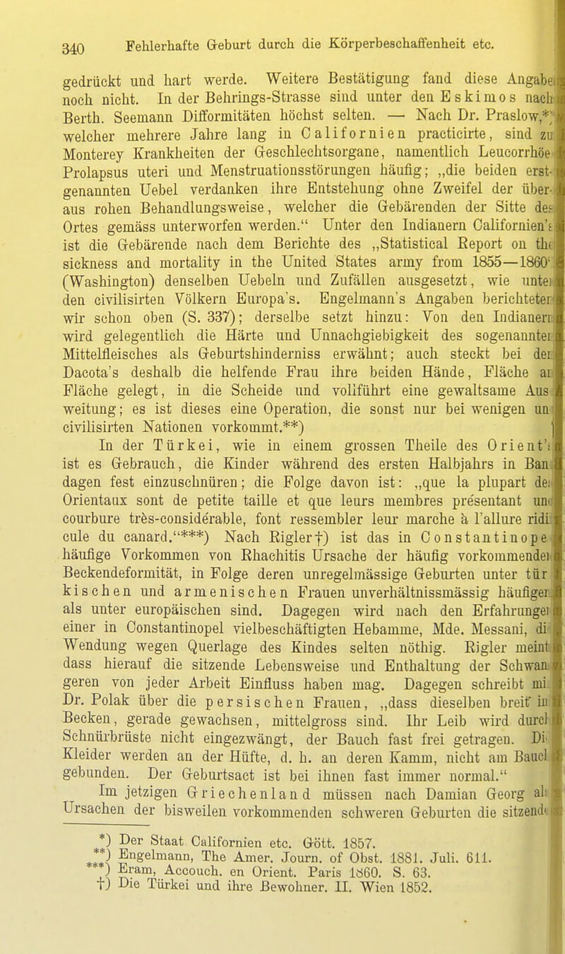 gedrückt und hart werde. Weitere Bestätigung fand diese Angabe^ noch nicht. In der Behrings-Strasse sind unter den Eskimos nach Berth. Seemann Difformitäten höchst selten. — Nach Dr. Praslow*' welcher mehrere Jahre lang in Californien practicirte, sind zu Monterey Krankheiten der Geschlechtsorgane, namentlich Leucorrhöe' Prolapsus uteri und Menstruationsstörungen häufig; „die beiden eratn genannten Uebel verdanken ihre Entstehung ohne Zweifel der üben aus rohen Behandlungsweise, welcher die Gebärenden der Sitte des Ortes gemäss unterworfen werden. Unter den Indianern Californien't ist die Gebärende nach dem Berichte des „Statistical Report on the sickness and mortality in the United States army froui 1855—1860' (Washington) denselben Uebeln und Zufällen ausgesetzt, wie untei den civilisirten Völkern Europa's. Engelmann's Angaben berichteten wir schon oben (S. 337); derselbe setzt hinzu: Von den Indianern wird gelegentlich die Härte und Unnachgiebigkeit des sogenannten Mittelfieisches als Geburtshinderniss erwähnt; auch steckt bei dei; Dacota's deshalb die helfende Frau ihre beiden Hände, Fläche ai Fläche gelegt, in die Scheide und vollführt eine gewaltsame Aosi weitung; es ist dieses eine Operation, die sonst nur bei wenigen um civilisirten Nationen vorkommt.**) In der Türkei, wie in einem grossen Theile des Orient'f ist es Gebrauch, die Kinder während des ersten Halbjahrs in Ban-i dagen fest einzuschnüren; die Folge davon ist: „que la plupart de: Orientaux sont de petite taille et que leurs membres pre'sentant uno courbure tres-conside'rable, font ressembler leur marche ä l'allure ridil cule du canard.***) Nach Riglerf) ist das in Constantinope häufige Vorkommen von Rhachitis Ursache der häufig vorkommende)* Beckendeformität, in Folge deren unregelmässige Geburten unter tür kisehen und armenischen Frauen unverhältnissmässig häufigen als unter europäischen sind. Dagegen wird nach den Erfahrungen einer in Constantinopel vielbeschäftigten Hebamme, Mde. Messani, di Wendung wegen Querlage des Kindes selten nöthig. Rigler meint dass hierauf die sitzende Lebensweise und Enthaltung der Schwant geren von jeder Arbeit Einfluss haben mag. Dagegen schreibt mii Dr. Polak über die persischen Frauen, „dass dieselben breit in Becken, gerade gewachsen, mittelgross sind. Ihr Leib wird durclj Schnürbrüste nicht eingezwängt, der Bauch fast frei getragen. Diu Kleider werden an der Hüfte, d. h. an deren Kamm, nicht am BaucL gebunden. Der Geburtsact ist bei ihnen fast immer normal. Im jetzigen Griechenland müssen nach Damian Georg ah Ursachen der bisweilen vorkommenden schweren Geburten die sitzendn *) Der Staat Californien etc. Gött. 1857. „11} Uugelmaim> The Amer. Journ. of Obst. 1881. Juli. 611. ) Eram, Accouch. en Orient. Paris 1860. S. 63. t) Die Türkei und ihre Bewohner. II. Wien 1852.