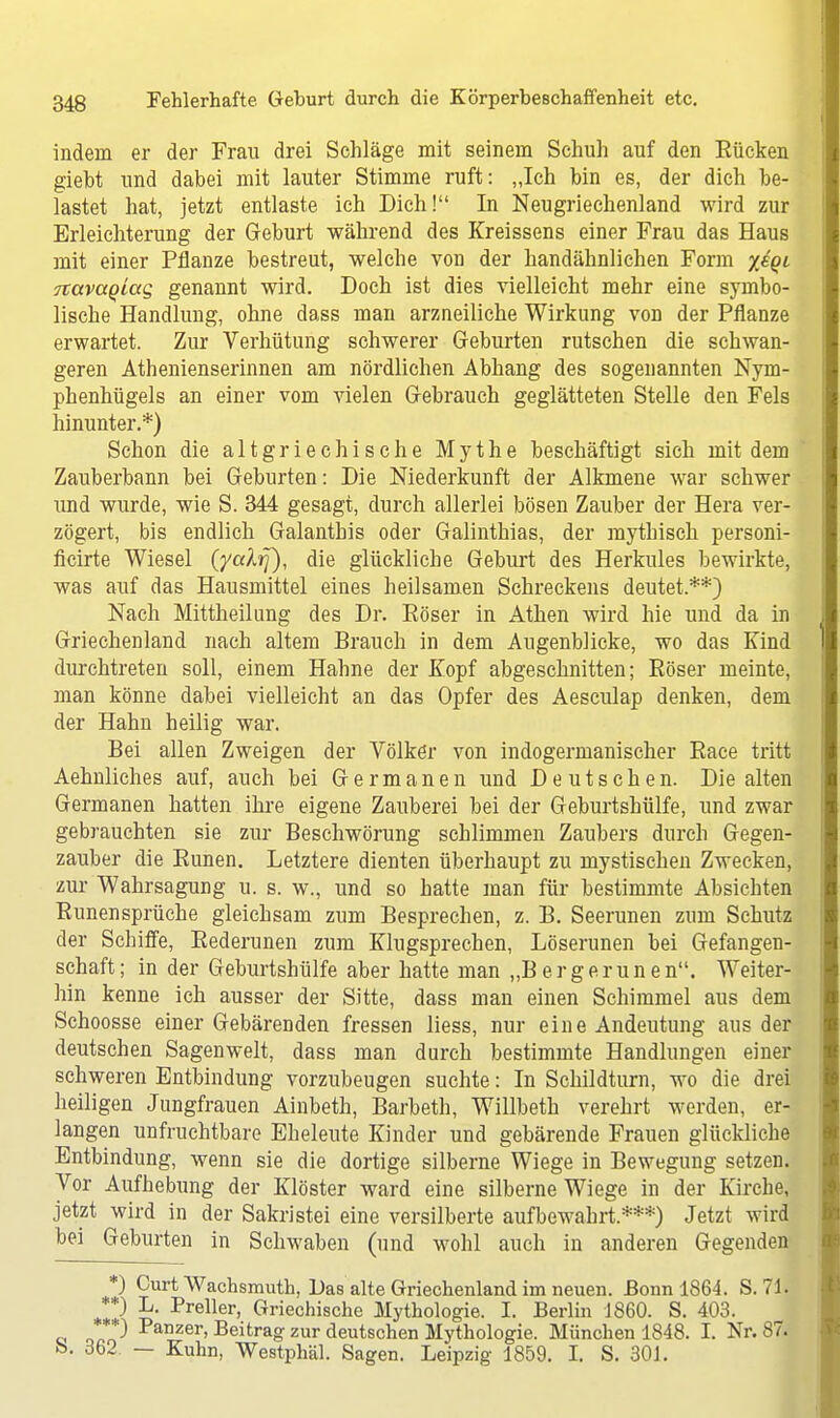 indem er der Frau drei Sehläge mit seinem Schuh auf den Eücken gieht und dabei mit lauter Stimme ruft: „Ich bin es, der dich be- lastet hat, jetzt entlaste ich Dich! In Neugriechenland wird zur Erleichterung der Geburt während des Kreissens einer Frau das Haus mit einer Pflanze bestreut, welche von der handähnlichen Form yiQi Ttavagiag genannt wird. Doch ist dies vielleicht mehr eine symbo- lische Handlung, ohne dass man arzneiliche Wirkung von der Pflanze erwartet. Zur Verhütung schwerer Geburten rutschen die schwan- geren Athenienserinnen am nördlichen Abhang des sogenannten Nym- phenhügels an einer vom vielen Gebrauch geglätteten Stelle den Fels hinunter.*) Schon die altgriechische Mythe beschäftigt sich mit dem Zauberbann bei Geburten: Die Niederkunft der Alkmene war schwer und wurde, wie S. 344 gesagt, durch allerlei bösen Zauber der Hera ver- zögert, bis endlich Galanthis oder Galinthias, der mythisch personi- ficirte Wiesel (yalrj), die glückliche Geburt des Herkules bewirkte, was auf das Hausmittel eines heilsamen Schreckens deutet.**) Nach Mittheilung des Dr. Eöser in Athen wird hie und da in Griechenland nach altem Brauch in dem Augenblicke, wo das Kind durchtreten soll, einem Hahne der Kopf abgeschnitten; Röser meinte, man könne dabei vielleicht an das Opfer des Aesculap denken, dem der Hahn heilig war. Bei allen Zweigen der Völker von indogermanischer Race tritt Aehnliches auf, auch bei Germanen und Deutschen. Die alten Germanen hatten ihre eigene Zauberei bei der Geburtshülfe, und zwar gebrauchten sie zur Beschwörung schlimmen Zaubers durch Gegen- zauber die Runen. Letztere dienten überhaupt zu mystischen Zwecken, zur Wahrsagung u. s. w., und so hatte man für bestimmte Absichten Runen spräche gleichsam zum Besprechen, z. B. Seerunen zum Schutz der Schiffe, Rederunen zum Klugsprechen, Löserunen bei Gefangen- schaft; in der Geburtshülfe aber hatte man „Bergerunen. Weiter- hin kenne ich ausser der Sitte, dass man einen Schimmel aus dem Schoosse einer Gebärenden fressen liess, nur eine Andeutung aus der deutschen Sagenwelt, dass man durch bestimmte Handlungen einer schweren Entbindung vorzubeugen suchte: In Schildturn, wo die drei heiligen Jungfrauen Ainbeth, Barbeth, Willbeth verehrt werden, er- langen unfruchtbare Eheleute Kinder und gebärende Frauen glückliche Entbindung, wenn sie die dortige silberne Wiege in Bewegung setzen. Vor Aufhebung der Klöster ward eine silberne Wiege in der Kirche, jetzt wird in der Sakristei eine versilberte aufbewahrt.***) Jetzt wird bei Geburten in Schwaben (und wohl auch in anderen Gegenden *) Curt Wachsmuth, Das alte Griechenland im neuen. Bonn 1864. S. 71. **) L. Preller, Griechische Mythologie. I. Berlin 1860. S. 403. ***) Panzer, Beitrag zur deutschen Mythologie. München 1848. I. Nr. 87. fc>. 362 — Kuhn, Westphäl. Sagen. Leipzig 1859. I. S. 301.