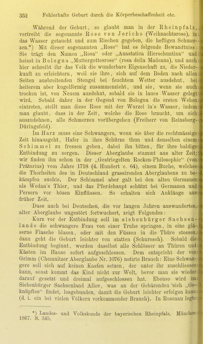 Während der Geburt, so glaubt man in der E h e i n p f a 1 z,,; vertreibt die sogenannte Rose von Jericho (Weihnachtsrose), in das Wasser getaucht und zum Riechen gegeben, die heftigen Schmer- zen.*) Mit dieser sogenannten „Rose hat es folgende Bewandtniss: Sie trägt den Namen „Rosa oder „Anastatica Hierochuntina und heisst in Bologna „Muttergottesrose (rosa della Madonna), und auch hier schreibt ihr das Volk die wunderbare Eigenschaft zu, die Nieder-- kunft zu erleichtern, weil sie ihre, sich auf dem Boden nach allen Seiten ausbreitenden Stengel bei feuchtem Wetter ausdehnt, bei heiterem aber kugelförmig zusammenzieht, und sie, wenn sie auch trocken ist, von Neuem ausdehnt, sobald sie in laues Wasser gelegt wird. Sobald daher in der Gegend von Bologna die ersten Wehen eintreten, stellt man diese Rose mit der Wurzel in's Wasser, indem man glaubt, dass in der Zeit, welche die Rose braucht, um sichi auszudehnen, alle Schmerzen vorübergehen (Freiherr von Reinsberg-- Düringsfeld). Im Harz muss eine Schwangere, wenn sie über die rechtmässige Zeit hinausgeht, Hafer in ihre Schürze thun und denselben einemi Schimmel zu fressen geben, dabei ihn bitten, für ihre baldige- Entbindung zu sorgen. Dieser Aberglaube stammt aus alter Zeit;1 wir finden ihn schon in der „Gestriegelten Rocken-Philosophie (von Prätorius) vom Jahre 1718 (4. Hundert c. 64), einem Buche, welches die Thorheiten des in Deutschland grassirenden Aberglaubens zu be-; kämpfen suchte. Der Schimmel aber galt bei den alten Germanen j als Wodan's Thier, und das Pferdehaupt schützt bei Germanen und Persern vor bösen Einflüssen. So erhalten sich Anklänge aus- früher Zeit. Dass auch bei Deutschen, die vor langen Jahren auswanderten, n alter Aberglaube ungestört fortwuchert, zeigt Folgendes: Kurz vor der Entbindung soll im siebenbürger Sachsen-i: lande die schwangere Frau von einer Truhe springen, in eine glä-. serne Flasche blasen, oder mit den Füssen in die Thüre stossen.i dann geht die Geburt leichter von statten (Schurosch). Sobald die* Entbindung beginnt, werden daselbst alle Schlösser an Thüren und Kästen im Hause sofort aufgeschlossen. Dem entspricht der von: Grimm (Chemnitzer Aberglaube Nr. 1076) notirte Brauch: Eine Schwan-, gere soll sich auf keinen Kasten setzen, der unter ihr zuschliessen kann, sonst kommt das Kind nicht zur Welt, bevor man sie wieder darauf gesetzt und dreimal aufgeschlossen hat. Ebenso wird im: Siebenbürger Sachsenland Alles, was an der Gebärenden 'sich „Ge- knüpftes findet, losgebunden, damit die Geburt leichter erfolgen kann (d. i. ein bei vielen Völkern vorkommender Brauch). In Rosenau legte *) Landes- und Volkskunde der bayerischen Rheinpfalz. München 1867. S. 345.