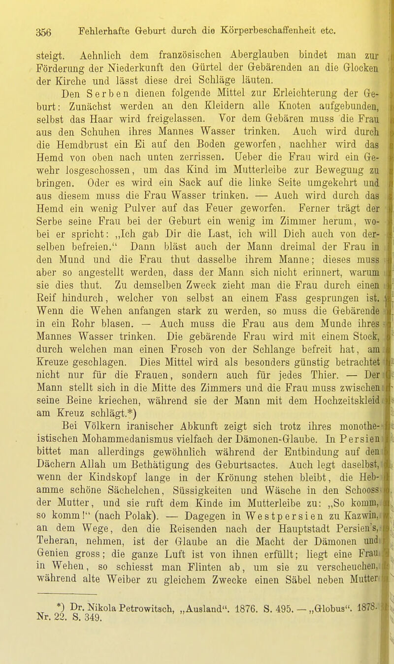 steigt. Aehnlich dem französischen Aberglauben bindet man zur Förderung der Niederkunft den Gürtel der Gebärenden an die Glocken der Kirche und lässt diese drei Schläge läuten. Den Serben dienen folgende Mittel zur Erleichterung der Ge- burt: Zunächst werden an den Kleidern alle Knoten aufgebunden, selbst das Haar wird freigelassen. Vor dem Gebären muss die Frau aus den Schuhen ihres Mannes Wasser trinken. Auch wird durch die Hemdbrust ein Ei auf den Boden geworfen, nachher wird das Hemd von oben nach unten zerrissen, lieber die Frau wird ein Ge- wehr losgeschossen, um das Kind im Mutterleibe zur Bewegung zu bringen. Oder es wird ein Sack auf die linke Seite umgekehrt und aus diesem muss die Frau Wasser trinken. — Auch wird durch das , Hemd ein wenig Pulver auf das Feuer geworfen. Ferner trägt der j Serbe seine Frau bei der Geburt ein wenig im Zimmer herum, wo- • bei er spricht: „Ich gab Dir die Last, ich will Dich auch von der- selben befreien. Dann bläst auch der Mann dreimal der Frau in J den Mund und die Frau thut dasselbe ihrem Manne; dieses muss aber so angestellt werden, dass der Mann sich nicht erinnert, warum i sie dies thut. Zu demselben Zweck zieht man die Frau durch einen i Reif hindurch, welcher von selbst an einem Fass gesprungen ist. i Wenn die Wehen anfangen stark zu werden, so muss die Gebärende in ein Rohr blasen. — Auch muss die Frau aus dem Munde ihres i Mannes Wasser trinken. Die gebärende Frau wird mit einem Stock, j durch welchen man einen Frosch von der Schlange befreit hat, am., Kreuze geschlagen. Dies Mittel wird als besonders günstig betrachtet nicht nur für die Frauen, sondern auch für jedes Thier. — Der Mann stellt sich in die Mitte des Zimmers und die Frau muss zwischen: seine Beine kriechen, während sie der Mann mit dem Hochzeitskleid am Kreuz schlägt.*) Bei Völkern iranischer Abkunft zeigt sich trotz ihres monothe-i istischen Mohammedanismus vielfach der Dämonen-Glaube. In Persieni bittet man allerdings gewöhnlich während der Entbindung auf den Dächern Allah um Bethätigung des Geburtsactes. Auch legt daselbst,i wenn der Kindskopf lange in der Krönung stehen bleibt, die Heb- t amme schöne Sächelchen, Süssigkeiten und Wäsche in den Schoossc der Mutter, und sie ruft dem Kinde im Mutterleibe zu: „So komm, so komm! (nach Polak). — Dagegen in Westpersien zu Kazwüy an dem Wege, den die Reisenden nach der Hauptstadt Persien's,: Teheran, nehmen, ist der Glaube an die Macht der Dämonen und Genien gross; die ganze Luft ist von ihnen erfüllt; liegt eine Frau in Wehen, so schiesst man Flinten ab, um sie zu verscheuchen, während alte Weiber zu gleichem Zwecke einen Säbel neben Mutter *) Dr. Nikola Petrowitsch, „Ausland. 1876. S. 495. — „Globus. 1878- i Nr. 22. S. 349.