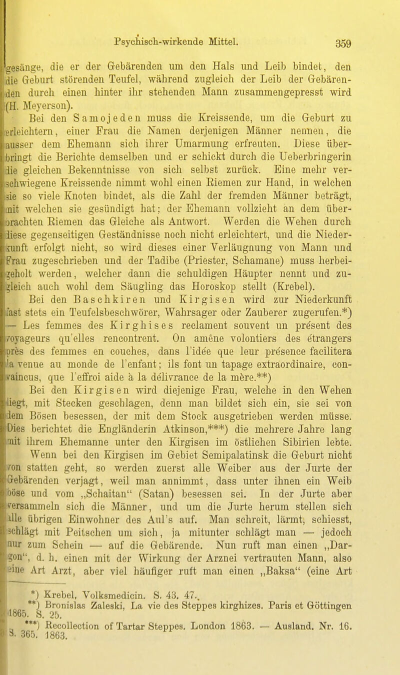 ( Psychisch-wirkende Mittel. 359 gelänge, die er der Gebärenden um den Hals und Leib bindet, den die Geburt störenden Teufel, während zugleich der Leib der Gebären- den durch einen hinter ihr stehenden Mann zusaminengepresst wird l(H. Meyerson). Bei den Saniojeden muss die Kreissende, um die Geburt zu lerleichtern, einer Frau die Namen derjenigen Männer nennen, die ■ausser dem Ehemann sich ihrer Umarmung erfreuten. Liese über- i bringt die Berichte demselben und er schickt durch die Ueberbringerin ■die gleichen Bekenntnisse von sich selbst zurück. Eine mehr ver- schwiegene Kreissende nimmt wohl einen Biemen zur Hand, in welchen ■sie so viele Knoten bindet, als die Zahl der fremden Männer beträgt, Imit welchen sie gesündigt hat; der Ehemann vollzieht an dem über- Ibrachten Biemen das Gleiche als Antwort. Werden die Wehen durch diese gegenseitigen Geständnisse noch nicht erleichtert, und die Nieder- feunft erfolgt nicht, so wird dieses einer Verläugnung von Mann und Frau zugeschrieben und der Tadibe (Priester, Schamane) muss herbei- geholt werden, welcher dann die schuldigen Häupter nennt und zu- gleich auch wohl dem Säugling das Horoskop stellt (Krebel). Bei den Baschkiren und Kirgisen wird zur Niederkunft fast stets ein Teufelsbeschwörer, Wahrsager oder Zauberer zugerufen.*) — Les femmes des Kirghises reclament souvent im pre'sent des royageurs qu'elles rencontrent. On amene volontiers des e'trangers pres des femmes en couches, dans l'ide'e que leur pre'sence facilitera la venue au monde de l'enfant; ils font un tapage extraordinaire, con- Vaincus, que l'effroi aide & la de'livrance de la mere.**) Bei den Kirgisen wird diejenige Frau, welche in den Wehen liegt, mit Stecken gescb lagen, denn man bildet sich ein, sie sei von lern Bösen besessen, der mit dem Stock ausgetrieben werden müsse. Dies berichtet die Engländerin Atkinson,***) die mehrere Jahre lang mit ihrem Ehemanne unter den Kirgisen im östlichen Sibirien lebte. Wenn bei den Kirgisen im Gebiet Semipalatinsk die Geburt nicht ffon statten geht, so werden zuerst alle Weiber aus der Jurte der Gebärenden verjagt, weil man annimmt, dass unter ihnen ein Weib böse und vom „Schaitan (Satan) besessen sei. In der Jurte aber versammeln sich die Männer, und um die Jurte herum stellen sich alle übrigen Einwohner des Aul's auf. Man schreit, lärmt, schiesst, achlägt mit Peitschen um sich, ja mitunter schlägt man — jedoch nur zum Schein — auf die Gebärende. Nun ruft man einen „Dar- gon, d. h. einen mit der Wirkung der Arznei vertrauten Mann, also iine Art Arzt, aber viel häufiger ruft man einen „Baksa (eine Art *) Krebel, Volksmedicin. S. 43. 47., **) Bronislas Zaleski, La vie des Steppes kirghizes. Paris et Göttinnen 1865. S. 25. ***) Recollection of Tartar Steppes. London 1863. — Ausland. Nr. 16. 3- 365. 1863.