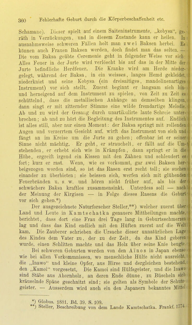 Schamane). Dieser spielt auf einem Saiteninstrumente, „kobysa, ge- räth in Verzückungen, und in diesem Zustande kann er heilen. In ausnahmsweise schweren Fällen holt man zwei Baksen herbei. Es können auch Frauen Baksen werden, doch findet man das selten. — Die vom Baksa geübte Ceremonie geht in folgender Weise vor sich: i Alles Feuer in der Jurte wird verlöscht bis auf das in der Mitte der Jurte befindliche Herdfeuer. Die Kranke wird am Herde nieder- gelegt, während der Baksa, in ein weisses, langes Hemd gekleidet niederkniet und seine Kobysa (ein dreisaitiges, mandolinenartiges Instrument) vor sich stellt. Zuerst beginnt er langsam sich hin- und herneigend auf dem Instrument zu spielen, von Zeit zu Zeit es schüttelnd, dass die metallischen AnhäDge an demselben klingen, dann singt er mit zitternder Stimme eine wilde fremdartige Melodie, f Ab und zu wird der Gesang durch unartikulirte laute Schreie unter-1 brochen; ab und zu hört die Begleitung des Instrumentes auf. Endlich j ist alles still, aber nur einen Moment: der Baksa springt mit rollenden I Augen und verzerrtem Gesicht auf, wirft das Instrument von sich und { fängt an im Kreise um die Jurte zu gehen; offenbar ist er seiner ij Sinne nicht mächtig. Er geht, er strauchelt, er fällt auf die Um-j stehenden, er erhebt sich wie in Krämpfen, dann springt er in die I Höhe, ergreift irgend ein Kissen mit den Zähnen und schleudert es j fort; kurz er rast. Wenn, wie es vorkommt, gar zwei Baksen her- beigezogen worden sind, so ist das Basen erst recht toll; sie suchen I einander zu überbieten; sie beissen sich, werfen sich mit glühenden { Feuerbränden u. s. w. und hören nicht früher auf, als bis der tj schwächere Baksa kraftlos zusammensinkt. Unterdess soll — nach der Meinung der Kirgisen — in Folge dieses Basens die Gehurt vor sich gehen.*) Der ausgezeichnete Naturforscher Steller,**) welcher zuerst über Land und Leute in Kamtschatka genauere Mittheilungen machte, berichtet, dass dort eine Frau drei Tage lang in Geburtsschmerzen lag und dass das Kind endlich mit den Hüften zuerst auf die Welt kam. Die Zauberer schrieben die Ursache dieser unnatürlichen Lage des Kindes dem Vater zu, der zu der Zeit, da das Kind geboren I wurde, einen Schlitten machte und das Holz über seine Knie beugte. Bei schweren Geburten werden von den A'inos in Japan ebenso wie bei allen Vorkommnissen, wo menschliche Hülfe nicht ausreicht, I die „Inawo und kleine Opfer, aus Hirse und dergleichen bestehend, den „Kamoi vorgesetzt. Die Kamoi sind Hülfsgeister, und die Inawo sind Stäbe aus Ahornholz, an deren Ende dünne, zu Büscheln sich kräuselnde Späne geschnitzt sind; sie gelten als Symbole der Schutz- geister. — Ausserdem wird auch ein den Japanern bekanntes Mittel !) Globus. 1881. Bd. 39. S. 109. ) Steller, Beschreibung von dem Lande. Kamtschatka. Frankf. 1774.