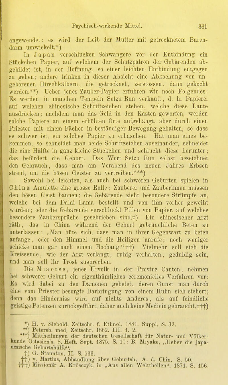 angewendet: es wird der Leib der Mutter mit getrocknetem Bären- darm umwickelt.*) In Japan verschlucken Schwangere vor der Entbindung ein Stückchen Papier, auf welchem der Schutzpatron der Gebärenden ab- gebildet ist, in der Hoffnung, so einer leichten Entbindung entgegen zu gehen; andere trinken in dieser Absicht eine Abkochung von un- geborenen Hirschkälbern, die getrocknet, zerstossen, dann gekocht werden.**) Ueber jenes Zauber-Papier erfuhren wir noch Folgendes: Es werden in manchen Tempeln Setzu Bun verkauft, d. h. Papiere, auf welchen chinesische Schriftzeichen stehen, welche diese Laute ausdrücken; nachdem man das Gold in den Kasten geworfen, werden solche Papiere an einem erhöhten Orte aufgehängt, aber durch einen Priester mit einem Fächer in beständiger Bewegung gehalten, so dass es schwer ist, ein solches Papier zu erhaschen. Hat man eines be- kommen, so schneidet man beide Schriftzeichen auseinander, schneidet die eine Hälfte in ganz kleine Stückchen und schluckt diese herunter; das befördert die Geburt. Das Wort Setzu Bun selbst bezeichnet den Gebrauch, dass man am Vorabend des neuen Jahres Erbsen streut, um die bösen Geister zu vertreiben.***) Sowohl bei leichten, als auch bei schweren Geburten spielen in China Amulette eine grosse Bolle; Zauberer und Zauberinnen müssen den bösen Geist bannen; die Gebärende zieht besondere Strümpfe an, welche bei dem Dalai Lama bestellt und von ihm vorher geweiht wurden; oder die Gebärende verschluckt Pillen von Papier, auf welches besondere Zaubersprüche geschrieben sind.f) Ein chinesischer Arzt räth, das in China während der Geburt gebräuchliche Beten zu unterlassen: „Man hüte sich, dass man in ihrer Gegenwart zu beten anfange, oder den Himmel und die Heiligen anrufe; noch weniger schicke man gar nach einem Hochang. ff) Vielmehr soll sich die Kreissende, wie der Arzt verlangt, ruhig verhalten, geduldig sein, und man soll ihr Trost zusprechen. Die M i a o t s e, jenes Urvolk in der Provinz Canton, nehmen bei schwerer Geburt ein eigentümliches ceremonielles Verfahren vor: Es wird dabei zu den Dämonen gebetet, deren Gunst man durch eine vom Priester besorgte Darbringung von einem Huhn sich sichert; denn das Hinderniss wird auf nichts Anderes, als auf feindliche geistige Potenzen zurückgeführt, daher auch keine Medicin gebraucht.f|f) *) H. v. Siebold, Zeitschr. f. Ethnol. 1881. Suppl. S. 32. **) Petersb. med. Zeitschr. 1862. III. 1. 2. ***) Mittheilungen der deutschen Gesellschaft für Natur- und Völker- kunde Ostasien's. 8. Heft. Sept. 1875. S. 10: B. Miyake, „Ueber die japa- nische Geburtshülfe. t) G. Staunton. II. S. 536. ff) v. Martius, Abhandlung über Geburtsh. A. d. Chin. S. 50. ttf) Missionär A. Krösczyk, in „Aus allen Welttheilen. 1871. S. 156.