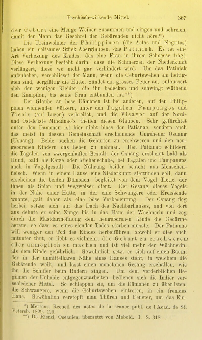 der Geburt eine Menge Weiber zusammen und singen und schreien, damit der Mann das Geschrei der Gebärenden nicht höre.*) Die Ureinwohner der Philippinen (die Aötas und Negritos) haben ein seltsames Stück Aberglauben, das Patiniak. Es ist eine Art Verhexung des Kindes, das eine Frau in ihrem Schoosse trägt. Diese Yerhexung besteht darin, dass die Schmerzen der Niederkunft verlängert, diese wo nicht gar verhindert wird. Um das Patiniak aufzuheben, verschliesst der Mann, wenn die Geburtswehen am heftig- sten sind, sorgfältig die Hütte, zündet ein grosses Feuer an, entäussert sich der wenigen Kleider, die ihn bedecken und schwingt wüthend den Kampilan, bis seine Frau entbunden ist.**) Der Glaube an böse Dämonen ist bei anderen, auf den Philip- pinen wohnenden Völkern, unter den Tagalen, Pampangos und Vicols (auf Luzon) verbreitet, und die Visayer auf der Nord- und Ost-Küste Mindanao's theilen diesen Glauben. Sehr gefürchtet unter den Dämonen ist hier nicht bloss der Patianac, sondern auch das meist in dessen Gemeinschaft erscheinende Ungeheuer Osuang (Usuang). Beide suchen die Geburten zu erschweren und den neu- geborenen Kindern das Leben zu nehmen. Den Patianac schildern die Tagalen von zwergenhafter Gestalt, der Osuang erscheint bald als Hund, bald als Katze oder Küchenschabe, bei Tagalen und Pampangos auch in Vogelgestalt. Die Nahrung beider besteht aus Menschen- fleisch. Wenn in einem Hause eine Niederkunft stattfinden soll, dann erscheinen die beiden Dämonen, begleitet von dem Vogel Tictic, der ihnen als Spion und Wegweiser dient. Der Gesang dieses Vogels in der Nähe einer Hütte, in der eine Schwangere oder Kreissende wohnte, galt daher als eine böse Vorbedeutung. Der Osuang flog herbei, setzte sich auf das Dach des Nachbarhauses, und von dort aus dehnte er seine Zunge bis in das Haus der Wöchnerin und zog durch die Mastdarmöffnung dem neugeborenen Kinde die Gedärme heraus, so dass es eines elenden Todes sterben musste. Der Patianac will weniger den Tod des Kindes herbeiführen, obwohl er dies auch mitunter thut, er liebt es vielmehr, die Geburt zu erschweren« oder unmöglich zu machen und ist viel mehr der Wöchnerin, als dem Kinde gefährlich. Gewöhnlich setzt er sich auf einen Baum, der in der unmittelbaren Nähe eines Hauses steht, in welchem die Gebärende weilt, und lässt einen monotonen Gesang erschallen, wie ihn die Schiffer beim Budern singen. Um dem verderblichen Be- ginnen der Unholde entgegenzuarbeiten, bedienen sich die Indier ver- schiedener Mittel. So schleppen sie, um die Dämonen zu überlisten, die Schwangere, wenn die Geburtswehen eintreten, in ein fremdes Haus. Gewöhnlich verstopft man Thüren und Fenster, um das Ein- *) Mertens, Recueil dea actes de la seance publ. de l'Acad. de St. Petersb. 1829. 129. **) De Rienzi, Oceanien, übersetzt von Mebold. 1. S. 318.