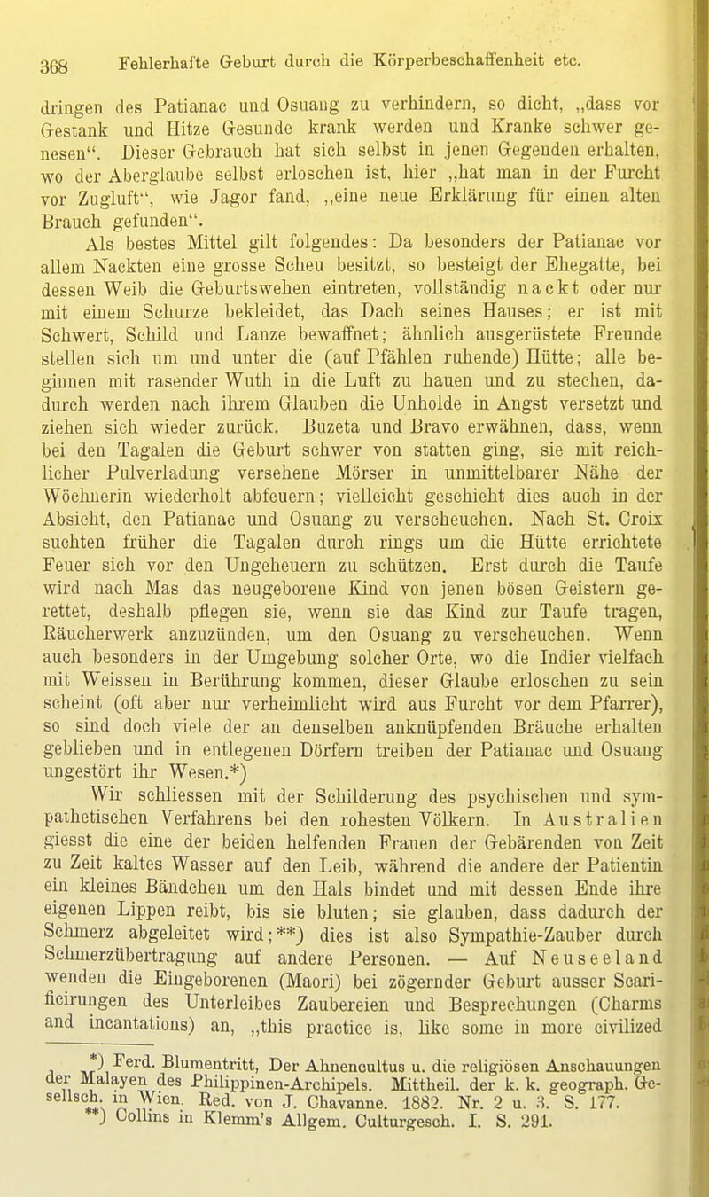 dringen des Patianac und Osuang zu verhindern, so dicht, „dass vor Gestank und Hitze Gesunde krank werden und Kranke schwer ge- nesen. Dieser Gebrauch hat sich selbst in jenen Gegenden erhalten, wo der Aberglaube selbst erloschen ist, hier „hat man in der Furcht vor Zugluft, wie Jagor fand, „eine neue Erklärung für einen alten Brauch gefunden. Als bestes Mittel gilt folgendes: Da besonders der Patianac vor allem Nackten eine grosse Scheu besitzt, so besteigt der Ehegatte, bei dessen Weib die Geburtswehen eintreten, vollständig nackt oder nur mit einem Schurze bekleidet, das Dach seines Hauses; er ist mit Schwert, Schild und Lanze bewaffnet; ähnlich ausgerüstete Freunde stellen sich um und unter die (auf Pfählen ruhende) Hütte; alle be- ginnen mit rasender Wuth in die Luft zu hauen und zu stechen, da- durch werden nach ihrem Glauben die Unholde in Angst versetzt und ziehen sich wieder zurück. Buzeta und Bravo erwähnen, dass, wenn bei den Tagalen die Geburt schwer von statten ging, sie mit reich- licher Pulverladung versehene Mörser in unmittelbarer Nähe der Wöchnerin wiederholt abfeuern; vielleicht geschieht dies auch in der Absicht, den Patianac und Osuang zu verscheuchen. Nach St. Croix suchten früher die Tagalen durch rings um die Hütte errichtete Feuer sich vor den Ungeheuern zu schützen. Erst durch die Taufe wird nach Mas das neugeborene Kind von jenen bösen Geistern ge- rettet, deshalb pflegen sie, wenn sie das Kind zur Taufe tragen, ßäucherwerk anzuzünden, um den Osuang zu verscheuchen. Wenn auch besonders in der Umgebung solcher Orte, wo die Indier vielfach mit Weissen in Berührung kommen, dieser Glaube erloschen zu sein scheint (oft aber nur verheimlicht wird aus Furcht vor dem Pfarrer), so sind doch viele der an denselben anknüpfenden Bräuche erhalten geblieben und in entlegenen Dörfern treiben der Patianac und Osuang ungestört ihr Wesen.*) Wir schliessen mit der Schilderung des psychischen und sym- pathetischen Yerfahrens bei den rohesten Völkern. In Australien giesst die eine der beiden helfenden Frauen der Gebärenden von Zeit zu Zeit kaltes Wasser auf den Leib, während die andere der Patientin ein kleines Bändchen um den Hals bindet und mit dessen Ende ihre eigenen Lippen reibt, bis sie bluten; sie glauben, dass dadurch der Schmerz abgeleitet wird;**) dies ist also Sympathie-Zauber durch Schmerzübertragung auf andere Personen. — Auf Neuseeland wenden die Eingeborenen (Maori) bei zögernder Geburt ausser Scari- ficirungen des Unterleibes Zaubereien und Besprechungen (Charms and incantations) an, „this practice is, like some in more civilized a nr\ ^erc*1 Blumentritt, Der Ahnencultus u. die religiösen Anschauungen der Malayen des Philippinen-Archipels. Mittheil. der k. k. geograph. Ge- sellsch in Wien. Red. von J. Chavanne. 1882. Nr. 2 u. H. S. 177. ) Lollins in Klemm's Allgem. Culturgesch. I. S. 291.