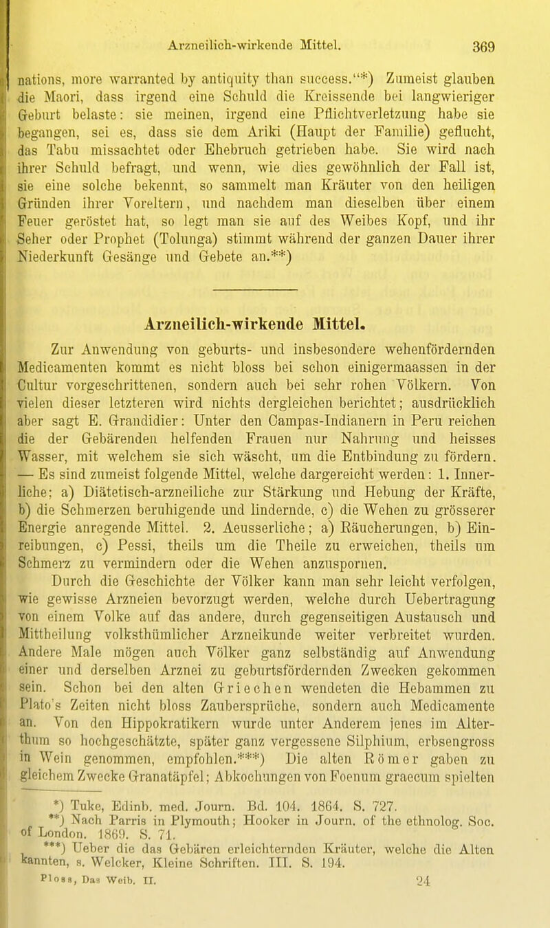 nations, more warranted by antiquity than success.*) Zumeist glaiiben die Maori, dass irgend eine Schuld die Kreissende bei langwieriger Geburt belaste: sie meinen, irgend eine Pflichtverletzung habe sie begangen, sei es, dass sie dem Ariki (Haupt der Familie) geflucht, das Tabu missachtet oder Ehebruch getrieben habe. Sie wird nach ihrer Schuld befragt, und wenn, wie dies gewöhnlich der Fall ist, sie eine solche bekennt, so sammelt man Kräuter von den heiligen Gründen ihrer Voreltern, und nachdem man dieselben über einem Feuer geröstet hat, so legt man sie auf des Weibes Kopf, und ihr Seher oder Prophet (Tolunga) stimmt während der ganzen Dauer ihrer Niedei'kunft Gesänge und Gebete an.**) Arzneilich-wirkende Mittel. Zur Anwendung von geburts- und insbesondere wehenfördernden Medicamenten kommt es nicht bloss bei schon einigermaassen in der Cultur vorgeschrittenen, sondern auch bei sehr rohen Völkern. Von vielen dieser letzteren wird nichts dergleichen berichtet; ausdrücklich aber sagt E. Grandidier: Unter den Oampas-Indianern in Peru reichen die der Gebärenden helfenden Frauen nur Nahrung und heisses Wasser, mit welchem sie sich wäscht, um die Entbindung zu fördern. — Es sind zumeist folgende Mittel, welche dargereicht werden: 1. Inner- liche; a) Diätetisch-arzneiliche zur Stärkung und Hebung der Kräfte, b) die Schmerzen beruhigende und lindernde, c) die Wehen zu grösserer Energie anregende Mittel. 2. Aeusserliche; a) Eäucherungen, b) Ein- reibungen, c) Pessi, theils um die Theile zu erweichen, theils um Schmerz zu vermindern oder die Wehen anzuspornen. Durch die Geschichte der Völker kann man sehr leicht verfolgen, wie gewisse Arzneien bevorzugt werden, welche durch Uebertragung von einem Volke auf das andere, durch gegenseitigen Austausch und Mittheilung volksthümlicher Arzneikunde weiter verbreitet wurden. Andere Male mögen auch Völker ganz selbständig auf Anwendung einer und derselben Arznei zu geburtsfördernden Zwecken gekommen Bein. Schon bei den alten Griechen wendeten die Hebammen zu Plato's Zeiten nicht bloss Zaubersprüche, sondern auch Medicamente an. Von den Hippokratikern wurde unter Anderem jenes im Alter- timin so hochgeschätzte, später ganz vergessene Silphium, erbsengross in Wein genommen, empfohlen.***) Die alten Römer gaben zu gleichem Zwecke Granatäpfel; Abkochungen von Focnum graecum spielten *) Tuke, Edinb. med. Journ. Bd. 104. 1864. S. 727. **) Nach Parris in Flymouth; Hooker in Journ. of the ethnolog. Soc. of London. 1869. S. 71. ***) Ueber die das Gebären erleichternden Kräuter, welche die Alten kannten, s. Welcker, Kleine Schriften. III. S. 194. PIobb, Das Woib. II. 24