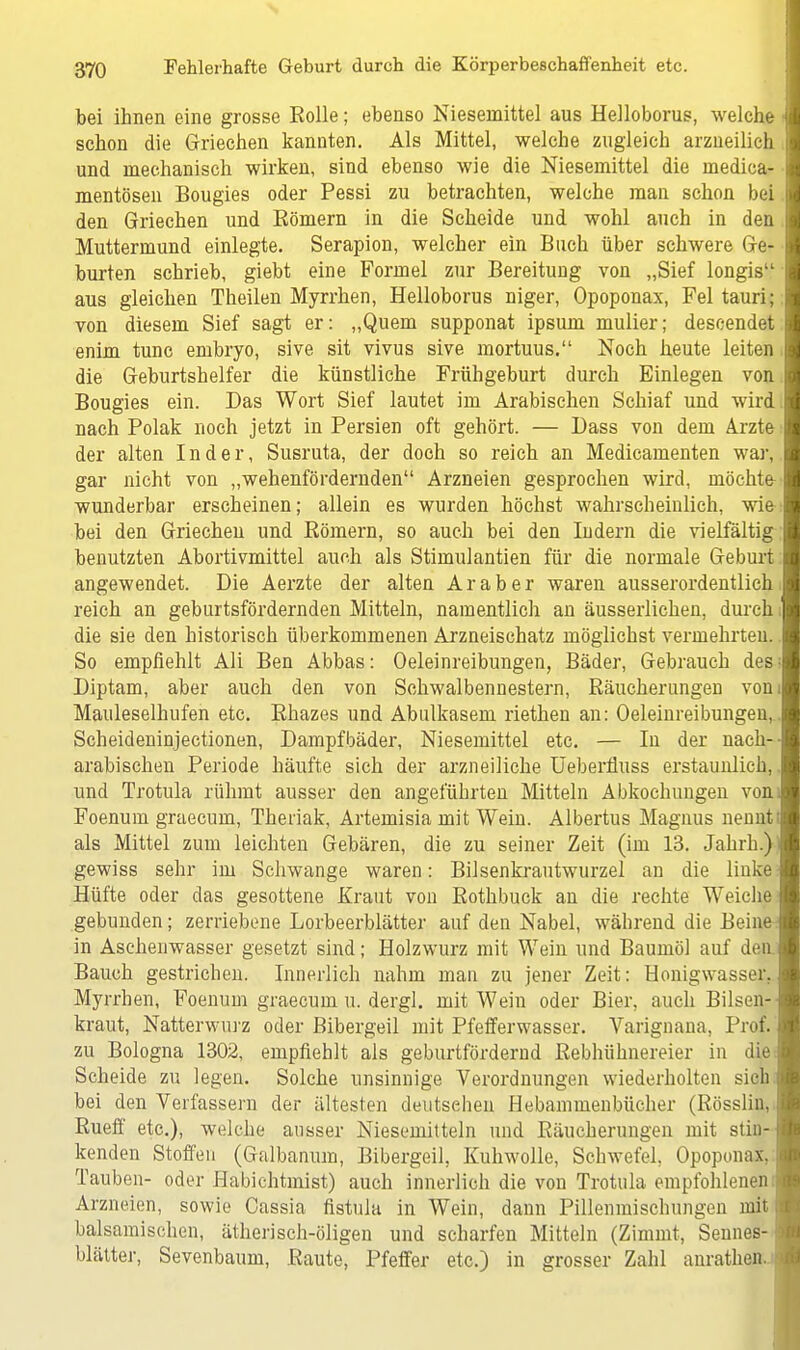 bei ihnen eine grosse Rolle; ebenso Nieseniittel aus Helloborus, welche schon die Griechen kannten. Als Mittel, welche zugleich arzneilich und mechanisch wirken, sind ebenso wie die Niesernittel die rnedica mentösen Bougies oder Pessi zu betrachten, welche man schon bei den Griechen und Eömern in die Scheide und wohl auch in den Muttermund einlegte. Serapion, welcher ein Buch über schwere Ge burten schrieb, giebt eine Formel zur Bereitung von „Sief longis1 aus gleichen Theilen Myrrhen, Helloborus niger, Opoponax, Fei tauri von diesem Sief sagt er: „Quem supponat ipsum mulier; descendet enim tunc ernbryo, sive sit vivus sive mortuus. Noch heute leiten die Geburtshelfer die künstliche Frühgeburt durch Einlegen von Bougies ein. Das Wort Sief lautet im Arabischen Sehiaf und wird nach Polak noch jetzt in Persien oft gehört. — Dass von dem Arzte der alten Inder, Susruta, der doch so reich an Medicamenten war gar nicht von „wehenfördernden Arzneien gesprochen wird, möchte wunderbar erscheinen; allein es wurden höchst wahrscheinlich, wie- bei den Griechen und Kömern, so auch bei den Indern die vielfältig benutzten Abortivmittel auch als Stimulantien für die normale Geburt angewendet. Die Aerzte der alten Araber waren ausserordentlich reich an geburtsfördernden Mitteln, namentlich an äusserlichen, durch die sie den historisch überkommenen Arzneischatz möglichst vermehrten So empfiehlt Ali Ben Abbas: Oeleinreibungen, Bäder, Gebrauch des Diptam, aber auch den von Schwalbennestern, Räucherungen von Mauleselhufen etc. Rhazes und Abulkasem riethen an: Oeleinreibungen Scheideninjectionen, Dampfbäder, Niesemittel etc. — In der nach- arabischen Periode häufte sich der arzneiliche Ueberfluss erstaunlich und Trotula rühmt ausser den angeführten Mitteln Abkochungen von Foenum graecum, Theiiak, Artemisia mit Wein. Albertus Magnus nennt als Mittel zum leichten Gebären, die zu seiner Zeit (im 13. Jahrh.) gewiss sehr im Schwange waren: Bilsenkrautwurzel an die linke Hüfte oder das gesottene Kraut von Rothbuck an die rechte Weiche gebunden; zerriebene Lorbeerblätter auf den Nabel, während die Beine in Aschenwasser gesetzt sind; Holzwurz mit Wein und Baumöl auf den Bauch gestrichen. Innerlich nahm man zu jener Zeit: Honigwasser. Myrrhen, Foenum graecum u. dergl. mit Wein oder Bier, auch Bilsen- kraut, Natterwurz oder Bibergeil mit Pfefferwasser. Varignana, Prof. zu Bologna 1302, empfiehlt als geburtfördernd Rebhühnereier in die Scheide zu legen. Solche unsinnige Verordnungen wiederholten sich bei den Verfassern der ältesten deutschen Hebammenbücher (Rösslin, Rueff etc.), welche ausser Niesemitteln und Räucherungen mit stin- kenden Stoffen (Galbanum, Bibergeil, Kuhwolle, Schwefel, Opoponax, Tauben- oder Habichtmist) auch innerlich die von Trotula empfohlenen Arzneien, sowie Cassia fistula in Wein, dann Pillenmischungen mit balsamischen, ätherisch-öligen und scharfen Mitteln (Zinnat, Sennes- blätter, Sevenbaum, Raute, Pfeffer etc.) in grosser Zahl anrathen.