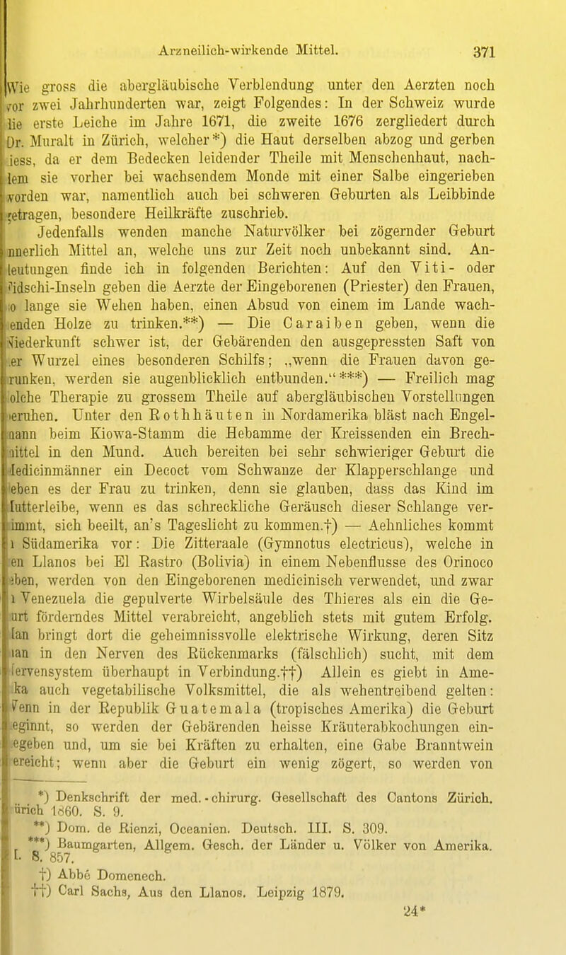 Wie gross die abergläubische Verblendung unter den Aerzten noch m zwei Jahrhunderten war, zeigt Folgendes: In der Schweiz wurde lie erste Leiche im Jahre 1671, die zweite 1676 zergliedert durch ür. Muralt in Zürich, welcher *) die Haut derselben abzog und gerben iess, da er dem Bedecken leidender Theile mit Menschenhaut, nach- em sie vorher bei wachsendem Monde mit einer Salbe eingerieben vorden war, namentlich auch bei schweren Geburten als Leibbinde ;etragen, besondere Heilkräfte zuschrieb. Jedenfalls wenden manche Naturvölker bei zögernder Geburt nnerlich Mittel an, welche uns zur Zeit noch unbekannt sind. An- eutungen finde ich in folgenden Berichten: Auf den Viti- oder idschi-Inseln geben die Aerzte der Eingeborenen (Priester) den Frauen, 0 lange sie Wehen haben, einen Absud von einem im Lande wach- enden Holze zu trinken.**) — Die Caraiben geben, wenn die Wiederkunft schwer ist, der Gebärenden den ausgepressten Saft von er Wurzel eines besonderen Schilfs; „wenn die Frauen davon ge- runken, werden sie augenblicklich entbunden.***) — Freilich mag olche Therapie zu grossem Theile auf abergläubischen Vorstellungen eruhen. Unter den Bothhäuten in Nordamerika bläst nach Engel- aann beim Kiowa-Stamm die Hebamme der Kreissenden ein Brech- aittel in den Mund. Auch bereiten bei sehr schwieriger Geburt die ledicinmänner ein Decoct vom Schwänze der Klapperschlange und eben es der Frau zu trinken, denn sie glauben, dass das Kind im lutterleibe, wenn es das schreckliche Geräusch dieser Schlange ver- dmmt, sich beeilt, an's Tageslicht zu kommen.f) — Aehnliches kommt 1 Südamerika vor: Die Zitteraale (Gymnotus electricus), welche in len Llanos bei El Bastro (Bolivia) in einem Nebenflusse des Orinoco eben, werden von den Eingeborenen medicinisch verwendet, und zwar l Venezuela die gepulverte Wirbelsäule des Thieres als ein die Ge- rort förderndes Mittel verabreicht, angeblich stets mit gutem Erfolg, tan bringt dort die geheimnissvolle elektrische Wirkung, deren Sitz tan in den Nerven des Bückenmarks (fälschlich) sucht, mit dem ervensystem überhaupt in Verbindung.ff) Allein es giebt in Ame- ka auch vegetabilische Volksmittel, die als wehentreibend gelten: ?enn in der Eepublik Guatemala (tropisches Amerika) die Geburt eginnt, so werden der Gebärenden heisse Kräuterabkochungen ein- egeben und, um sie bei Kräften zu erhalten, eine Gabe Branntwein ereicht; wenn aber die Geburt ein wenig zögert, so werden von *) Denkschrift der med. • chirurg. Gesellschaft des Cantons Zürich, ürich 1860. S. 9. **J Dom. de ßienzi, Oceanien. Deutsch. III. S. 309. ***J Baumgarten, Allgem. Gesch. der Länder u. Völker von Amerika. I- 8. 857. f) Abbe Domenech. It) Carl Sachs, Aus den Llanos. Leipzig 1879. 24*