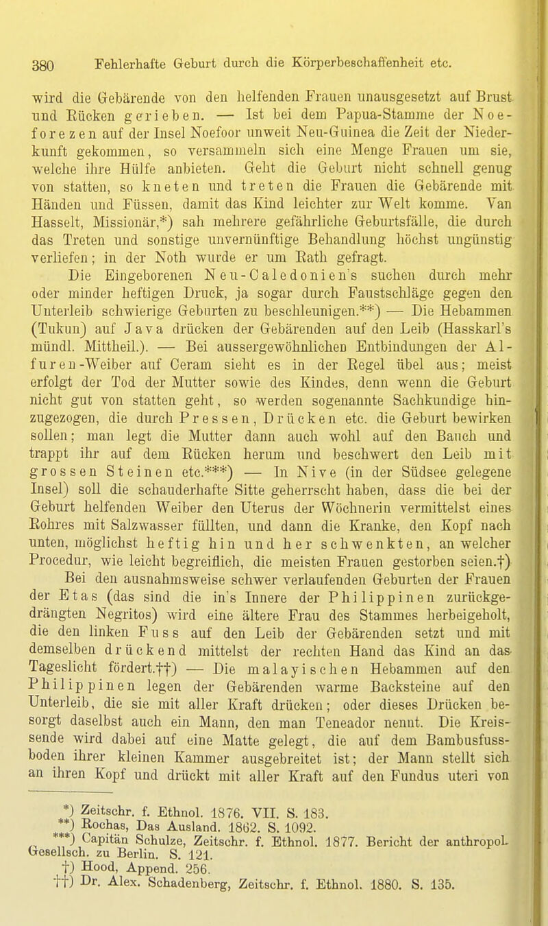 wird die Gebärende von den helfenden Frauen unausgesetzt auf Brust und Eücken gerieben. — Ist bei dem Papua-Stamme der Noe- fore zen auf der Insel Noefoor unweit Neu-Guinea die Zeit der Nieder- kunft gekommen, so versammeln sich eine Menge Frauen um sie, welche ihre Hülfe anbieten. Geht die Geburt nicht schnell genug von statten, so kneten und treten die Frauen die Gebärende mit Händen und Füssen, damit das Kind leichter zur Welt komme. Van Hasselt, Missionär,*) sah mehrere gefährliche Geburtsfälle, die durch das Treten und sonstige unvernünftige Behandlung höchst ungünstig verliefen; in der Noth wurde er um Bath gefragt. Die Eingeborenen Neu-Caledonien's suchen durch mehr oder minder heftigen Druck, ja sogar durch Faustschläge gegen den Unterleib schwierige Geburten zu beschleunigen.**) — Die Hebammen (Tukim) auf Java drücken der Gebärenden auf den Leib (Hasskarl's mündl. Mittheil.). — Bei aussergewöhnlichen Entbindungen der Al- furen-Weiber auf Ceram sieht es in der Regel übel aus; meist erfolgt der Tod der Mutter sowie des Kindes, denn wenn die Geburt nicht gut von statten geht, so werden sogenannte Sachkundige hin- zugezogen, die durch Pressen, Drücken etc. die Geburt bewirken sollen; man legt die Mutter dann auch wohl auf den Bauch und trappt ihr auf dem Bücken herum und beschwert den Leib mit grossen Steinen etc.***) — In Nive (in der Südsee gelegene Insel) soll die schauderhafte Sitte geherrscht haben, dass die bei der Geburt helfenden Weiber den Uterus der Wöchnerin vermittelst eines Eohres mit Salzwasser füllten, und dann die Kranke, den Kopf nach unten, möglichst heftig hin und her schwenkten, an welcher Procedur, wie leicht begreiflich, die meisten Frauen gestorben seien.f) Bei den ausnahmsweise schwer verlaufenden Geburten der Frauen der Etas (das sind die in's Innere der Philippinen zurückge- drängten Negritos) wird eine ältere Frau des Stammes herbeigeholt, die den linken Fuss auf den Leib der Gebärenden setzt und mit demselben drückend mittelst der rechten Hand das Kind an das- Tageslicht fördert.ff) — Die malayisehen Hebammen auf den Philippinen legen der Gebärenden warme Backsteine auf den Unterleib, die sie mit aller Kraft drücken; oder dieses Drücken be- sorgt daselbst auch ein Mann, den man Teneador nenut. Die Kreis- sende wird dabei auf eine Matte gelegt, die auf dem Bambusfuss- boden ihrer kleinen Kammer ausgebreitet ist; der Mann stellt sich an ihren Kopf und drückt mit aller Kraft auf den Fundus uteri von *) Zeitschr. f. Ethnol. 1876. VII. S. 183. **) Rochas, Das Ausland. 1862. S. 1092. ***) Capitän Schulze, Zeitschr. f. Ethnol. 1877. Bericht der anthropoL Goselisch, zu Berlin. S. 121. t) Hood, Append. 256. ff) Dr. Alex. Schadenberg, Zeitschr. f. Ethnol. 1880. S. 135.