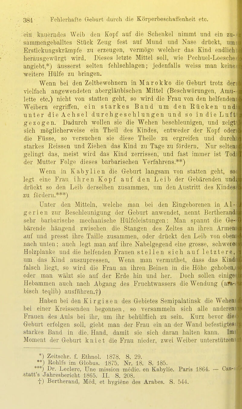 ein. kauerndes Weib den Kopf auf die Sehenkel nimmt und ein zu- sammengeballtes Stück Zeug fest auf Mund und Nase drückt, mmi Erstickungskrämpfe zu erzeugen, vermöge welcher das Kind endlich1: herausgewürgt wird. Dieses letzte Mittel soll, wie Pechuel-Loeschei angiebt,*) äusserst selten fehlschlagen; jedenfalls weiss man keine* weitere Hülfe zu bringen. Wenn bei den Zeltbewohnern in Marokko die Geburt trotz der vielfach angewendeten abergläubischen Mittel (Beschwörungen, Amu- lette etc.) nicht von statten geht, so wird die Frau von den helfendem Weibern ergriffen, ein starkes Band um den Bücken undi unter dieAchsel durchgeschlungen und so in die Luft gezogen. Dadurch wollen sie die Wehen beschleunigen, und zeigt' sich möglicherweise ein Theil des Kindes, entweder der Kopf oder die Füsse, so versuchen sie diese Theile zu ergreifen und durch! starkes Beissen und Ziehen das Kind zu Tage zu fördern. Nur selteni gelingt das, meist wird das Kind zerrissen, und fast immer ist Tod der Mutter Folge dieses barbarischen Verfahrens.**) Wenn in Kabylien die Geburt langsam von statten geht, soi legt eine Frau ihren Kopf auf den Leib der Gebärenden und drückt so den Leib derselben zusammen, um den Austritt des Kindes* au fördern.***) Unter den Mitteln, welche man bei den Eingeborenen in Al- gerien zur Beschleunigung der Geburt anwendet, nennt Bertherani sehr barbarische mechanische Hülfeleistungen: Man spannt die Ge- bärende hängend zwischen die Stangen des Zeltes an ihren Armem auf und presst ihre Taille zusammen, oder drückt den Leib von obeni nach unten; auch legt man auf ihre Nabelgegend eine grosse, schwere» Holzplanke und die helfenden Frauen stellen sich auf letztere, um das Kind auszupressen. Wenn man vermuthet, dass das Kindi falsch liegt, so wird die Frau an ihren Beinen in die Höhe gehoben,i oder man wälzt sie auf der Erde hin und her. Doch sollen einiget Hebammen auch nach Abgang des Fruchtwassers die Wendung (ara-! bisch teqlib) ausführen.-)-) Haben bei den Kirgisen des Gebietes Semipalatinsk die Wehem bei einer Kreissenden begonnen, so versammeln sich alle anderem Frauen des Auls bei ihr, um ihr behülflich zu sein. Kurz bevor die Geburt erfolgen soll, giebt man der Frau ein an der Wand befestigtest starkes Band in die. Hand, damit sie sich daran halten kann. Im Moment der Geburt kniet die Frau nieder, zwei Weiber unterstützen! *) Zeitschr. f. Ethnol. 1878. S. 29. **) Rohlfs im Globus. 1875. Nr. 18. S. 185. ***) Dr. Leclerc, Une mission medic. en Kabylie. Paris 1864. — Can-i statt's Jahresbericht 1865. II. S. 208. f) Bertherand, Med. et hygiene des Arabes. S. 544.