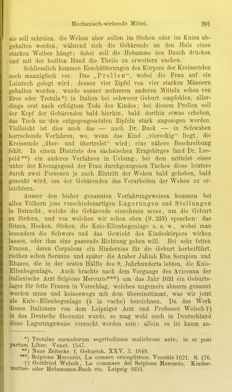 sie soll schreien, die Wehen aber sollen im Stehen oder im Knien ab- gehalten werden, während sieh die Gebärende an den Hals eines starken Weibes hängt; dabei soll die Hebamme den Bauch drücken und mit der beölten Hand die Theile zu erweitern suchen. Schliesslich kommen Erschütterungen des Körpers der Kreissenden noch mannigfach vor. Das „Prellen, wobei die Frau auf ein Leintuch gelegt wird, dessen vier Zipfel von vier starken Männern gehalten werden, wurde ausser mehreren anderen Mitteln schon von Eros oder Trotula*) in Italien bei schwerer Geburt empfohlen, aller- dings erst nach erfolgtem Tode des Kindes; bei diesem Prellen soll der Kopf der Gebärenden bald hierhin, bald dorthin etwas erhoben, das Tuch an den entgegengesetzten Zipfeln stark angezogen werden. Vielleicht ist dies auch das — nach Dr. Buck — in Schwaben herrschende Verfahren, wo, wenn das Kind „viereckig liegt, die Kreissende „über- und übertrolet wird; eine nähere Beschreibung fehlt. In einem Districte des sächsischen Erzgebirges fand Dr. Leo- pold**) ein anderes Verfahren in Uebung, bei dem mittelst eines unter der Kreuzgegend der Frau durchgezogenen Tuches diese letztere durch zwei Personen je nach Eintritt der Wehen bald gehoben, bald gesenkt wird, um der Gebärenden das Verarbeiten der Wehen zu er- leichtern. Ausser den bisher genannten Verfahrungsweisen kommen bei allen Völkern jene verschiedenartigen Lagerungen und Stellungen in Betracht, welche die Gebärende einnehmen muss, um die Geburt zu fördern, und von welchen wir schon oben (S. 223) sprachen: das Sitzen, Hocken, Stehen, die Knie-Ellenbogenlage u. s. w., wobei man besonders die Schwere und das Gewicht des Kindeskörpers wirken lassen, oder ihm eine passende Bichtung geben will. Bei sehr fetten Frauen, deren Corpulenz ein Hinderniss für die Geburt herbeiführt, riethen schon Soranus und später die Araber Jahiah Ebn Serapion und Rhazes, die in der ersten Hälfte des 9. Jahrhunderts lebten, die Knie- Ellenbogenlage. Auch brachte nach dem Vorgange des Avicenna der italienische Arzt Scipione Mercurio***) um das Jahr 1621 ein Geburts- lager für fette Frauen in Vorschlag, welches ungemein abnorm genannt werden muss und keineswegs mit dem übereinstimmt, was wir jetzt als Knie-Ellenbogenlage (ä la vache) bezeichnen. Da das Werk dieses Italieners von dem Leipziger Arzt und Professor Welsch f) in das Deutsche übersetzt wurde, so mag wohl auch in Deutschland diese Lagerungsweise versucht worden sein; allein es ist kaum an- *) Trotulae curandorum aegritudinum muliebrum ante, in et post partum Liber. Venet. 1547. **) Neue Zeitschr. f. Geburtsk. XXV. 3. 1849. ***) Scipione Mercurio, La eomare oricoglitrice. Venetiis 1621. S. 176. f) Gottfried Welsch, La commare del Scipione Mercurio. Kinder- mutter- oder Hebammen-Buch etc. Leipzig 1653.