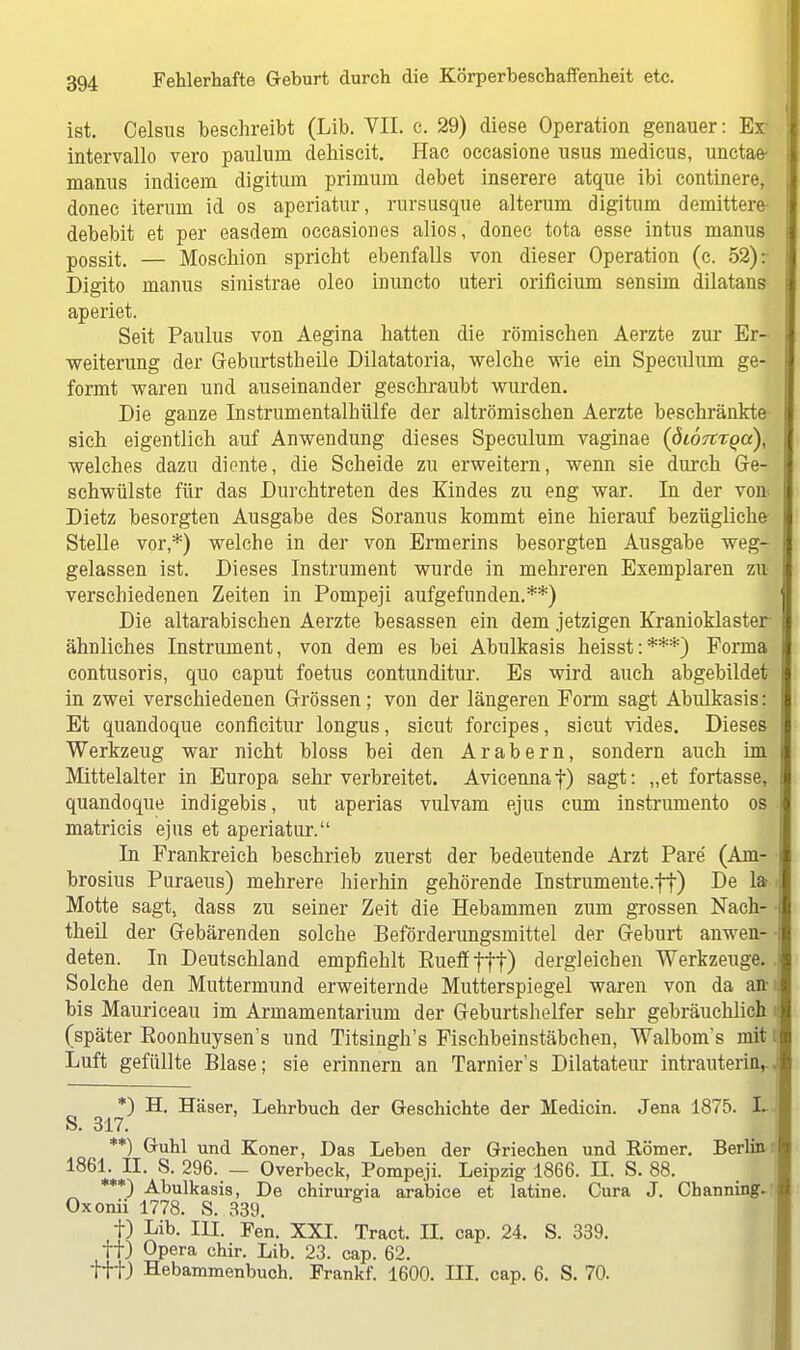 ist. Celsus beschreibt (Lib. VII. c. 29) diese Operation genauer: Er intervallo vero paulum dehiscit. Hac occasione usus niedicus, unctae- manus indicem digitum primum debet inserere atque ibi continere, donec iteruin id os aperiatur, rursusque alterum digitum demittere- debebit et per easdem occasiones alios, donec tota esse intus manus possit. — Moschion spricht ebenfalls von dieser Operation (c. 52): Digito manus sinistrae oleo inuncto uteri orificium sensira dilatans aperiet. Seit Paulus von Aegina hatten die römischen Aerzte zur Er- weiterung der Geburtstheile Dilatatoria, welche wie ein Speculum ge- formt waren und auseinander geschraubt wurden. Die ganze Instrumentalhülfe der altrömischen Aerzte beschränkte sich eigentlich auf Anwendung dieses Speculum vaginae (öiortTQcc), welches dazu diente, die Scheide zu erweitern, wenn sie durch Ge- schwülste für das Durchtreten des Kindes zu eng war. In der von Dietz besorgten Ausgabe des Soranus kommt eine hierauf bezügliche- Stelle vor,*) welche in der von Ermerins besorgten Ausgabe weg- gelassen ist. Dieses Instrument wurde in mehreren Exemplaren zu verschiedenen Zeiten in Pompeji aufgefunden.**) Die altarabischen Aerzte besassen ein dem jetzigen Kranioklaster ähnliches Instrument, von dem es bei Abulkasis heisst:***) Forma contusoris, quo caput foetus contunditur. Es wird auch abgebildet in zwei verschiedenen Grössen; von der längeren Form sagt Abulkasis: Et quandoque conflcitur longus, sicut forcipes, sicut vides. Dieses Werkzeug war nicht bloss bei den Arabern, sondern auch im Mittelalter in Europa sehr verbreitet. Avicennaf) sagt: „et fortasse, quandoque indigebis, ut aperias vulvam ejus cum instrumenta os ! matricis ejus et aperiatur. In Frankreich beschrieb zuerst der bedeutende Arzt Pare (Am- brosius Puraeus) mehrere hierhin gehörende Instrumente.tt) De 1» > Motte sagt, dass zu seiner Zeit die Hebammen zum grossen Nach- • theil der Gebärenden solche Beförderungsmittel der Geburt anwen- deten. In Deutschland empfiehlt Eueffftt) dergleichen Werkzeuge.. Solche den Muttermund erweiternde Mutterspiegel waren von da anu bis Mauriceau im Armamentarium der Geburtshelfer sehr gebräuchlich (später Eoonhuysen's und Titsingh's Fischbeinstäbchen, Walbom's mit I Luft gefüllte Blase; sie erinnern an Tarnier's Dilatateur intrauterin, *) H. Häser, Lehrbuch der Geschichte der Medicin. Jena 1875. L S. 317. **) Guhl und Koner, Das Leben der Griechen und Römer. Berlin 1861. II. S. 296. — Overbeck, Pompeji. Leipzig 1866. II. S. 88. ***) Abulkasis, De chirurgia ara'bice et latine. Cura J. Channing. Oxonii 1778. S. 339. t) Lib. III. Fen. XXI. Tract. II. cap. 24. S. 339. ff) Opera chir. Lib. 23. cap. 62. tffj Hebammenbuch. Frankf. 1600. III. cap. 6. S. 70.