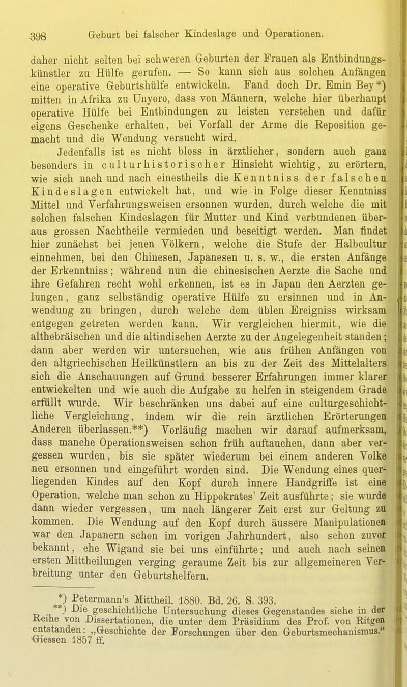 daher nicht selten bei schweren Geburten der Frauen als Entbindungs- künstler zu Hülfe gerufen. — So kann sich aus solchen Anfängen eine operative Geburtshülfe entwickeln. Fand doch Dr. Emin Bey*) mitten in Afrika zu Unyoro, dass von Männern, welche hier überhaupt operative Hülfe bei Entbindungen zu leisten verstehen und dafür eigens Geschenke erhalten, bei Vorfall der Arme die Reposition ge- macht und die Wendung versucht wird. Jedenfalls ist es nicht bloss in ärztlicher, sondern auch ganz besonders in culturhistorischer Hinsicht wichtig, zu erörtern, wie sich nach und nach einestheils dieKenntniss der falschen Kindeslagen entwickelt hat, und wie in Folge dieser Kenntniss Mittel und Verfahrungsweisen ersonnen wurden, durch welche die mit solchen falschen Kindeslagen für Mutter und Kind verbundenen über- aus grossen Nachtheile vermieden und beseitigt werden. Man findet hier zunächst bei jenen Völkern, welche die Stufe der Halbcultur ■einnehmen, bei den Chinesen, Japanesen u. s. w., die ersten Anfänge der Erkenntniss; während nun die chinesischen Aerzte die Sache und ihre Gefahren recht wohl erkennen, ist es in Japan den Aerzten ge- lungen , ganz selbständig operative Hülfe zu ersinnen und in An- > wendung zu bringen, durch welche dem üblen Ereigniss wirksam entgegen getreten werden kann. Wir vergleichen hiermit, wie die i althebräischen und die altindischen Aerzte zu der Angelegenheit standen; dann aber werden wir untersuchen, wie aus frühen Anfängen von j den altgriechischen Heilkünstlern an bis zu der Zeit des Mittelalters sich die Anschauungen auf Grund besserer Erfahrungen immer klarer i entwickelten und wie auch die Aufgabe zu helfen in steigendem Grade $ erfüllt wurde. Wir beschränken uns dabei auf eine culturgeschicht- | liehe Vergleichung, indem wir die rein ärztlichen Erörterungen i [ Anderen überlassen.**) Vorläufig machen wir darauf aufmerksam, \ dass manche Operationsweisen schon früh auftauchen, dann aber ver- gessen wurden, bis sie später wiederum bei einem anderen Volke neu ersonnen und eingeführt worden sind. Die Wendung eines quer- f, liegenden Kindes auf den Kopf durch innere Handgriffe ist eine Operation, welche man schon zu Hippokrates' Zeit ausführte; sie wurde i ; dann wieder vergessen, um nach längerer Zeit erst zur Geltung zu kommen. Die Wendung auf den Kopf durch äussere Manipulationen i >. war den Japanern schon im vorigen Jahrhundert, also schon zuvor bekannt, ehe Wigand sie bei uns einführte; und auch nach seinen ' . ersten Mittheilungen verging geraume Zeit bis zur allgemeineren Ver- breitung unter den Geburtshelfern. *) Petermann's Mittheil. 1880. Bd. 26. S. 393. **) Die geschichtliche Untersuchung dieses Gegenstandes siehe in der Reihe von Dissertationen, die unter dem Präsidium des Prof. von Ritgen entstanden: „Geschichte der Forschungen über den Geburtsmechanismus. Glessen 1857 ff.