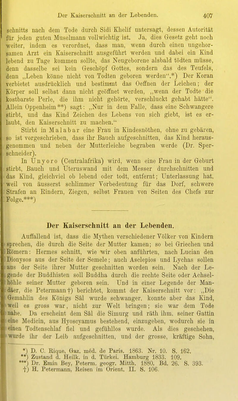 Schnitts nach dem Tode durch Sidi Khelif untersagt, dessen Autorität für jeden guten Muselmann vollwichtig ist. Ja, dies Gesetz geht noch weiter, indem es verordnet, dass man, wenn durch einen ungehor- samen Arzt ein Kaiserschnitt ausgeführt werden und dabei ein Kind lebend zu Tage kommen sollte, das Neugeborene alsbald tödten müsse, denn dasselbe sei kein Geschöpf Gottes, sondern das des Teufels, denn „Leben könne nicht von Todten geboren werden.*) Der Koran verbietet ausdrücklich und bestimmt das Oeffnen der Leichen; der Körper soll selbst dann nicht geöffnet werden, „wenn der Todte die kostbarste Perle, die ihm nicht gehörte, verschluckt gehabt hätte. Allein Oppenheim **) sagt: „Nur in dem Falle, dass eine Schwangere stirbt, und das Kind Zeichen des Lebens von sich giebt, ist es er- laubt, den Kaiserschnitt zu machen. Stirbt in Malabar eine Frau in Kindesnöthen, ohne zu gebären, so ist vorgeschrieben, dass ihr Bauch aufgeschnitten, das Kind heraus- genommen und neben der Mutterleiche begraben werde (Dr. Sper- schneider). In Ünyoro (Centraiafrika) wird, wenn eine Frau in der Geburt stirbt, Bauch und Uteruswand mit dem Messer durchschnitten und das Kind, gleichviel ob lebend oder todt, entfernt; Unterlassung hat, weil von äusserst schlimmer Vorbedeutung für das Dorf, schwere Strafen an Rindern, Ziegen, selbst Frauen von Seiten des Chefs zur Folge.***) Der Kaiserschnitt an der Lebenden. Auffallend ist, dass die Mythen verschiedener Völker von Kindern sprechen, die durch die Seite der Mutter kamen; so bei Griechen und Römern: Hermes schnitt, wie wir oben anführten, nach Lucian den Dionysos aus der Seite der Semele; auch Asclepios und Lychas sollen ■aus der Seite ihrer Mutter geschnitten worden sein. Nach der Le- gende der Buddhisten soll Buddha durch die rechte Seite oder Achsel- höhle seiner Mutter geboren sein. Und in einer Legende der Man- däer, die Petermannf) berichtet, kommt der Kaiserschnitt vor: „Die Gemahlin des Königs Säl wurde schwanger, konnte aber das Kind, weil es gross war, nicht zur Welt bringen; sie war dem Tode nahe. Da erscheint dem Säl die Simurg und räth ihm, seiner Gattin eine Medicin, aus Hyoscyamus bestehend, einzugeben, wodurch sie in einen Todtenschlaf fiel und gefühllos wurde. Als dies geschehen, wurde ihr der Leib aufgeschnitten, und der grosse, kräftige Sohn, *) D. C. Rique, Gaz. med. de Paris. 1863. Nr. 10. S. 162. **) Zustand d. Heilk. in d. Türkei. Hamburg 1833. 109. ***) Dr. Emin ßey, Peterm. geogr. Mitth. 1880. Bd. 26. S. 393. f) H. Petermann, Reisen im Orient. II. S. 106.