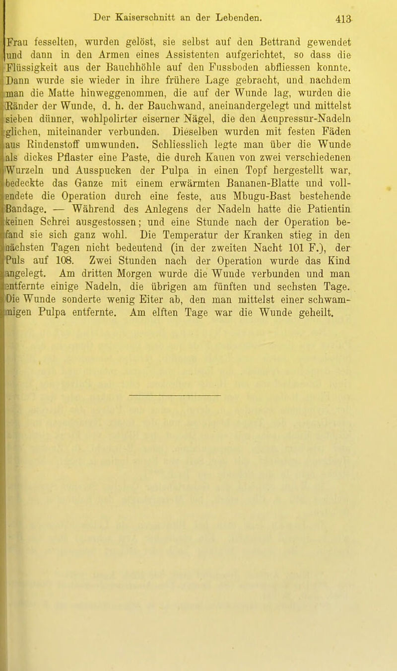 Frau fesselten, wurden gelöst, sie selbst auf den Bettrand gewendet und dann in den Armen eines Assistenten aufgerichtet, so dass die ( Flüssigkeit aus der Bauchhöhle auf den Fussboden abfliessen konnte. iDann wurde sie wieder in ihre frühere Lage gebracht, und nachdem Iman die Matte hinweggenoraraen, die auf der Wunde lag, wurden die [{Ränder der Wunde, d. h. der Bauchwand, aneinandergelegt und mittelst sieben dünner, wohlpolirter eiserner Nägel, die den Acupressur-Nadeln glichen, miteinander verbunden. Dieselben wurden mit festen Fäden aus Rindenstoff umwunden. Schliesslich legte man über die Wunde als dickes Pflaster eine Paste, die durch Kauen von zwei verschiedenen Wurzeln und Ausspucken der Pulpa in einen Topf hergestellt war, bedeckte das Ganze mit einem erwärmten Bananen-Blatte und voll- endete die Operation durch eine feste, aus Mbugu-Bast bestehende [Bandage. — Während des Anlegens der Nadeln hatte die Patientin keinen Schrei ausgestossen; und eine Stunde nach der Operation be- fand sie sich ganz wohl. Die Temperatur der Kranken stieg in den nächsten Tagen nicht bedeutend (in der zweiten Nacht 101 F.), der Puls auf 108. Zwei Stunden nach der Operation wurde das Kind angelegt. Am dritten Morgen wurde die Wunde verbunden und man i entfernte einige Nadeln, die übrigen am fünften und sechsten Tage. 'Die Wunde sonderte wenig Eiter ab, den man mittelst einer schwam- Imigen Pulpa entfernte. Am elften Tage war die Wunde geheilt.