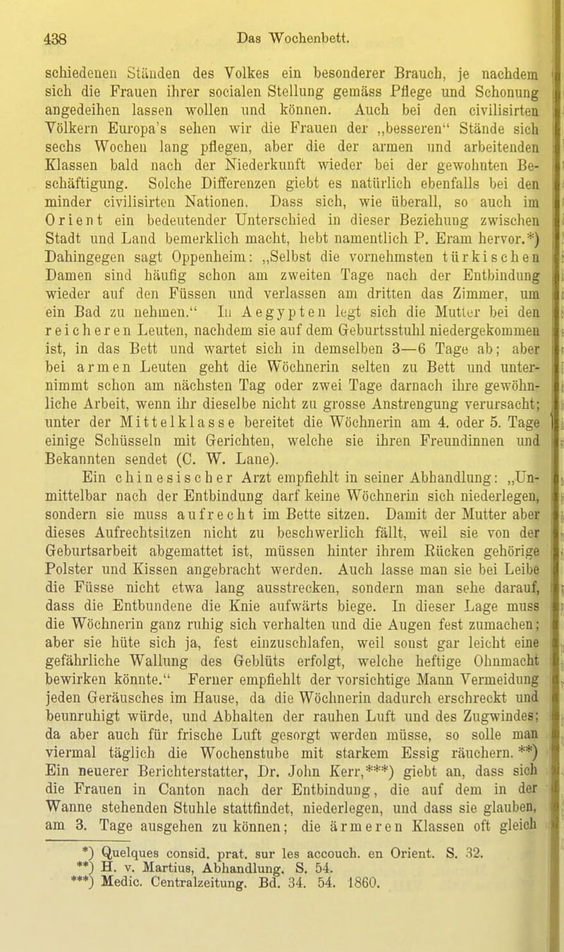 schiedenen Ständen des Volkes ein besonderer Brauch, je nachdem j sich die Frauen ihrer socialen Stellung gemäss Pflege und Schonung angedeihen lassen wollen und können. Auch bei den civilisirten Völkern Europa's sehen wir die Frauen der „besseren Stände sich sechs Wochen lang pflegen, aber die der armen und arbeitenden Klassen bald nach der Niederkunft wieder bei der gewohnten Be- schäftigung. Solche Differenzen giebt es natürlich ebenfalls bei den minder civilisirten Nationen. Dass sich, wie überall, so auch im Orient ein bedeutender Unterschied in dieser Beziehung zwischen Stadt und Land bemerklich macht, hebt namentlich P. Erarn hervor.*) Dahingegen sagt Oppenheim: „Selbst die vornehmsten türkischen Damen sind häufig schon am zweiten Tage nach der Entbindung wieder auf den Füssen und verlassen am dritten das Zimmer, um | ein Bad zu nehmen. In Aegypten legt sich die Mutter bei den reicheren Leuten, nachdem sie auf dem Geburtsstuhl niedergekommen ist, in das Bett und wartet sich in demselben 3—6 Tage ab; aber bei armen Leuten geht die Wöchnerin selten zu Bett und unter- nimmt schon am nächsten Tag oder zwei Tage darnach ihre gewöhn- liche Arbeit, wenn ihr dieselbe nicht zu grosse Anstrengung verursacht; unter der Mittelklasse bereitet die Wöchnerin am 4. oder 5. Tage 1 einige Schüsseln mit Gerichten, welche sie ihren Freundinnen und i Bekannten sendet (C. W. Lane). Ein chinesischer Arzt empfiehlt in seiner Abhandlung: „Un- mittelbar nach der Entbindung darf keine Wöchnerin sich niederlegen, sondern sie muss aufrecht im Bette sitzen. Damit der Mutter aber dieses Aufrechtsitzen nicht zu beschwerlich fällt, weil sie von der Geburtsarbeit abgemattet ist, müssen hinter ihrem Kücken gehörige Polster und Kissen angebracht werden. Auch lasse man sie bei Leibe die Füsse nicht etwa lang ausstrecken, sondern man sehe darauf, t dass die Entbundene die Knie aufwärts biege. In dieser Lage muss die Wöchnerin ganz ruhig sich verhalten und die Augen fest zumachen; aber sie hüte sich ja, fest einzuschlafen, weil sonst gar leicht eine gefährliche Wallung des Geblüts erfolgt, welche heftige Ohnmacht bewirken könnte. Ferner empfiehlt der vorsichtige Mann Vermeidung jeden Geräusches im Hause, da die Wöchnerin dadurch erschreckt und beunruhigt würde, und Abhalten der rauhen Luft und des Zugwindes; da aber auch für frische Luft gesorgt werden müsse, so solle man viermal täglich die Wochenstube mit starkem Essig räuchern. **) Ein neuerer Berichterstatter, Dr. John Kerr,***) giebt an, dass sich die Frauen in Canton nach der Entbindung, die auf dem in der Wanne stehenden Stuhle stattfindet, niederlegen, und dass sie glauben, am 3. Tage ausgehen zu können; die ärmeren Klassen oft gleich *) Quelques eonsid. prat. sur les accouch. en Orient. S. 32. **) H. v. Martius, Abhandlung. S. 54. ***) Media Centraizeitung. Bd. 34. 54. 1860.