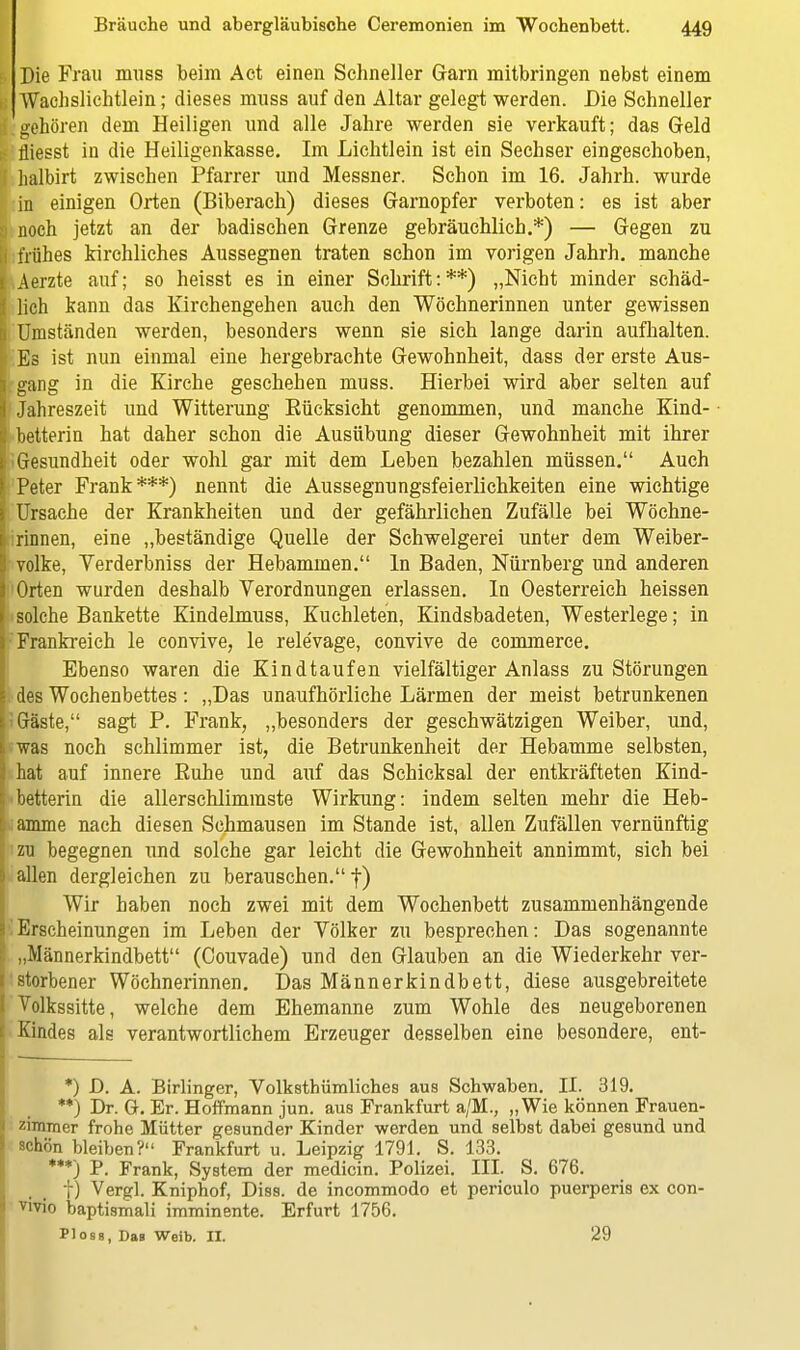 Die Frau muss beim Act einen Schneller Garn mitbringen nebst einem Wachslichtlein; dieses muss auf den Altar gelegt werden. Die Schneller gehören dem Heiligen und alle Jahre werden sie verkauft; das Geld fliesst in die Heiligenkasse. Im Lichtlein ist ein Sechser eingeschoben, halhirt zwischen Pfarrer und Messner. Schon im 16. Jahrh. wurde in einigen Orten (Biberach) dieses Garnopfer verboten: es ist aber I noch jetzt an der badischen Grenze gebräuchlich.*) — Gegen zu I frühes kirchliches Aussegnen traten schon im vorigen Jahrh. manche Aerzte auf; so heisst es in einer Schrift:**) „Nicht minder schäd- lich kann das Kirchengehen auch den Wöchnerinnen unter gewissen I Umständen werden, besonders wenn sie sich lange darin aufhalten. Es ist nun einmal eine hergebrachte Gewohnheit, dass der erste Aus- I gang in die Kirche geschehen muss. Hierbei wird aber selten auf j Jahreszeit und Witterung Kücksieht genommen, und manche Kind- i betterin hat daher schon die Ausübung dieser Gewohnheit mit ihrer i Gesundheit oder wohl gar mit dem Leben bezahlen müssen. Auch ' Peter Frank***) nennt die Aussegnungsfeierlichkeiten eine wichtige i Ursache der Krankheiten und der gefährlichen Zufälle bei Wöchne- [ rinnen, eine „beständige Quelle der Schwelgerei unter dem Weiber- I volke, Yerderbniss der Hebammen. In Baden, Nürnberg und anderen i Orten wurden deshalb Verordnungen erlassen. In Oesterreich heissen solche Bankette Kindelmuss, Kuchleten, Kindsbadeten, Westerlege; in Frankreich le convive, le rele'vage, convive de commerce. Ebenso waren die Kindtaufen vielfältiger Anlass zu Störungen des Wochenbettes: „Das unaufhörliche Lärmen der meist betrunkenen Gäste, sagt P. Frank, „besonders der geschwätzigen Weiber, und, was noch schlimmer ist, die Betrunkenheit der Hebamme selbsten, hat auf innere Euhe und auf das Schicksal der entkräfteten Kind- . betterin die allerschlimmste Wirkung: indem selten mehr die Heb- : anune nach diesen Schmausen im Stande ist, allen Zufällen vernünftig zu begegnen und solche gar leicht die Gewohnheit annimmt, sich bei allen dergleichen zu berauschen. f) Wir haben noch zwei mit dem Wochenbett zusammenhängende Erscheinungen im Leben der Völker zu besprechen: Das sogenannte „Männerkindbett (Couvade) und den Glauben an die Wiederkehr ver- storbener Wöchnerinnen. Das Männerkindbett, diese ausgebreitete Volkssitte, welche dem Ehemanne zum Wohle des neugeborenen Kindes als verantwortlichem Erzeuger desselben eine besondere, ent- *) D. A. Birlinger, Volkstümliches aus Schwaben. II. 319. **) Dr. G. Er. Hoffmann jun. aus Frankfurt a/M., „Wie können Frauen- zimmer frohe Mütter gesunder Kinder werden und selbst dabei gesund und schön bleiben? Frankfurt u. Leipzig 1791. S. 133. ***) P. Frank, System der medicin. Polizei. III. S. 676. f) Vergl. Kniphof, Diss. de incommodo et periculo puerperis ex con- vivio baptismali imminente. Erfurt 1756. Plosg, Das Weib. II. 29