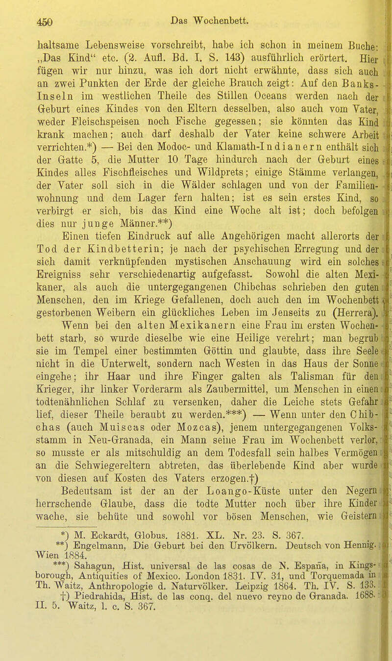 haltsame Lebensweise vorschreibt, habe ich schon in meinem Buche: „Das Kind etc. (2. Aufl. Bd. I. S. 143) ausführlich erörtert. Hier fügen wir nur hinzu, was ich dort nicht erwähnte, dass sich auch an zwei Punkten der Erde der gleiche Brauch zeigt: Auf den Banks- - Inseln im westlichen Theile des Stillen Oceans werden nach der i Geburt eines Kindes von den Eltern desselben, also auch vom Vater, weder Fleischspeisen noch Fische gegessen; sie könnten das Kind krank machen; auch darf deshalb der Vater keine schwere Arbeit verrichten.*) — Bei den Modoc- und Klamath-I n d i a n e r n enthält sich der Gatte 5, die Mutter 10 Tage hindurch nach der Geburt eines • Kindes alles Fischfleisches und Wildprets; einige Stämme verlangen, der Vater soll sich in die Wälder schlagen und von der Familien- wohnung und dem Lager fern halten; ist es sein erstes Kind, so verbirgt er sich, bis das Kind eine Woche alt ist; doch befolgen .: dies nur junge Männer.**) Einen tiefen Eindruck auf alle Angehörigen macht allerorts der I Tod der Kindbetterin; je nach der psychischen Erregung und der I sich damit verknüpfenden mystischen Anschauung wird ein solches i Ereigniss sehr verschiedenartig aufgefasst. Sowohl die alten Mexi- kaner, als auch die untergegangenen Ohibchas schrieben den guten Menschen, den im Kriege Gefallenen, doch auch den im Wochenbett < gestorbenen Weibern ein glückliches Leben im Jenseits zu (Herrera). ! Wenn bei den alten Mexikanern eine Frau im ersten Wochen- bett starb, so wurde dieselbe wie eine Heilige verehrt; man begrub sie im Tempel einer bestimmten Göttin und glaubte, dass ihre Seele nicht in die Unterwelt, sondern nach Westen in das Haus der Sonne eingehe; ihr Haar und ihre Finger galten als Talisman für den. Krieger, ihr linker Vorderarm als Zaubermittel, um Menschen in einen todtenähnlichen Schlaf zu versenken, daher die Leiche stets Gefahr lief, dieser Theile beraubt zu werden.***) — Wenn unter den Chib-; chas (auch Muiscas oder Mozcas), jenem untergegangenen Volks- stamm in Neu-Granada, ein Mann seine Frau im Wochenbett verlor, so musste er als mitschuldig an dem Todesfall sein halbes Vermögen an die Schwiegereltern abtreten, das überlebende Kind aber wurde von diesen auf Kosten des Vaters erzogen.f) Bedeutsam ist der an der Loango-Küste unter den Negern herrschende Glaube, dass die todte Mutter noch über ihre Kinder wache, sie behüte und sowohl vor bösen Menschen, wie Geistern *) M. Eckardt, Globus. 1881. XL. Nr. 23. S. 367. **) Engelmann, Die Geburt bei den Urvölkern. Deutsch von Hennig.: Wien 1884. ***) Sahagun, Hist. universal de las cosas de N. Espana, in Kings- borough, Antiquities of Mexico. London 1831. IV. 31, und Torquemada in Th. Waitz, Anthropologie d. Naturvölker. Leipzig 1864. Th. IV. S. 133. f) Piedrahida, Hist. de las conq. del nuevo reyno de Granada. 1688.! II. 5. Waitz, 1. c. S. 367.