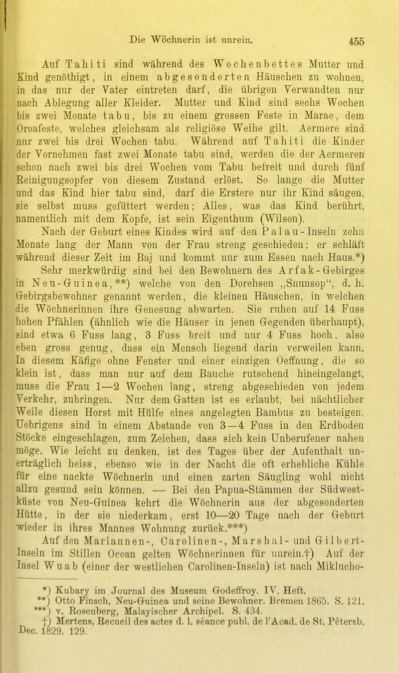 Auf Tahiti sind während des Wochenbettes Mutter und Kind genöthigt, in einem abgesonderten Häuschen zu wohnen, in das nur der Vater eintreten darf, die übrigen Verwandten nur nach Ablegung aller Kleider. Mutter und Kind sind sechs Wochen bis zwei Monate tabu, bis zu einem grossen Feste in Marae, dem Oroafeste, welches gleichsam als religiöse Weihe gilt. Aermere sind nur zwei bis drei Wochen tabu. Während auf Tahiti die Kinder der Vornehmen fast zwei Monate tabu sind, werden die der Aermeren schon nach zwei bis drei Wochen vom Tabu befreit und durch fünf Eeinigungsopfer von diesem Zustand erlöst. So lange die Mutter und das Kind hier tabu sind, darf die Erstere nur ihr Kind säugen, sie selbst muss gefüttert werden; Alles, was das Kind berührt, namentlich mit dem Kopfe, ist sein Eigenthum (Wilson). Nach der Geburt eines Kindes wird auf den Pal au-Inseln zehn Monate lang der Mann von der Frau streng geschieden; er schläft während dieser Zeit im Baj und kommt nur zum Essen nach Haus.*) Sehr merkwürdig sind bei den Bewohnern des Arfak-Gebirges in Neu-Guinea, **) welche von den Dorehsen „Snunsop, d.h. Gebirgsbewohner genannt werden, die kleinen Häuschen, in welchen die Wöchnerinnen ihre Genesung abwarten. Sie ruhen auf 14 Fuss hohen Pfählen (ähnlich wie die Häuser in jenen Gegenden überhaupt), sind etwa 6 Fuss lang, 3 Fuss breit und nur 4 Fuss hoch, also eben gross genug, dass ein Mensch liegend darin verweilen kann. In diesem Käfige ohne Fenster und einer einzigen Oeffnung, die so klein ist, dass man nur auf dem Bauche rutschend hineingelangt, muss die Frau 1—2 Wochen lang, streng abgeschieden von jedem Verkehr, zubringen. Nur dem Gatten ist es erlaubt, bei nächtlicher Weile diesen Horst mit Hülfe eines angelegten Bambus zu besteigen. Uebrigens sind in einem Abstände von 3—4 Fuss in den Erdboden Stöcke eingeschlagen, zum Zeichen, dass sich kein Unberufener nahen möge. Wie leicht zu denken, ist des Tages über der Aufenthalt un- erträglich heiss, ebenso wie in der Nacht die oft erhebliche Kühle für eine nackte Wöchnerin und einen zarten Säugling wohl nicht allzu gesund sein können. — Bei den Papua-Stämmen der Südwest- küste von Neu-Guinea kehrt die Wöchnerin aus der abgesonderten Hütte, in der sie niederkam, erst 10—20 Tage nach der Geburt wieder in ihres Mannes Wohnung zurück.***) Auf den Mariannen-, Carolinen-, Marshai - und Gilbert- Inseln im Stillen Ocean gelten Wöchnerinnen für unrein.f) Auf der Insel Wuab (einer der westlichen Carolinen-Inseln) ist nach Miklucho- *) Kubary im Journal des Museum Godeffroy. IV. Heft. **) Otto Finsch, Neu-Guinea und seine Bewohner. Bremen 1865. S. 121. ***) v. Rosenberg, Malayischer Archipel. S. 434. f) Mertens, Recueil des actes d. 1. seance publ. de l'Acad. de St. Petersb. Dec. 1829. 129.