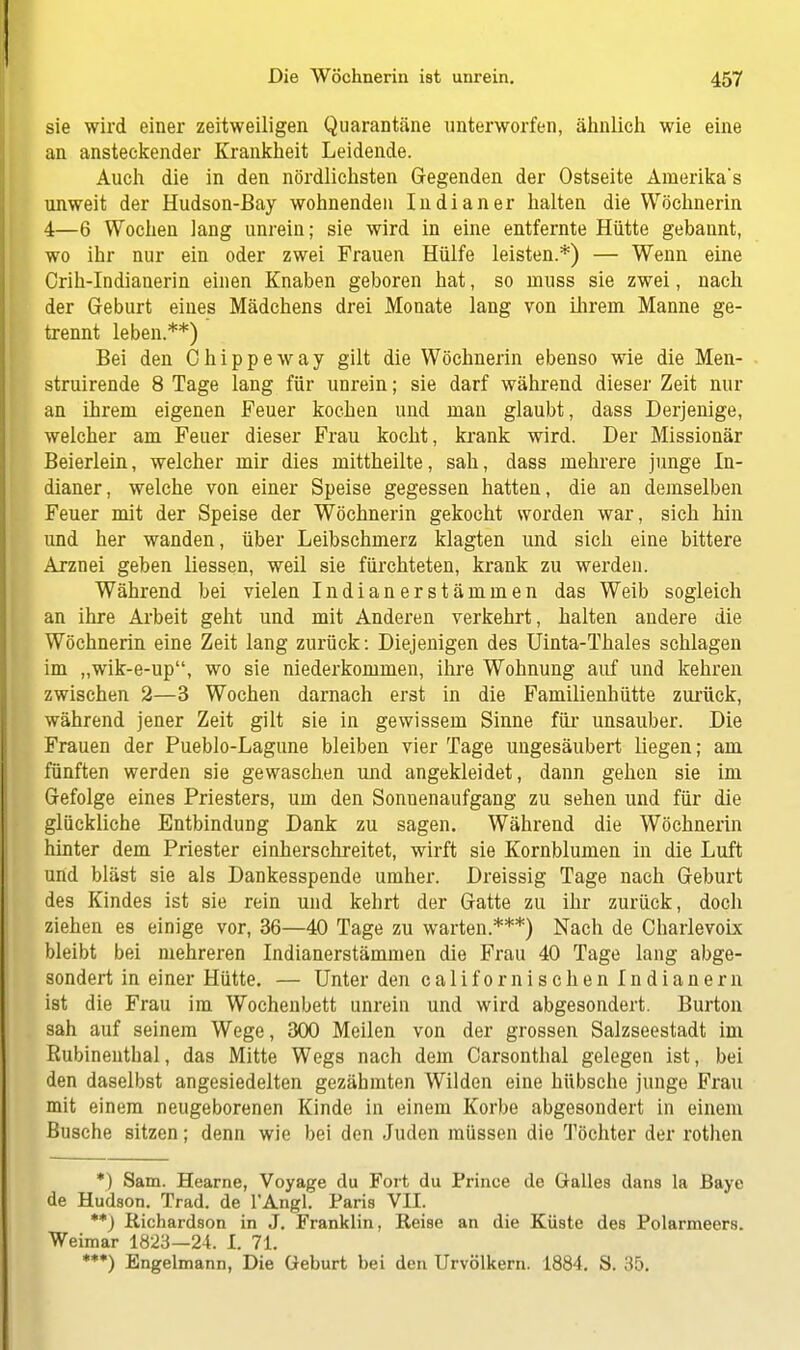 sie wird einer zeitweiligen Quarantäne unterworfen, ähnlich wie eine an ansteckender Krankheit Leidende. Auch die in den nördlichsten Gegenden der Ostseite Amerika's unweit der Hudson-Bay wohnenden Indianer halten die Wöchnerin 4—6 Wochen lang unrein; sie wird in eine entfernte Hütte gebannt, wo ihr nur ein oder zwei Frauen Hülfe leisten.*) — Wenn eine Crih-Indianerin einen Knaben geboren hat, so muss sie zwei, nach der Geburt eines Mädchens drei Monate lang von ihrem Manne ge- trennt leben.**) Bei den Chippeway gilt die Wöchnerin ebenso wie die Men- struirende 8 Tage lang für unrein; sie darf während dieser Zeit nur an ihrem eigenen Feuer kochen und man glaubt, dass Derjenige, welcher am Feuer dieser Frau kocht, krank wird. Der Missionär Beierlein, welcher mir dies mittheilte, sah, dass mehrere junge In- dianer, welche von einer Speise gegessen hatten, die an demselben Feuer mit der Speise der Wöchnerin gekocht worden war, sich hin und her wanden, über Leibschmerz klagten und sich eine bittere Arznei geben liessen, weil sie fürchteten, krank zu werden. Während bei vielen Indianerstämmen das Weib sogleich an ihre Arbeit geht und mit Anderen verkehrt, halten andere die Wöchnerin eine Zeit lang zurück: Diejenigen des Uinta-Thales schlagen im „wik-e-up, wo sie niederkommen, ihre Wohnung auf und kehren zwischen 2—3 Wochen darnach erst in die Familienhütte zurück, während jener Zeit gilt sie in gewissem Sinne für unsauber. Die Frauen der Pueblo-Lagune bleiben vier Tage ungesäubert liegen; am fünften werden sie gewaschen und angekleidet, dann gehen sie im Gefolge eines Priesters, um den Sonnenaufgang zu sehen und für die glückliche Entbindung Dank zu sagen. Während die Wöchnerin hinter dem Priester einherschreitet, wirft sie Kornblumen in die Luft und bläst sie als Dankesspende umher. Dreissig Tage nach Geburt des Kindes ist sie rein und kehrt der Gatte zu ihr zurück, doch ziehen es einige vor, 36—40 Tage zu warten.***) Nach de Charlevoix bleibt bei mehreren Indianerstämmen die Frau 40 Tage lang abge- sondert in einer Hütte. — Unter den californischen Indianern ist die Frau im Wochenbett unrein und wird abgesondert. Burton sah auf seinem Wege, 300 Meilen von der grossen Salzseestadt im Rubinenthal, das Mitte Wegs nach dem Carsonthal gelegen ist, bei den daselbst angesiedelten gezähmten Wilden eine hübsche junge Frau mit einem neugeborenen Kinde in einem Korbe abgesondert in einem Busche sitzen; denn wie bei den Juden müssen die Töchter der rothen *) Sam. Hearne, Voyage du Fort du Prince de Galles dans la Baye de Hudson. Trad. de l'Angl. Paris VII. **) Richardson in J. Franklin, Reise an die Küste des Polarmeers. Weimar 1823—24. I. 71. **•) Engelmann, Die Geburt bei den Urvölkern. 1884. S. 35.