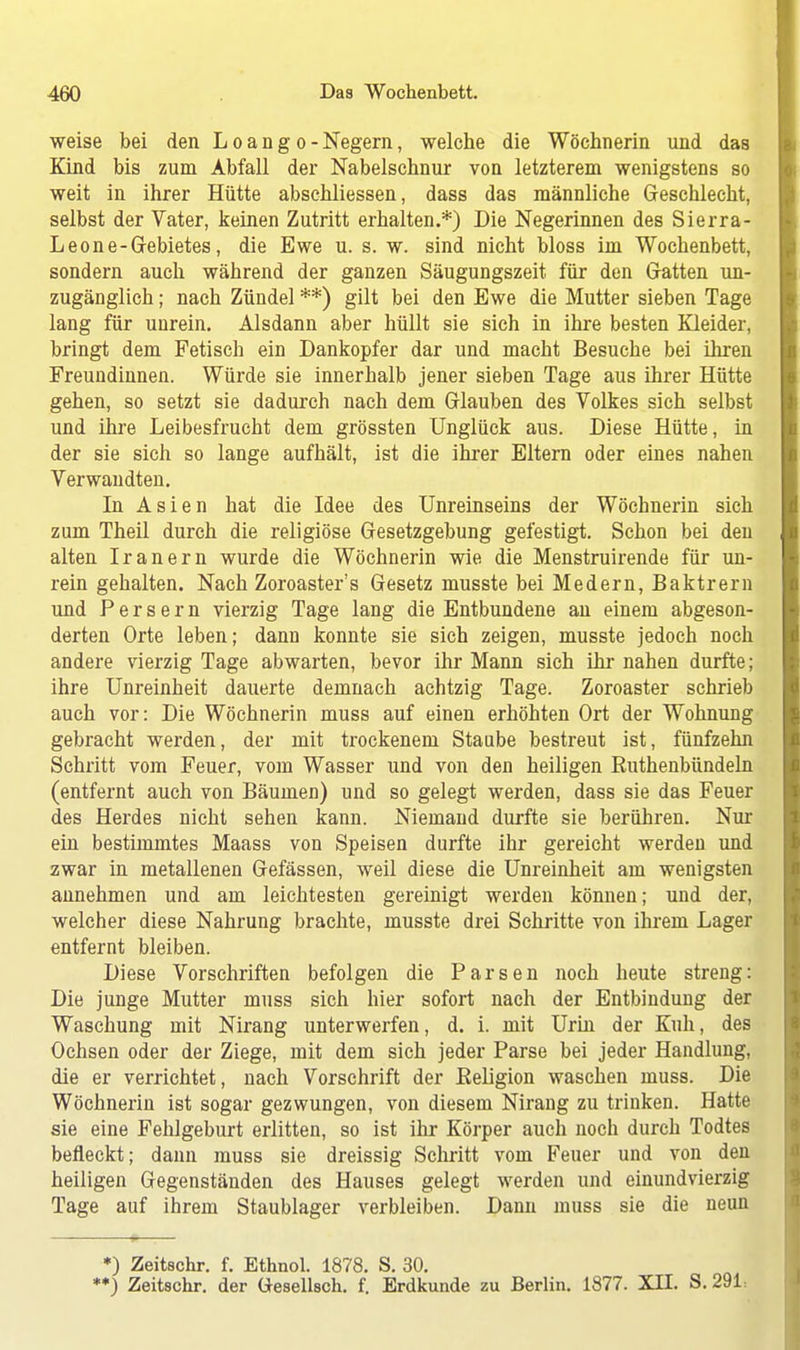 weise bei den L o a n g o - Negern, welche die Wöchnerin und das Kind bis zum Abfall der Nabelschnur von letzterem wenigstens so weit in ihrer Hütte abschliessen, dass das männliche Geschlecht, selbst der Vater, keinen Zutritt erhalten.*) Die Negerinnen des Sierra- Leone-Gebietes, die Ewe u. s. w. sind nicht bloss im Wochenbett, sondern auch während der ganzen Säugungszeit für den Gatten un- zugänglich ; nach Zündel **) gilt bei den Ewe die Mutter sieben Tage lang für unrein. Alsdann aber hüllt sie sich in ihre besten Kleider, bringt dem Fetisch ein Dankopfer dar und macht Besuche bei ihren Freundinnen. Würde sie innerhalb jener sieben Tage aus ihrer Hütte gehen, so setzt sie dadurch nach dem Glauben des Volkes sich selbst und ihre Leibesfrucht dem grössten Unglück aus. Diese Hütte, in der sie sich so lange aufhält, ist die ihrer Eltern oder eines nahen Verwandten. In Asien hat die Idee des Unreinseins der Wöchnerin sich zum Theil durch die religiöse Gesetzgebung gefestigt. Schon bei den alten Iranern wurde die Wöchnerin wie die Menstruirende für un- rein gehalten. Nach Zoroaster's Gesetz musste bei Medern, Baktrern und Persern vierzig Tage lang die Entbundene an einem abgeson- derten Orte leben; dann konnte sie sich zeigen, musste jedoch noch andere vierzig Tage abwarten, bevor ihr Mann sich ihr nahen durfte; ihre Unreinheit dauerte demnach achtzig Tage. Zoroaster schrieb auch vor: Die Wöchnerin muss auf einen erhöhten Ort der Wohnung gebracht werden, der mit trockenem Staube bestreut ist, fünfzehn Schritt vom Feuer, vom Wasser und von den heiligen Ruthenbündeln (entfernt auch von Bäumen) und so gelegt werden, dass sie das Feuer des Herdes nicht sehen kann. Niemand durfte sie berühren. Nur ein bestimmtes Maass von Speisen durfte ihr gereicht werden und zwar in metallenen Gefässen, weil diese die Unreinheit am wenigsten annehmen und am leichtesten gereinigt werden können; und der, welcher diese Nahrung brachte, musste drei Schritte von ihrem Lager entfernt bleiben. Diese Vorschriften befolgen die Parsen noch heute streng: Die junge Mutter muss sich hier sofort nach der Entbindung der Waschung mit Nirang unterwerfen, d. i. mit Urin der Kuh, des Ochsen oder der Ziege, mit dem sich jeder Parse bei jeder Handlung, die er verrichtet, nach Vorschrift der Religion waschen muss. Die Wöchnerin ist sogar gezwungen, von diesem Nirang zu trinken. Hatte sie eine Fehlgeburt erlitten, so ist ihr Körper auch noch durch Todtes befleckt; dann muss sie dreissig Schritt vom Feuer und von den heiligen Gegenständen des Hauses gelegt werden und einundvierzig Tage auf ihrem Staublager verbleiben. Dann muss sie die neun *) Zeitschr. f. Ethnol. 1878. S. 30. **) Zeitschr. der üesellsch. f. Erdkunde zu Berlin. 1877. XII. S. 291=