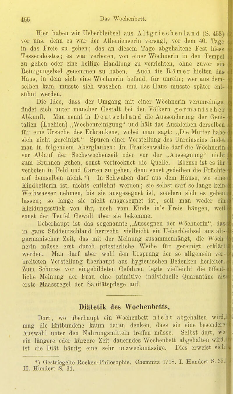 Hier haben wir Ueberbleibsel aus Altgriechenland (S. 453) I vor uns, denn es war der Athenienserin versagt, vor dem 40. Tage- in das Freie zu gehen; das an diesem Tage abgehaltene Fest hiess Tesserakostos; es war verboten, von einer Wöchnerin in den Tempel zu gehen oder eine heilige Handlung zu verrichten, ohne zuvor ein Eeinigungsbad genommen zu haben. Auch die Eömer hielten da& Haus, in dem sich eine Wöchnerin befand, für unrein; wer aus dem- selben kam, musste sich waschen, und das Haus musste später ent- sühnt werden. Die Idee, dass der Umgang mit einer Wöchnerin verunreinige, findet sich unter mancher Gestalt bei den Völkern germanischer Abkunft. Man nennt in Deutschland die Aussonderung der Geni- talien (Lochien) „Wochenreinigung und hält das Ausbleiben derselben für eine Ursache des Erkrankens, wobei man sagt: „Die Mutter habe sich nicht gereinigt. Spuren einer Vorstellung des Unreinseins findet man in folgendem Aberglauben: Im Frankenwalde darf die Wöchnerin vor Ablauf der Sechswochenzeit oder vor der „Aussegnung nicht zum Brunnen gehen, sonst vertrocknet die Quelle. Ebenso ist es ihr verboten in Feld und Garten zu gehen, denn sonst gedeihen die Früchte auf demselben nicht. *) In Schwaben darf aus dem Hause, wo eine Kindbetterin ist, nichts entlehnt werden; sie selbst darf so lange kein Weihwasser nehmen, bis sie ausgesegnet ist, sondern sich es geben lassen; so lange sie nicht ausgesegnet ist, soll man weder ein Kleidungsstück von ihr, noch vom Kinde in's Freie hängen, weil sonst der Teufel Gewalt über sie bekomme. Ueberhaupt ist das sogenannte „Aussegnen der Wöchnerin, das in ganz Süddeutschland herrscht, vielleicht ein Ueberbleibsel aus alt- germanischer Zeit, das mit der Meinung zusammenhängt, die Wöch- nerin müsse erst durch priesterliche Weihe für gereinigt erklärt werden. Man darf aber wohl den Ursprung der so allgemein ver- breiteten Vorstellung überhaupt aus hygienischen Bedenken herleiten. Zum Schutze vor eingebildeten Gefahren legte vielleicht die öffent- liche Meinung der Frau eine primitive individuelle Quarantäne als erste Maassregel der Sanitätspflege auf. Diätetik des Wochenbetts. Dort, wo überhaupt ein Wochenbett nicht abgehalten wird, mag die Entbundene kaum daran denken, dass sie eine besondere- Auswahl unter den Nahrungsmitteln treffen müsse. Selbst dort, wo ein längere oder kürzere Zeit dauerndes Wochenbett abgehalten wird, ist die Diät häufig eine sehr unzweckmässige. Dies erweist sich *) Gestriegelte Rocken-Philosophie. Chemnitz 1718. I. Hundert S. 35. II. Hundert S. 31.