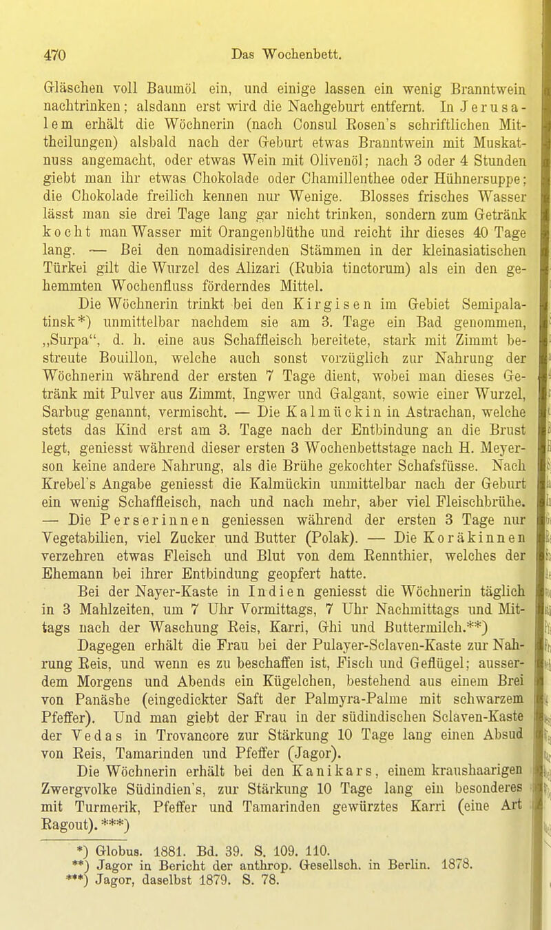 Gläschen voll Baumöl ein, und einige lassen ein wenig Branntwein nachtrinken; alsdann erst wird die Nachgeburt entfernt. In Jerusa- lem erhält die Wöchnerin (nach Consul Kosens schriftlichen Mit- theilungen) alsbald nach der G-eburt etwas Branntwein mit Muskat- nuss angemacht, oder etwas Wein mit Olivenöl; nach 3 oder 4 Stunden giebt man ihr etwas Chokolade oder Chamillenthee oder Hühnersuppe; die Chokolade freilich kennen nur Wenige. Blosses frisches Wasser lässt man sie drei Tage lang gar nicht trinken, sondern zum Getränk kocht man Wasser mit Orangenblüthe und reicht ihr dieses 40 Tage lang. — Bei den nomadisirenden Stämmen in der kleinasiatischen Türkei gilt die Wurzel des Alizari (Rubia tinctorum) als ein den ge- hemmten Wochenfluss förderndes Mittel. Die Wöchnerin trinkt bei den Kirgisen im Gebiet Semipala- tinsk*) unmittelbar nachdem sie am 3. Tage ein Bad genommen, „Surpa, d. h. eine aus Schaffieisch bereitete, stark mit Zimint be- streute Bouillon, welche auch sonst vorzüglich zur Nahrung der Wöchnerin während der ersten 7 Tage dient, wobei man dieses Ge- tränk mit Pulver aus Zimmt, Ingwer und Galgant, sowie einer Wurzel, Sarbug genannt, vermischt. — Die Kalmückin in Astrachan, welche stets das Kind erst am 3. Tage nach der Entbindung an die Brust legt, geniesst während dieser ersten 3 Wochenbettstage nach H. Meyer- son keine andere Nahrung, als die Brühe gekochter Schafsfüsse. Nach Krebel's Angabe geniesst die Kalmückin unmittelbar nach der Geburt ein wenig Schaffieisch, nach und nach mehr, aber viel Fleischbrühe. — Die Perserinnen gemessen während der ersten 3 Tage nur Vegetabilien, viel Zucker und Butter (Polak). — Die Koräkinnen verzehren etwas Fleisch und Blut von dem Rennthier, welches der Ehemann bei ihrer Entbindung geopfert hatte. Bei der Nayer-Kaste in Indien geniesst die Wöchnerin täglich in 3 Mahlzeiten, um 7 Uhr Vormittags, 7 Uhr Nachmittags und Mit- tags nach der Waschung Reis, Karri, Ghi und Buttermilch.**) Dagegen erhält die Frau bei der Pulayer-Sclaven-Kaste zur Nah- rung Reis, und wenn es zu beschaffen ist, Fisch und Geflügel; ausser- dem Morgens und Abends ein Kügelchen, bestehend aus einem Brei von Panäshe (eingedickter Saft der Palmyra-Palme mit schwarzem Pfeffer). Und man giebt der Frau in der südindischen Sclaven-Kaste der Vedas in Trovancore zur Stärkung 10 Tage lang einen Absud von Reis, Tamarinden und Pfeffer (Jagor). Die Wöchnerin erhält bei den K a n i k a r s, einem kraushaarigen Zwergvolke Südindien's, zur Stärkung 10 Tage lang ein besonderes mit Turmerik, Pfeffer und Tamarinden gewürztes Karri (eine Art Ragout). ***) *) Globus. 1881. Bd. 39. S. 109. 110. **) Jagor in Bericht der anthrop. Gesellsch. in Berlin. 1878. *•*) Jagor, daselbst 1879. S. 78.