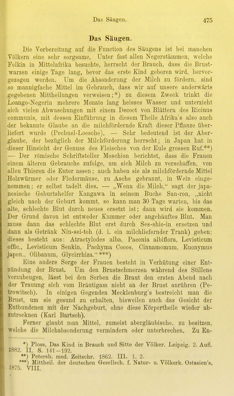 Das Säugen. Die Vorbereitung auf die Function des Säugens ist bei manchen Völkern eine sehr sorgsame. Unter fast allen Negerstämmen, welche Felkin in Mittelafrika besuchte, herrscht der Brauch, dass die Brust- warzen einige Tage lang, bevor das erste Kind geboren wird, hervor- gezogen werden. Um die Absonderung der Milch zu fördern, sind so mannigfache Mittel im Gebrauch, dass wir auf unsere anderwärts gegebenen Mittheilungen verweisen; *) zu diesem Zweck trinkt die Loango-Negerin mehrere Monate lang heisses Wasser und unterzieht sich vielen Abwaschungen mit einem Decoct von Blättern des Eicinus communis, mit dessen Einführung in diesem Theile Afrika's also auch der bekannte Glaube an die milchfördernde Kraft dieser Pflanze über- liefert wurde (Pechuel-Loesche). — Sehr bedeutend ist der Aber- glaube, der bezüglich der Milchförderung herrscht; in Japan hat in dieser Hinsicht der Genuss des Fleisches von der Eule grossen Buf.**) — Der römische Schriftsteller Moschion berichtet, dass die Frauen «inem älteren Gebrauche zufolge, um sich Milch zu verschaffen, von allen Thieren die Euter assen; auch haben sie als milchfördernde Mittel Holzwürmer oder Fledermäuse, zu Asche gebrannt, in Wein einge- nommen ; er selbst tadelt dies. — „Wenn die Milch, sagt der japa- nesische Geburtshelfer Kangawa in seinem Buche San-ron, „nicht gleich nach der Geburt kommt, so kann man 30 Tage warten, bis das alte, schlechte Blut durch neues ersetzt ist; dann wird sie kommen. Der Grund davon ist entweder Kummer oder angehäuftes Blut. Man muss dann das schlechte Blut erst durch Ses-shio-in ersetzen und dann als Getränk Niu-sei-toh (d. i. ein milchliefernder Trank) geben; dieses besteht aus: Atractylodes alba, Paeonia albiflora, Levisticum offic, Levisticum Senkin, Pachyma Cocos, Cinnamomum, Euonymus japon.. Olibanum, Glycirrhiza. ***) Eine andere Sorge der Frauen besteht in Verhütung einer Ent- zündung der Brust. Um den Brustschmerzen während des Stillens vorzubeugen, lässt bei den Serben die Braut den ersten Abend nach der Trauung sich vom Bräutigam nicht an der Brust anrühren (Pe- trowitsch). In einigen Gegenden Mecklenburg's bestreicht man die Brust, um sie gesund zu erhalten, bisweilen auch das Gesicht der Entbundenen mit der Nachgeburt, ohne diese Körpertheile wieder ab- zutrocknen (Karl Bartsch). Ferner glaubt man Mittel, zumeist abergläubische, zu besitzen, welche die Milchabsonderung vermindern oder unterbrechen. Zu En- *) PI08S, Das Kind in Brauch und Sitte der Völker. Leipzig. 2. Aufl. 1882. II. S. 141-192. •*) Petersb. med. Zeitschr. 1862. III. 1. 2. ***) Mittheil, der deutschen Gesellsch. f. Natur- u. Völkerk. Ostasien's. 1875. VIII.