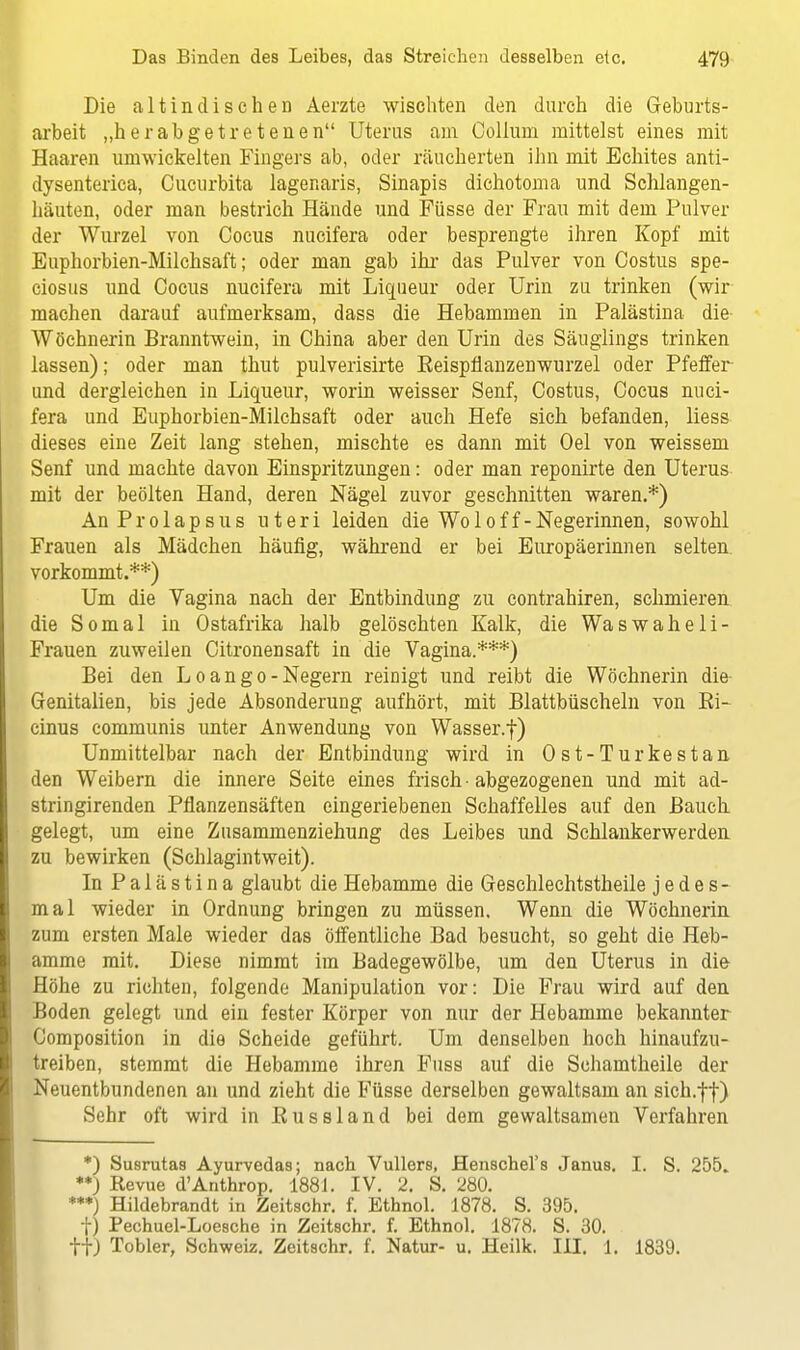 Die altindisehen Aerzte wischten den durch die Geburts- arbeit „herabgetretenen Uterus am Collum mittelst eines mit Haaren umwickelten Fingers ab, oder räucherten ihn mit Bchites anti- dysenterica, Cucurbita lagenaris, Sinapis dichotoma und Schlangen- häuten, oder man bestrich Hände und Füsse der Frau mit dem Pulver der Wurzel von Cocus nucifera oder besprengte ihren Kopf mit Euphorbien-Milchsaft; oder man gab ihr das Pulver von Costus spe- ciosus und Cocus nucifera mit Liqueur oder Urin zu trinken (wir machen darauf aufmerksam, dass die Hebammen in Palästina die Wöchnerin Branntwein, in China aber den Urin des Säuglings trinken lassen); oder man thut pulverisirte Eeispfianzenwurzel oder Pfeffer und dergleichen in Liqueur, worin weisser Senf, Costus, Cocus nuci- fera und Euphorbien-Milchsaft oder auch Hefe sich befanden, liess dieses eine Zeit lang stehen, mischte es dann mit Oel von weissem Senf und machte davon Einspritzungen: oder man reponirte den Uterus mit der beölten Hand, deren Nägel zuvor geschnitten waren.*) An Prolapsus uteri leiden die Wo 1 o f f - Negerinnen, sowohl Frauen als Mädchen häufig, während er bei Europäerinnen selten vorkommt.**) Um die Vagina nach der Entbindung zu contrahiren, schmieren die Somal in Ostafrika halb gelöschten Kalk, die Waswaheli- Frauen zuweilen Citronensaft in die Vagina.***) Bei den Loango-Negern reinigt und reibt die Wöchnerin die Genitalien, bis jede Absonderung aufhört, mit Blattbüscheln von Bi- cinus communis unter Anwendung von Wasser.f) Unmittelbar nach der Entbindung wird in Ost-Turkestan den Weibern die innere Seite eines frisch ■ abgezogenen und mit ad- stringirenden Pflanzensäften eingeriebenen Schaffelles auf den Bauch, gelegt, um eine Zusammenziehung des Leibes und Schlankerwerden zu bewirken (Schlagintweit). In Palästina glaubt die Hebamme die Geschlechtstheile jedes- mal wieder in Ordnung bringen zu müssen. Wenn die Wöchnerin zum ersten Male wieder das öffentliche Bad besucht, so geht die Heb- amme mit. Diese nimmt im Badegewölbe, um den Uterus in die Höhe zu richten, folgende Manipulation vor: Die Frau wird auf den Boden gelegt und ein fester Körper von nur der Hebamme bekannter Composition in die Scheide geführt. Um denselben hoch hinaufzu- treiben, stemmt die Hebamme ihren Fuss auf die Schamtheile der Neuentbundenen an und zieht die Füsse derselben gewaltsam an sich.ft) Sehr oft wird in Kussland bei dem gewaltsamen Verfahren *) Susrutas Ayurvedas; nach Vullers. Henschel's Janus. I. S. 255. **) Revue d'Anthrop. 1881. IV. 2. S. 280. ***) Hildebrandt in Zeitschr. f. Ethnol. 1878. S. 395. f) Pechuel-Loesche in Zeitschr. f. Ethnol. 1878. S. 30. ftJ Tobler, Schweiz. Zeitschr. f. Natur- u. Heilk. III. 1. 1839.