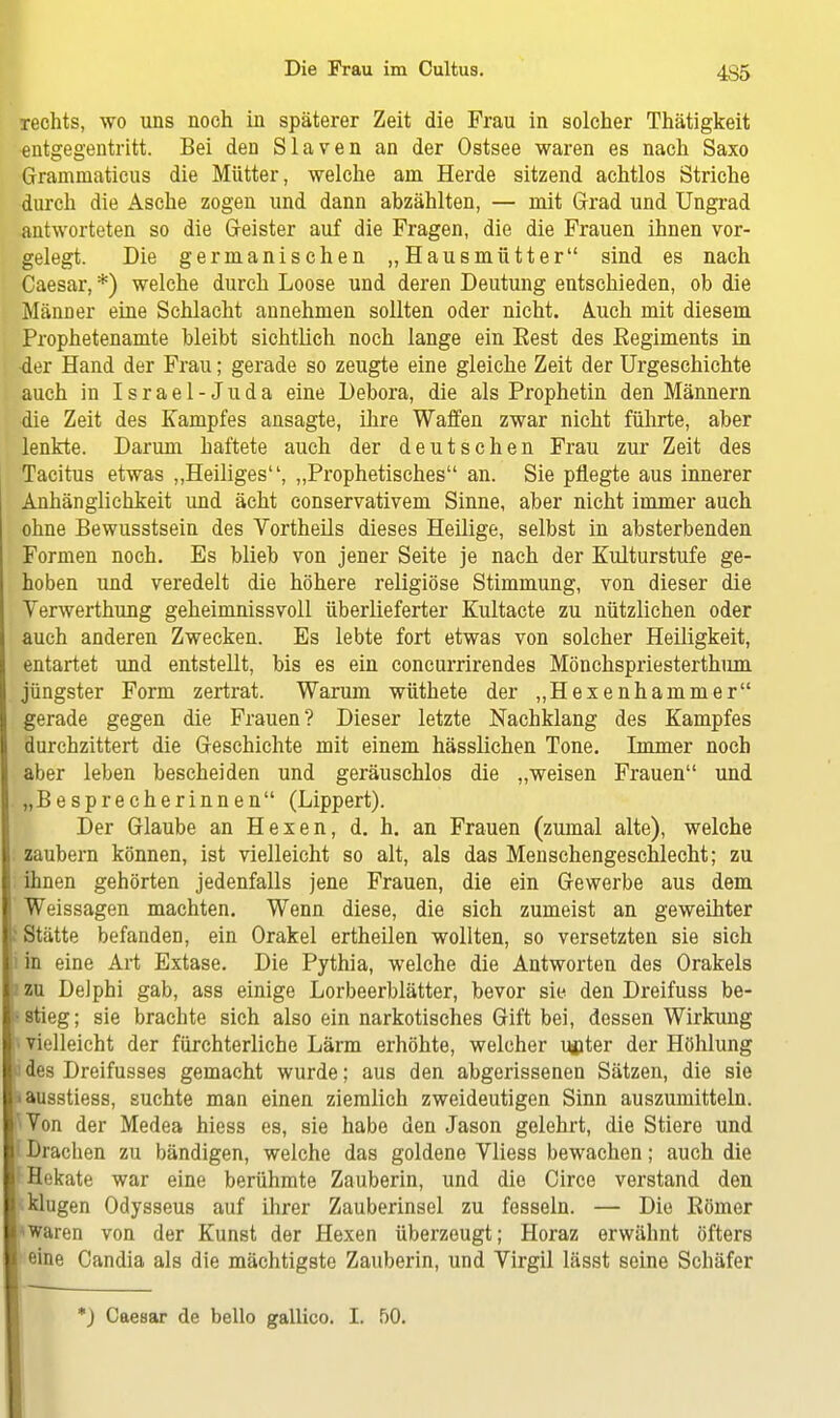 Die Frau im Cultus. rechts, wo uns noch in späterer Zeit die Frau in solcher Thätigkeit entgegentritt. Bei den Slaven an der Ostsee waren es nach Saxo Gramniaticus die Mütter, welche am Herde sitzend achtlos Striche durch die Asche zogen und dann abzählten, — mit Grad und Ungrad antworteten so die Geister auf die Fragen, die die Frauen ihnen vor- gelegt. Die germanischen „Hausmütter sind es nach Caesar, *) welche durch Loose und deren Deutung entschieden, ob die Männer eine Schlacht annehmen sollten oder nicht. Auch mit diesem Prophetenamte bleibt sichtlich noch lange ein Eest des Eegiments in der Hand der Frau; gerade so zeugte eine gleiche Zeit der Urgeschichte auch in Israel-Juda eine Debora, die als Prophetin den Männern die Zeit des Kampfes ansagte, ihre Waffen zwar nicht führte, aber lenkte. Darum haftete auch der deutschen Frau zur Zeit des Tacitus etwas „Heiliges, „Prophetisches an. Sie pflegte aus innerer Anhänglichkeit und ächt conservativem Sinne, aber nicht immer auch ohne Bewusstsein des Vortheils dieses Heilige, selbst in absterbenden Formen noch. Es blieb von jener Seite je nach der Kulturstufe ge- hoben und veredelt die höhere religiöse Stimmung, von dieser die Verwerthung geheimnissvoll überlieferter Kultacte zu nützlichen oder auch anderen Zwecken. Es lebte fort etwas von solcher Heiligkeit, entartet und entstellt, bis es ein concurrirendes Mönchspriesterthum jüngster Form zertrat. Warum wüthete der „Hexenhammer gerade gegen die Frauen? Dieser letzte Nachklang des Kampfes durchzittert die Geschichte mit einem hässlichen Tone. Immer noch aber leben bescheiden und geräuschlos die „weisen Frauen und „Besprecherinnen (Lippert). Der Glaube an Hexen, d. h. an Frauen (zumal alte), welche zaubern können, ist vielleicht so alt, als das Menschengeschlecht; zu ihnen gehörten jedenfalls jene Frauen, die ein Gewerbe aus dem Weissagen machten. Wenn diese, die sich zumeist an geweihter I Stätte befanden, ein Orakel ertheilen wollten, so versetzten sie sich iin eine Art Extase. Die Pythia, welche die Antworten des Orakels izu Delphi gab, ass einige Lorbeerblätter, bevor sie den Dreifuss be- stieg; sie brachte sich also ein narkotisches Gift bei, dessen Wirkung vielleicht der fürchterliche Lärm erhöhte, welcher ujiter der Höhlung des Dreifusses gemacht wurde; aus den abgerissenen Sätzen, die sie ausstiess, suchte man einen ziemlich zweideutigen Sinn auszumitteln. Von der Medea hiess es, sie habe den Jason gelehrt, die Stiere und Brachen zu bändigen, welche das goldene Vliess bewachen; auch die Hekate war eine berühmte Zauberin, und die Circe verstand den klugen Odysseus auf ihrer Zauberinsel zu fesseln. — Die Römer waren von der Kunst der Hexen überzeugt; Horaz erwähnt öfters eine Candia als die mächtigste Zauberin, und Virgil lässt seine Schäfer *J Caeaar de bello gallico. L 50.