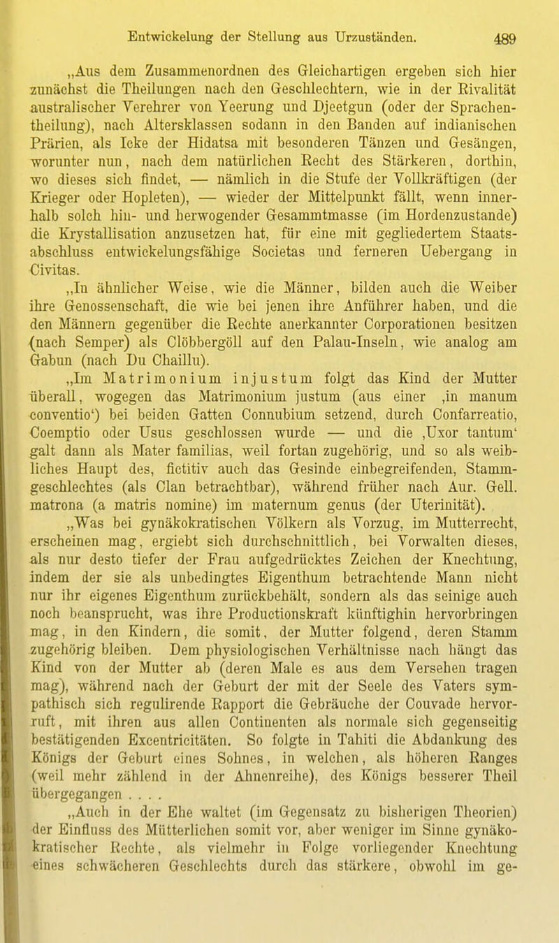 „Aus dem Zusainmenordnen des Gleichartigen ergeben sich hier zunächst die Theilungen nach den Geschlechtern, wie in der Eivalität australischer Verehrer von Yeerung und Djeetgun (oder der Sprachen- theilung), nach Altersklassen sodann in den Banden auf indianischen Prärien, als Icke der Hidatsa mit besonderen Tänzen und Gesängen, worunter nun, nach dem natürlichen Eecht des Stärkeren, dorthin, wo dieses sich findet, — nämlich in die Stufe der Vollkräftigen (der Krieger oder Hopleten), — wieder der Mittelpunkt fällt, wenn inner- halb solch hin- und herwogender Gesammtmasse (im Hordenzustande) die Krystallisation anzusetzen hat, für eine mit gegliedertem Staats- abschluss entwickelungsfähige Societas und ferneren Uebergang in Uivitas. „In ähnlicher Weise, wie die Männer, bilden auch die Weiber ihre Genossenschaft, die wie bei jenen ihre Anführer haben, und die den Männern gegenüber die Rechte anerkannter Corporationen besitzen {nach Semper) als Clöbbergöll auf den Palau-Inseln, wie analog am Gabun (nach Du Chaillu). „Im Matrimonium injustum folgt das Kind der Mutter überall, wogegen das Matrimonium justum (aus einer ,in manum conventio') bei beiden Gatten Connubium setzend, durch Confarreatio, Coemptio oder Usus geschlossen wurde — und die ,Uxor tantum' galt dann als Mater familias, weil fortan zugehörig, und so als weib- liches Haupt des, fictitiv auch das Gesinde einbegreifenden, Stamm- geschlechtes (als Clan betrachtbar), während früher nach Aur. Gell, matrona (a matris nomine) im maternum genus (der Uterinität). „Was bei gynäkokratischen Völkern als Vorzug, im Mutterrecht, erscheinen mag, ergiebt sich durchschnittlich, bei Vorwalten dieses, als nur desto tiefer der Frau aufgedrücktes Zeichen der Knechtung, indem der sie als unbedingtes Eigenthum betrachtende Mann nicht nur ihr eigenes Eigenthum zurückbehält, sondern als das seinige auch noch beansprucht, was ihre Productionskraft künftighin hervorbringen mag, in den Kindern, die somit, der Mutter folgend, deren Stamm zugehörig bleiben. Dem physiologischen Verhältnisse nach hängt das Kind von der Mutter ab (deren Male es aus dem Versehen tragen mag), während nach der Geburt der mit der Seele des Vaters sym- pathisch sich regulirende Rapport die Gebräuche der Couvade hervor- ruft, mit ihren aus allen Continenten als normale sich gegenseitig bestätigenden Excentricitäten. So folgte in Tahiti die Abdankung des Königs der Geburt eines Sohnes, in welchen, als höheren Ranges (weil mehr zählend in der Ahnenreihe), des Königs besserer Theil übergegangen .... „Auch in der Ehe waltet (im Gegensatz zu bisherigen Theorien) der Einfluss des Mütterlichen somit vor, aber weniger im Sinne gynäko- kratischer Rechte, als vielmehr in Folge vorliegender Knechtung •eines schwächeren Geschlechts durch das stärkere, obwohl im ge-