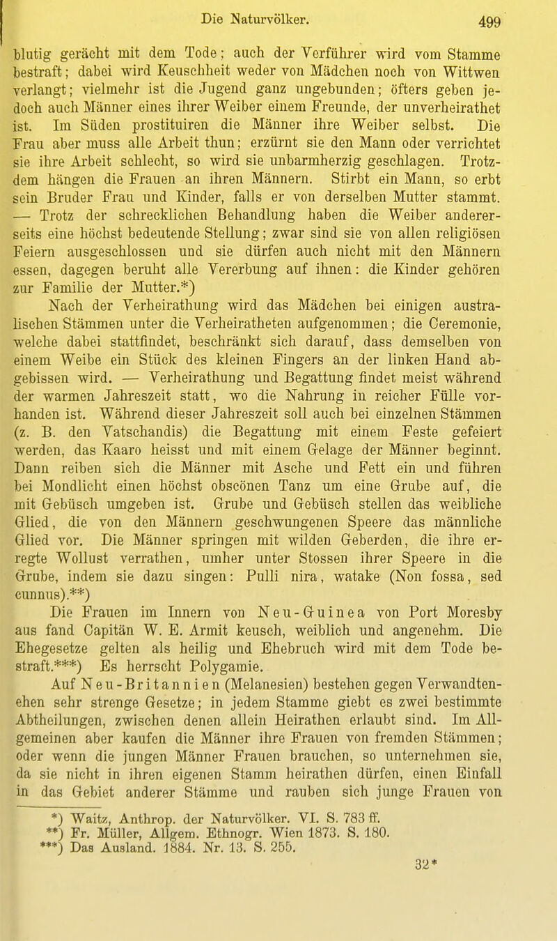 blutig gerächt mit dem Tode; auch der Verführer wird vom Stamme bestraft; dabei wird Keuschheit weder von Mädchen noch von Wittwen verlangt; vielmehr ist die Jugend ganz ungebunden; öfters geben je- doch auch Männer eines ihrer Weiber einem Freunde, der unverheirathet ist. Im Süden prostituiren die Männer ihre Weiber selbst. Die Frau aber muss alle Arbeit thun; erzürnt sie den Mann oder verrichtet sie ihre Arbeit schlecht, so wird sie unbarmherzig geschlagen. Trotz- dem hängen die Frauen an ihren Männern. Stirbt ein Mann, so erbt sein Bruder Frau und Kinder, falls er von derselben Mutter stammt. — Trotz der schrecklichen Behandlung haben die Weiber anderer- seits eine höchst bedeutende Stellung; zwar sind sie von allen religiösen Feiern ausgeschlossen und sie dürfen auch nicht mit den Männern essen, dagegen beruht alle Vererbung auf ihnen: die Kinder gehören zur Familie der Mutter.*) Nach der Verheirathung wird das Mädchen bei einigen austra- lischen Stämmen unter die Verheiratheten aufgenommen; die Ceremonie, welche dabei stattfindet, beschränkt sich darauf, dass demselben von einem Weibe ein Stück des kleinen Fingers an der linken Hand ab- gebissen wird. — Verheirathung und Begattung findet meist während der warmen Jahreszeit statt, wo die Nahrung in reicher Fülle vor- handen ist. Während dieser Jahreszeit soll auch bei einzelnen Stämmen (z. B. den Vatschandis) die Begattung mit einem Feste gefeiert werden, das Kaaro heisst und mit einem Gelage der Männer beginnt. Dann reiben sich die Männer mit Asche und Fett ein und führen bei Mondlicht einen höchst obscönen Tanz um eine Grube auf, die mit Gebüsch umgeben ist. Grube und Gebüsch stellen das weibliehe Glied, die von den Männern geschwungenen Speere das männliche Glied vor. Die Männer springen mit wilden Geberden, die ihre er- regte Wollust verrathen, umher unter Stossen ihrer Speere in die Grube, indem sie dazu singen: Pulli nira, watake (Non fossa, sed cunnus).**) Die Frauen im Innern von Neu-Guinea von Port Moresby aus fand Capitän W. E. Armit keusch, weiblich und angenehm. Die Ehegesetze gelten als heilig und Ehebruch wird mit dem Tode be- straft.***) Es herrscht Polygamie. Auf Neu-Britannien (Melanesien) bestehen gegen Verwandten- ehen sehr strenge Gesetze; in jedem Stamme giebt es zwei bestimmte Abtheilungen, zwischen denen allein Heirathen erlaubt sind. Im All- gemeinen aber kaufen die Männer ihre Frauen von fremden Stämmen; oder wenn die jungen Männer Frauen brauchen, so unternehmen sie, da sie nicht in ihren eigenen Stamm heirathen dürfen, einen Einfall in das Gebiet anderer Stämme und rauben sich junge Frauen von *) Waitz, Anthrop. der Naturvölker. VI. S. 783 ff. **) Fr. Müller, Allgem. Ethnogr. Wien 1873. S. 180. •**) Das Ausland. 1884. Nr. 13. S. 255. 32*