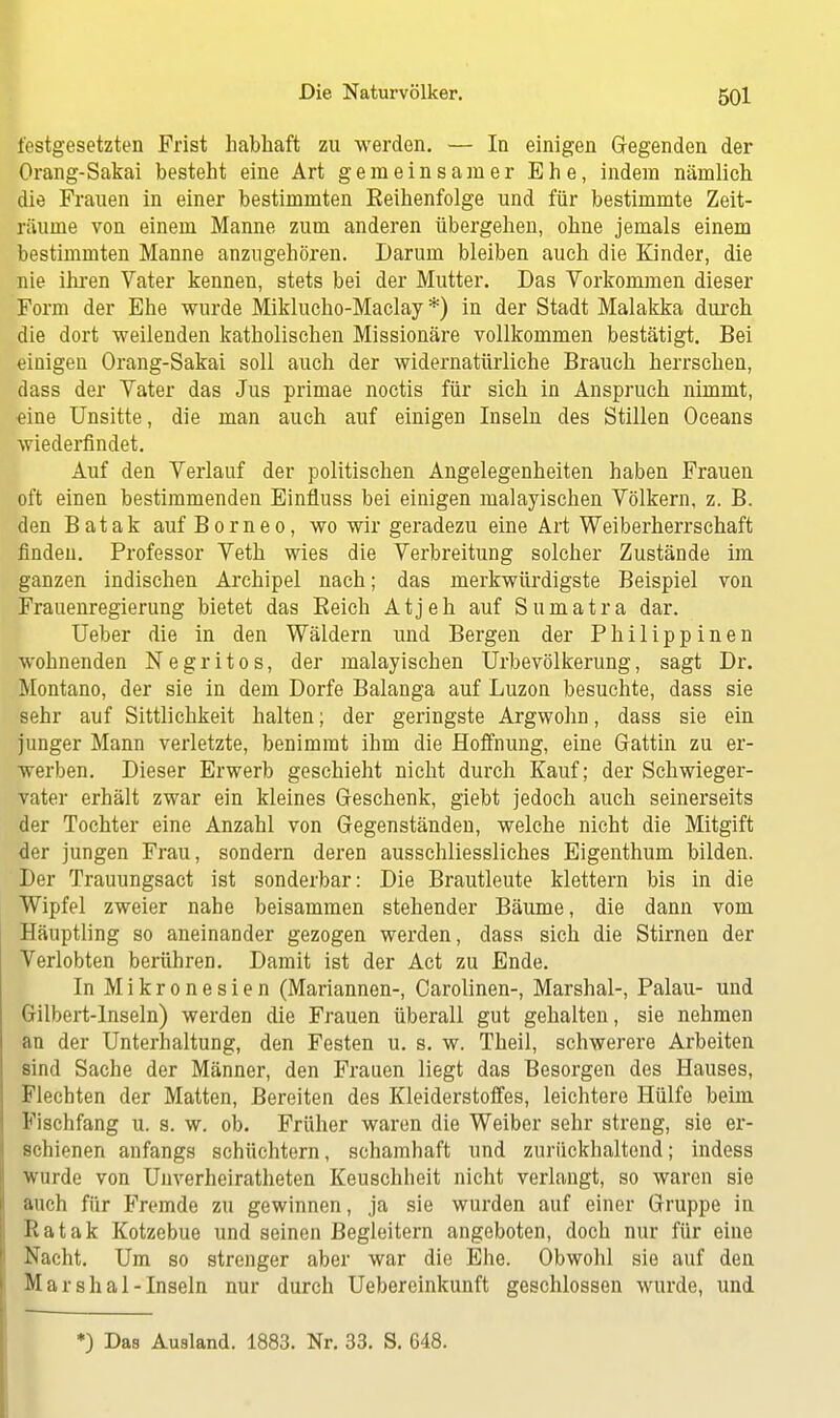 festgesetzten Frist habhaft zu werden. — In einigen Gegenden der Orang-Sakai besteht eine Art gemeinsamer Ehe, indem nämlich die Frauen in einer bestimmten Reihenfolge und für bestimmte Zeit- räume von einem Manne zum anderen übergehen, ohne jemals einem bestimmten Manne anzugehören. Darum bleiben auch die Kinder, die nie ihren Vater kennen, stets bei der Mutter. Das Vorkommen dieser Form der Ehe wurde Miklucho-Maclay *) in der Stadt Malakka durch die dort weilenden katholischen Missionäre vollkommen bestätigt. Bei einigen Orang-Sakai soll auch der widernatürliche Brauch herrschen, dass der Vater das Jus primae noctis für sich in Anspruch nimmt, «ine Unsitte, die man auch auf einigen Inseln des Stillen Oceans wiederfindet. Auf den Verlauf der politischen Angelegenheiten haben Frauen oft einen bestimmenden Einfluss bei einigen malayischen Völkern, z. B. den Batak auf Borneo, wo wir geradezu eine Art Weiberherrschaft finden. Professor Veth wies die Verbreitung solcher Zustände im ganzen indischen Archipel nach; das merkwürdigste Beispiel von Frauenregierung bietet das Eeich Atjeh auf Sumatra dar. Ueber die in den Wäldern und Bergen der Philippinen wohnenden Negritos, der malayischen Urbevölkerung, sagt Dr. Montano, der sie in dem Dorfe Balanga auf Luzon besuchte, dass sie sehr auf Sittlichkeit halten; der geringste Argwohn, dass sie ein junger Mann verletzte, benimmt ihm die Hoffnung, eine Gattin zu er- werben. Dieser Erwerb geschieht nicht durch Kauf; der Schwieger- vater erhält zwar ein kleines Geschenk, giebt jedoch auch seinerseits der Tochter eine Anzahl von Gegenständen, welche nicht die Mitgift der jungen Frau, sondern deren ausschliessliches Eigenthum bilden. Der Trauungsact ist sonderbar: Die Brautleute klettern bis in die Wipfel zweier nahe beisammen stehender Bäume, die dann vom Häuptling so aneinander gezogen werden, dass sich die Stirnen der Verlobten berühren. Damit ist der Act zu Ende. In Mikronesien (Mariannen-, Carolinen-, Marshai-, Palau- und Gilbert-Inseln) werden die Frauen überall gut gehalten, sie nehmen an der Unterhaltung, den Festen u. s. w. Theil, schwerere Arbeiten sind Sache der Männer, den Frauen liegt das Besorgen des Hauses, Flechten der Matten, Bereiten des Kleiderstoffes, leichtere Hülfe beim Fischfang u. s. w. ob. Früher waren die Weiber sehr streng, sie er- schienen anfangs schüchtern, schamhaft und zurückhaltend; indess wurde von Unverheiratheten Keuschheit nicht verlangt, so waren sie auch für Fremde zu gewinnen, ja sie wurden auf einer Gruppe in Ratak Kotzebue und seinen Begleitern angeboten, doch nur für eine Nacht. Um so strenger aber war die Ehe. Obwohl sie auf den Marshai-Inseln nur durch Uebereinkunft geschlossen wurde, und