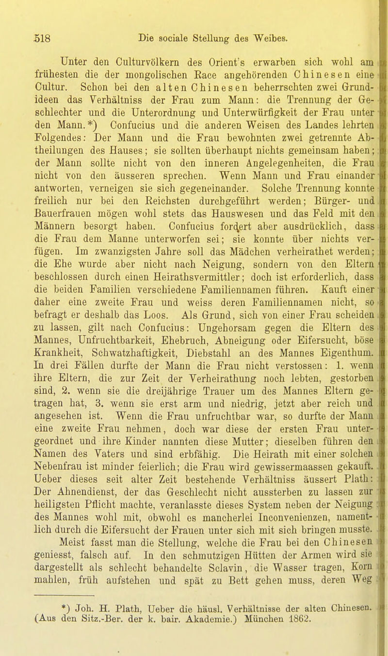 Unter den Culturvölkern des Orientes erwarben sich wohl am frühesten die der mongolischen Eace angehörenden Chinesen eine Cultur. Schon bei den alten Chinesen beherrschten zwei Grund- ideen das Verhältniss der Frau zum Mann: die Trennung der Ge- schlechter und die Unterordnung und Unterwürfigkeit der Frau unter den Mann. *) Confucius und die anderen Weisen des Landes lehrten Folgendes: Der Mann und die Frau bewohnten zwei getrennte Ab- theilungen des Hauses; sie sollten überhaupt nichts gemeinsam haben; der Mann sollte nicht von den inneren Angelegenheiten, die Frau nicht von den äusseren sprechen. Wenn Mann und Frau einander antworten, verneigen sie sich gegeneinander. Solche Trennung konnte freilich nur bei den Eeichsten durchgeführt werden; Bürger- und Bauerfrauen mögen wohl stets das Hauswesen und das Feld mit den Männern besorgt haben. Confucius fordert aber ausdrücklich, dass die Frau dem Manne unterworfen sei; sie konnte über nichts ver- fügen. Im zwanzigsten Jahre soll das Mädchen verheirathet werden; die Ehe wurde aber nicht nach Neigung, sondern von den Eltern beschlossen durch einen Heirathsvermittler; doch ist erforderlich, dass die beiden Familien verschiedene Familiennamen führen. Kauft einer daher eine zweite Frau und weiss deren Familiennamen nicht, so befragt er deshalb das Loos. Als Grund, sich von einer Frau scheiden zu lassen, gilt nach Confucius: Ungehorsam gegen die Eltern des Mannes, Unfruchtbarkeit, Ehebruch, Abneigung oder Eifersucht, böse Krankheit, Schwatzhaftigkeit, Diebstahl an des Mannes Eigenthum. In drei Fällen durfte der Mann die Frau nicht Verstössen: 1. wenn ihre Eltern, die zur Zeit der Verheirathung noch lebten, gestorben sind, 2. wenn sie die dreijährige Trauer um des Mannes Eltern ge- tragen hat, 3. wenn sie erst arm und niedrig, jetzt aber reich und angesehen ist. Wenn die Frau unfruchtbar war, so durfte der Mann eine zweite Frau nehmen, doch war diese der ersten Frau unter- geordnet und ihre Kinder nannten diese Mutter; dieselben führen den Namen des Vaters und sind erbfähig. Die Heirath mit einer solchen Nebenfrau ist minder feierlich; die Frau wird gewissermaassen gekauft. Ueber dieses seit alter Zeit bestehende Verhältniss äussert Plath: Der Ahnendienst, der das Geschlecht nicht aussterben zu lassen zur heiligsten Pflicht machte, veranlasste dieses System neben der Neigung des Mannes wohl mit, obwohl es mancherlei Inconvenienzen, nament- lich durch die Eifersucht der Frauen unter sich mit sich bringen musste. Meist fasst man die Stellung, welche die Frau bei den Chinesen geniesst, falsch auf. In den schmutzigen Hütten der Annen wird sie dargestellt als schlecht behandelte Sclavin, die Wasser tragen, Korn mahlen, früh aufstehen und spät zu Bett gehen muss, deren Weg *) Joh. H. Plath, Ueber die häusl. Verhältnisse der alten Chinesen. (Aus den Sitz.-Ber. der k. bair. Akademie.) München 1862.