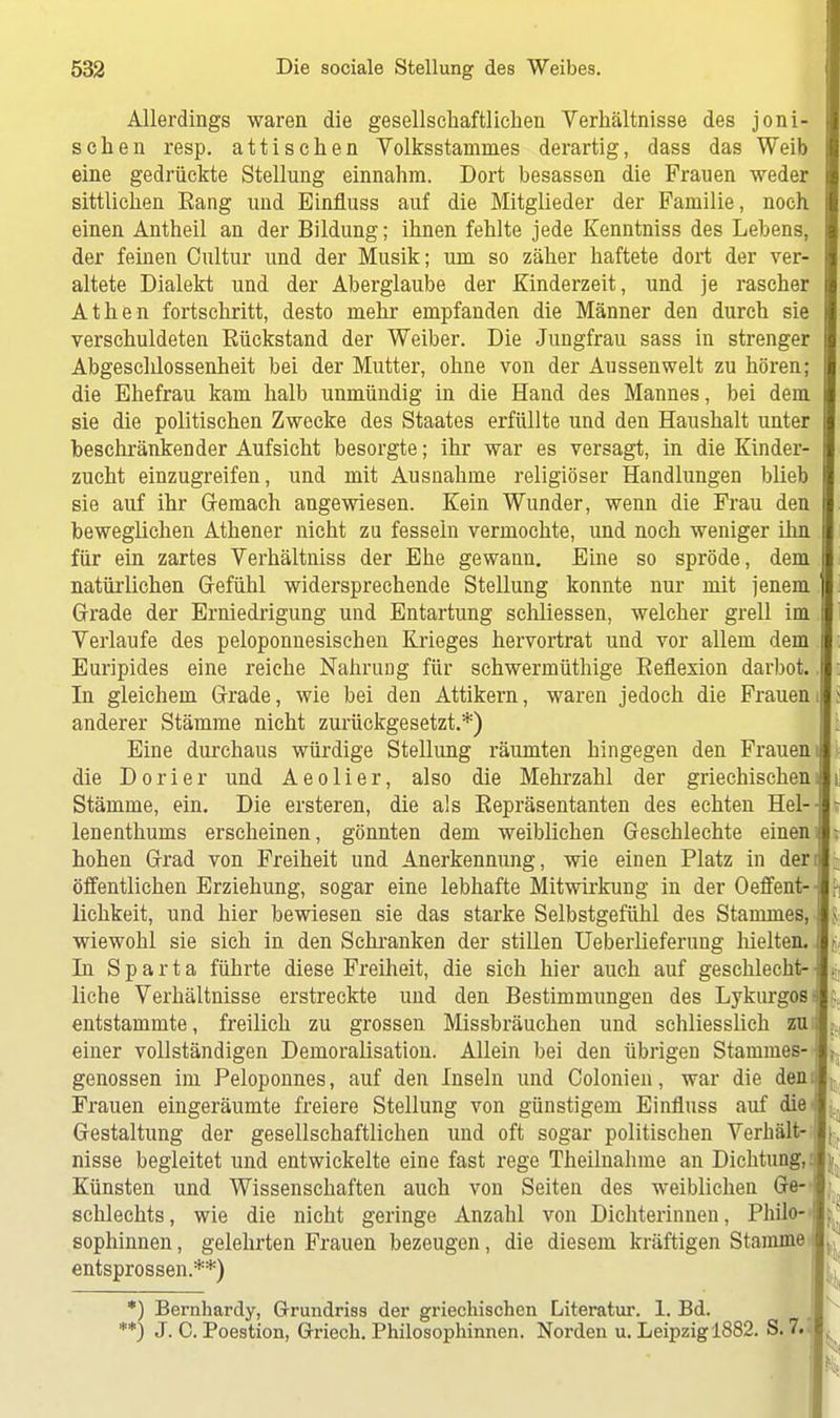 Allerdings waren die gesellschaftlichen Verhältnisse des joni sehen resp. attischen Volksstammes derartig, dass das Weib eine gedrückte Stellung einnahm. Dort besassen die Frauen weder sittlichen Eang und Binfluss auf die Mitglieder der Familie, noch einen Antheil an der Bildung; ihnen fehlte jede Kenntniss des Lebens, der feinen Oultur und der Musik; um so zäher haftete dort der ver- altete Dialekt und der Aberglaube der Kinderzeit, und je rascher Athen fortschritt, desto mehr empfanden die Männer den durch sie verschuldeten Eückstand der Weiber. Die Jungfrau sass in strenger Abgeschlossenheit bei der Mutter, ohne von der Aussenwelt zu hören; die Ehefrau kam halb unmündig in die Hand des Mannes, bei dem sie die politischen Zwecke des Staates erfüllte und den Haushalt unter beschränkender Aufsicht besorgte; ihr war es versagt, in die Kinder- zucht einzugreifen, und mit Ausnahme religiöser Handlungen blieb sie auf ihr Gemach angewiesen. Kein Wunder, wenn die Frau den beweglichen Athener nicht zu fessein vermochte, und noch weniger ihn für ein zartes Verhältniss der Ehe gewann. Eine so spröde, dem natürlichen Gefühl widersprechende Stellung konnte nur mit jenem Grade der Erniedrigung und Entartung schliessen, welcher grell im Verlaufe des peloponnesischen Krieges hervortrat und vor allem dem Euripides eine reiche Nahrung für schwermüthige Eeflexion darbot. In gleichem Grade, wie bei den Attikern, waren jedoch die Frauen anderer Stämme nicht zurückgesetzt.*) Eine durchaus würdige Stellung räumten hingegen den Frauen die D o r i e r und A e o 1 i e r, also die Mehrzahl der griechischen Stämme, ein. Die ersteren, die als Eepräsentanten des echten Hel- lenenthums erscheinen, gönnten dem weiblichen Gesehlechte einen hohen Grad von Freiheit und Anerkennung, wie einen Platz in der öffentlichen Erziehung, sogar eine lebhafte Mitwirkung in der Oeffent- lichkeit, und hier bewiesen sie das starke Selbstgefühl des Stammes, wiewohl sie sich in den Schranken der stillen Ueberlieferung hielten. In Sparta führte diese Freiheit, die sich hier auch auf geschlecht- liche Verhältnisse erstreckte und den Bestimmungen des Lykurgos entstammte, freilich zu grossen Missbräuchen und schliesslich zu einer vollständigen Demoralisation. Allein bei den übrigen Stammes- genossen im Peloponnes, auf den Inseln und Colonien, war die den Frauen eingeräumte freiere Stellung von günstigem Einfluss auf die Gestaltung der gesellschaftlichen und oft sogar politischen Verhält- nisse begleitet und entwickelte eine fast rege Theilnahme an Dichtung, Künsten und Wissenschaften auch von Seiten des weiblichen Ge- schlechts , wie die nicht geringe Anzahl von Dichterinnen, Philo- sophinnen , gelehrten Frauen bezeugen, die diesem kräftigen Stamme entsprossen.**) *) Bernhardy, Grundriss der griechischen Literatur. 1. Bd. **) J. 0. Poestion, Griech. Philosophinnen. Norden u. Leipzig 1882. S. 7.