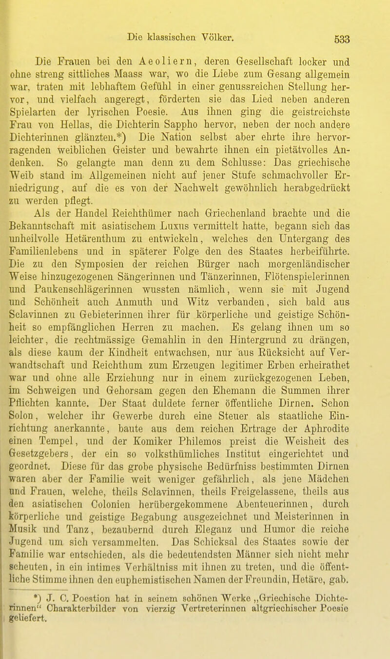 Die Frauen bei den Aeoliern, deren Gesellschaft locker und ohne streng sittliches Maass war, wo die Liebe zum Gesang allgemein war, traten mit lebhaftem Gefühl in einer genussreichen Stellung her- vor, und vielfach angeregt, förderten sie das Lied neben anderen Spielarten der lyrischen Poesie. Aus ihnen ging die geistreichste Frau von Hellas, die Dichterin Sappho hervor, neben der noch andere Dichterinnen glänzten.*) Die Nation selbst aber ehrte ihre hervor- ragenden weiblichen Geister und bewahrte ihnen ein pietätvolles An- denken. So gelangte man denn zu dem Schlüsse: Das griechische Weib stand im Allgemeinen nicht auf jener Stufe schmachvoller Er- niedrigimg, auf die es von der Nachwelt gewöhnlich herabgedrückt zu werden pflegt. Als der Handel Eeichthümer nach Griechenland brachte und die Bekanntschaft mit asiatischem Luxus vermittelt hatte, begann sich das unheilvolle Hetärenthum zu entwickeln, welches den Untergang des Familienlebens und in späterer Folge den des Staates herbeiführte. Die zu den Symposien der reichen Bürger nach morgenländischer Weise hinzugezogenen Sängerinnen und Tänzerinnen, Flötenspielerinnen und Paukenschlägerinnen wussten nämlich, wenn sie mit Jugend und Schönheit auch Anmuth und Witz verbanden, sich bald aus Sclavinnen zu Gebieterinnen ihrer für körperliche und geistige Schön- heit so empfänglichen Herren zu machen. Es gelang ihnen um so leichter, die rechtmässige Gemahlin in den Hintergrund zu drängen, als diese kaum der Kindheit entwachsen, nur aus Eücksicht auf Ver- wandtschaft und Eeichthum zum Erzeugen legitimer Erben erheirathet war und ohne alle Erziehung nur in einem zurückgezogenen Leben, im Schweigen und Gehorsam gegen den Ehemann die Summen ihrer Pflichten kannte. Der Staat duldete ferner öffentliche Dirnen. Schon Solon, welcher ihr Gewerbe durch eine Steuer als staatliche Ein- richtung anerkannte, baute aus dem reichen Ertrage der Aphrodite einen Tempel, und der Komiker Philemos preist die Weisheit des Gesetzgebers, der ein so volkstümliches Institut eingerichtet und geordnet. Diese für das grobe physische Bedürfniss bestimmten Dirnen waren aber der Familie weit weniger gefährlich, als jene Mädchen und Frauen, welche, theils Sclavinnen, theils Freigelassene, theils aus den asiatischen Colonien herübergekommene Abenteuerinnen, durch körperliche und geistige Begabung ausgezeichnet und Meisterinnen in Musik und Tanz, bezaubernd durch Eleganz und Humor die reiche Jugend um sich versammelten. Das Schicksal des Staates sowie der Familie war entschieden, als die bedeutendsten Männer sich nicht mehr scheuten, in ein intimes Verhältniss mit ihnen zu treten, und die öffent- liche Stimme ihnen den euphemistischen Namen der Freundin, Hetäre, gab. *) J. C. Poestion hat in seinem schönen Werke „Griechische Dichte- rinnen Charakterbilder von vierzig Vertreterinnen altgriechischer Poesie geliefert.