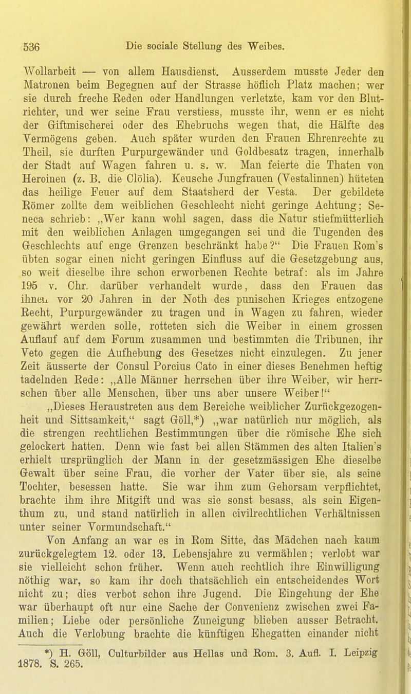 Wollarbeit — von allem Hausdienst. Ausserdem musste Jeder den Matronen beim Begegnen auf der Strasse höflich Platz machen; wer sie durch freche Eeden oder Handlungen verletzte, kam vor den Blut- richter, und wer seine Frau verstiess, musste ihr, wenn er es nicht der Giftmischerei oder des Ehebruchs wegen that, die Hälfte des Vermögens geben. Auch später wurden den Frauen Ehrenrechte zu Theil, sie durften Purpurgewänder und Goldbesatz tragen, innerhalb der Stadt auf Wagen fahren u. s. w. Man feierte die Thaten von Heroinen (z. B. die Clölia). Keusche Jungfrauen (Vestalinnen) hüteten das heilige Feuer auf dem Staatsherd der Vesta. Der gebildete Börner zollte dem weiblichen Geschlecht nicht geringe Achtung; Se- neca schrieb: „Wer kann wohl sagen, dass die Natur stiefmütterlich mit den weiblichen Anlagen umgegangen sei und die Tugenden des Geschlechts auf enge Grenzen beschränkt habe ? Die Frauen Bom's übten sogar einen nicht geringen Einfluss auf die Gesetzgebung aus, so weit dieselbe ihre schon erworbenen Eechte betraf: als im Jahre 195 v. Chr. darüber verhandelt wurde, dass den Frauen das ihneu vor 20 Jahren in der Noth des punischen Krieges entzogene Kecht, Purpurgewänder zu tragen und in Wagen zu fahren, wieder gewährt werden solle, rotteten sich die Weiber in einem grossen Auflauf auf dem Forum zusammen und bestimmten die Tribunen, ihr Veto gegen die Aufhebung des Gesetzes nicht einzulegen. Zu jener Zeit äusserte der Consul Porcius Cato in einer dieses Benehmen heftig tadelnden Bede: „Alle Männer herrschen über ihre Weiber, wir herr- schen über alle Menschen, über uns aber unsere Weiber! „Dieses Heraustreten aus dem Bereiche weiblicher Zurückgezogen- heit und Sittsamkeit, sagt Göll,*) „war natürlich nur möglich, als die strengen rechtlichen Bestimmungen über die römische Ehe sich gelockert hatten. Denn wie fast bei allen Stämmen des alten Italien's erhielt ursprünglich der Mann in der gesetzmässigen Ehe dieselbe Gewalt über seine Frau, die vorher der Vater über sie, als seine Tochter, besessen hatte. Sie war ihm zum Gehorsam verpflichtet, brachte ihm ihre Mitgift und was sie sonst besass, als sein Eigen- thum zu, und stand natürlich in allen civilrechtlichen Verhältnissen unter seiner Vormundschaft. Von Anfang an war es in Born Sitte, das Mädchen nach kaum zurückgelegtem 12. oder 13. Lebensjahre zu vermählen; verlobt war sie vielleicht schon früher. Wenn auch rechtlich ihre Einwilligung nöthig war, so kam ihr doch thatsächlich ein entscheidendes Wort nicht zu; dies verbot schon ihre Jugend. Die Eingehung der Ehe war überhaupt oft nur eine Sache der Convenienz zwischen zwei Fa- milien; Liebe oder persönliche Zuneigung blieben ausser Betracht. Auch die Verlobung brachte die künftigen Ehegatten einander nicht *) H. Göll, Culturbilder aus Hellas und Rom. 3. Aufl. I. Leipzig 1878. S. 265.