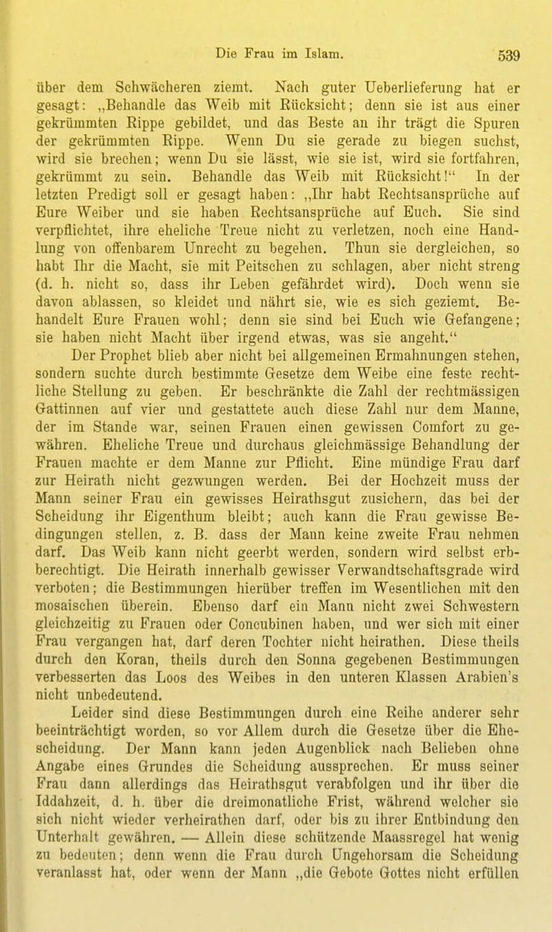 über dem Schwächeren ziemt. Nach guter Ueberlieferung hat er gesagt: „Behandle das Weib mit Eücksicht; denn sie ist aus einer gekrümmten Rippe gebildet, und das Beste an ihr trägt die Spuren der gekrümmten Rippe. Wenn Du sie gerade zu biegen suchst, wird sie brechen; wenn Du sie lässt, wie sie ist, wird sie fortfahren, gekrümmt zu sein. Behandle das Weib mit Rücksicht! In der letzten Predigt soll er gesagt haben: „Ihr habt Rechtsansprüche auf Eure Weiber und sie haben Rechtsansprüche auf Euch. Sie sind verpflichtet, ihre eheliche Treue nicht zu verletzen, noch eine Hand- lung von offenbarem Unrecht zu begehen. Thun sie dergleichen, so habt Ihr die Macht, sie mit Peitschen zu schlagen, aber nicht streng (d. h. nicht so, dass ihr Leben gefährdet wird). Doch wenn sie davon ablassen, so kleidet und nährt sie, wie es sich geziemt. Be- handelt Eure Frauen wohl; denn sie sind bei Euch wie Gefangene; sie haben nicht Macht über irgend etwas, was sie angeht. Der Prophet blieb aber nicht bei allgemeinen Ermahnungen stehen, sondern suchte durch bestimmte Gesetze dem Weibe eine feste recht- liche Stellung zu geben. Er beschränkte die Zahl der rechtmässigen Gattinnen auf vier und gestattete auch diese Zahl nur dem Manne, der im Stande war, seinen Frauen einen gewissen Comfort zu ge- währen. Eheliche Treue und durchaus gleichmässige Behandlung der Frauen machte er dem Manne zur Pflicht. Eine mündige Frau darf zur Heirath nicht gezwungen werden. Bei der Hochzeit muss der Mann seiner Frau ein gewisses Heirathsgut zusichern, das bei der Scheidung ihr Eigenthum bleibt; auch kann die Frau gewisse Be- dingungen stellen, z. B. dass der Mann keine zweite Frau nehmen darf. Das Weib kann nicht geerbt werden, sondern wird selbst erb- berechtigt. Die Heirath innerhalb gewisser Verwandtschaftsgrade wird verboten; die Bestimmungen hierüber treffen im Wesentlichen mit den mosaischen überein. Ebenso darf ein Mann nicht zwei Schwestern gleichzeitig zu Frauen oder Concubinen haben, und wer sich mit einer Frau vergangen hat, darf deren Tochter nicht heirathen. Diese theils durch den Koran, theils durch den Sonna gegebenen Bestimmungen verbesserten das Loos des Weibes in den unteren Klassen Arabien's nicht unbedeutend. Leider sind diese Bestimmungen durch eine Reihe anderer sehr beeinträchtigt worden, so vor Allem durch die Gesetze über die Ehe- scheidung. Der Mann kann jeden Augenblick nach Belieben ohne Angabe eines Grundes die Scheidung aussprechen. Er muss seiner Frau dann allerdings das Heirathsgut verabfolgen und ihr über die Iddahzeit, d. h. über die dreimonatliche Frist, während welcher sie sich nicht wieder verheirathen darf, oder bis zu ihrer Entbindung den Unterhalt gewähren. — Allein diese schützende Maassregel hat wonig zu bedeuten; denn wenn die Frau durch Ungehorsam die Scheidung veranlasst hat, oder wenn der Mann „die Gebote Gottes nicht erfüllen