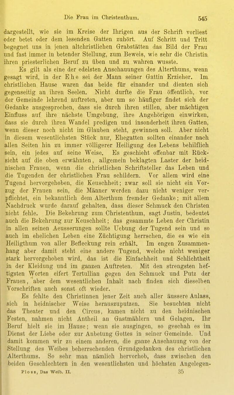 dargestellt, wie sie im Kreise der Ihrigen aus der Schrift vorliest oder hetet oder dein lesenden Gatten zuhört. Auf Schritt und Tritt begegnet uns in jenen altchristlichen Grabstätten das Bild der Frau und fast immer in betender Stellung, zum Beweis, wie sehr die Christin ihren priesterlichen Beruf zu üben und zu wahren wusste. Es gilt als eine der edelsten Anschauungen des Alterthums, wenn gesagt wird, in der Ehe sei der Mann seiner Grattin Erzieher. Im christlichen Hause waren das beide für einander und dienten sich gegenseitig an ihren Seelen. Nicht durfte die Frau öffentlich, vor der Gemeinde lehrend auftreten, aber um so häufiger findet sich der Gedanke ausgesprochen, dass sie durch ihren stillen, aber mächtigen Einfluss auf ihre nächste Umgebung, ihre Angehörigen einwirken, dass sie durch ihren Wandel predigen und insonderheit ihren Gatten, wenn dieser noch nicht im Glauben steht, gewinnen soll. Aber nicht in diesem wesentlichsten Stück nur, Ehegatten sollten einander nach allen Seiten hin zu immer völligerer Heiligung des Lebens behilflich sein, ein jedes auf seine Weise. Es geschieht offenbar mit Bück- sicht auf die oben erwähnten, allgemein beklagten Laster der heid- nischen Frauen, wenn die christlichen Schriftsteller das Leben und die Tugenden der christlichen Frau schildern. Vor allem wird eine Tugend hervorgehoben, die Keuschheit; zwar soll sie nicht ein Vor- zug der Frauen sein, die Männer werden dazu nicht weniger ver- pflichtet, ein bekanntlich dem Alterthum fremder Gedanke; mit allem Nachdruck wurde darauf gehalten, dass dieser Schmuck den Christen nicht fehle. Die Bekehrung zum Christenthum, sagt Justin, bedeutet auch die Bekehrung zur Keuschheit; das gesammte Leben der Christin in allen seinen Aeusserungen sollte Uebung der Tugend sein und so auch im ehelichen Leben eine Züchtigung herrschen, die es wie ein Heiligthum von aller Befleckung rein erhält. Im engen Zusammen- hang aber damit steht eine andere Tugend, welche nicht weniger stark hervorgehoben wird, das ist die Einfachheit und Schlichtheit in der Kleidung und im ganzen Auftreten. Mit den strengsten hef- tigsten Worten eifert Tertullian gegen den Schmuck und Putz der Frauen, aber dem wesentlichen Inhalt nach finden sich dieselben Vorschriften auch sonst oft wieder. Es fehlte den Christinnen jener Zeit auch aller äussere Anlass, sich in heidnischer Weise herauszuputzen. Sie besuchten nicht das Theater und den Circus, kamen nicht zu den heidnischen Festen, nahmen nicht Antheil an Gastmählern und Gelagen. Ihr Beruf hielt sie im Hause; wenn sie ausgingen, so geschah es im Dienst der Liebe oder zur Anbetung Gottes in seiner Gemeinde. Und damit kommen wir zu einem anderen, die ganze Anschauung von der Stellung des Weibes beherrschenden Grundgedanken des christlichen Alterthums. So sehr man nämlich hervorhob, dass zwischen den beiden Geschlechtern in den wesentlichsten und höchsten Angelegen- PIosb, Das Weib. II. 35