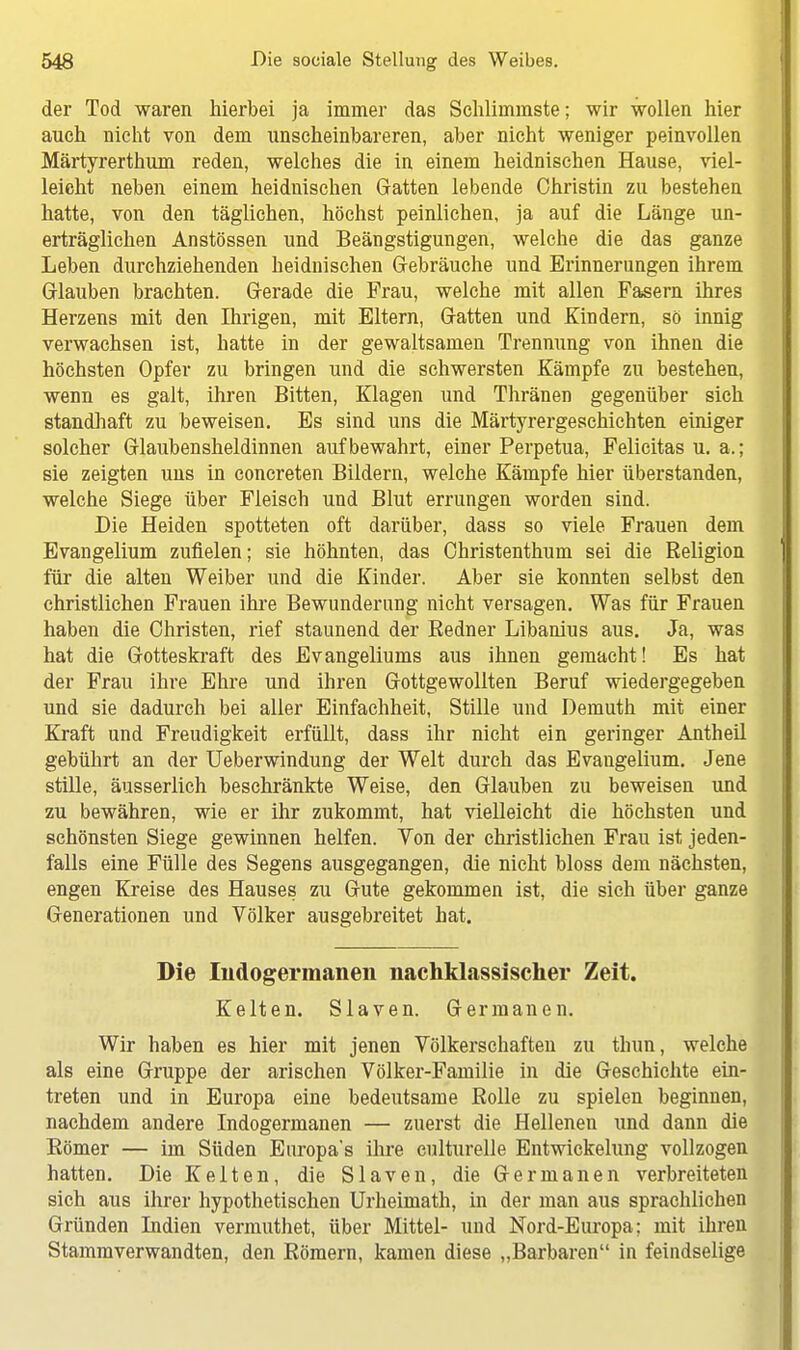 der Tod waren hierbei ja immer das Schlimmste; wir wollen hier auch nicht von dem unscheinbareren, aber nicht weniger peinvollen Märtyrerthum reden, welches die in einem heidnischen Hause, viel- leicht neben einem heidnischen Gatten lebende Christin zu bestehen hatte, von den täglichen, höchst peinlichen, ja auf die Länge un- erträglichen Anstössen und Beängstigungen, welche die das ganze Leben durchziehenden heidnischen Gebräuche und Erinnerungen ihrem Glauben brachten. Gerade die Frau, welche mit allen Fasern ihres Herzens mit den Ihrigen, mit Eltern, Gatten und Kindern, so innig verwachsen ist, hatte in der gewaltsamen Trennung von ihnen die höchsten Opfer zu bringen und die schwersten Kämpfe zu bestehen, wenn es galt, ihren Bitten, Klagen und Thränen gegenüber sich standhaft zu beweisen. Es sind uns die Märtyrergeschichten einiger solcher Glaubensheldinnen aufbewahrt, einer Perpetua, Felicitas u. a.; sie zeigten uns in concreten Bildern, welche Kämpfe hier überstanden, welche Siege über Fleisch und Blut errungen worden sind. Die Heiden spotteten oft darüber, dass so viele Frauen dem Evangelium zufielen; sie höhnten, das Christenthum sei die Religion für die alten Weiber und die Kinder. Aber sie konnten selbst den christlichen Frauen ihre Bewunderung nicht versagen. Was für Frauen haben die Christen, rief staunend der Redner Libanius aus. Ja, was hat die Gotteskraft des Evangeliums aus ihnen gemacht! Es hat der Frau ihre Ehre und ihren Gottgewollten Beruf wiedergegeben und sie dadurch bei aller Einfachheit, Stille und Demuth mit einer Kraft und Freudigkeit erfüllt, dass ihr nicht ein geringer Antheil gebührt an der Ueberwindung der Welt durch das Evangelium. Jene stille, äusserlich beschränkte Weise, den Glauben zu beweisen und zu bewähren, wie er ihr zukommt, hat vielleicht die höchsten und schönsten Siege gewinnen helfen. Von der christlichen Frau ist jeden- falls eine Fülle des Segens ausgegangen, die nicht bloss dem nächsten, engen Kreise des Hauses zu Gute gekommen ist, die sich über ganze Generationen und Völker ausgebreitet hat. Die Indogermanen nachklassischer Zeit. Kelten. Slaven. Germanen. Wir haben es hier mit jenen Völkerschaften zu thun, welche als eine Gruppe der arischen Völker-Familie in die Geschichte ein- treten und in Europa eine bedeutsame Rolle zu spielen beginnen, nachdem andere Indogermanen — zuerst die Hellenen und dann die Römer — im Süden Europa's ihre culturelle Entwickelung vollzogen hatten. Die Kelten, die Slaven, die Germanen verbreiteten sich aus ihrer hypothetischen Urheimath, in der man aus sprachlichen Gründen Indien vermuthet, über Mittel- und Nord-Europa; mit ihren Stammverwandten, den Römern, kamen diese „Barbaren in feindselige