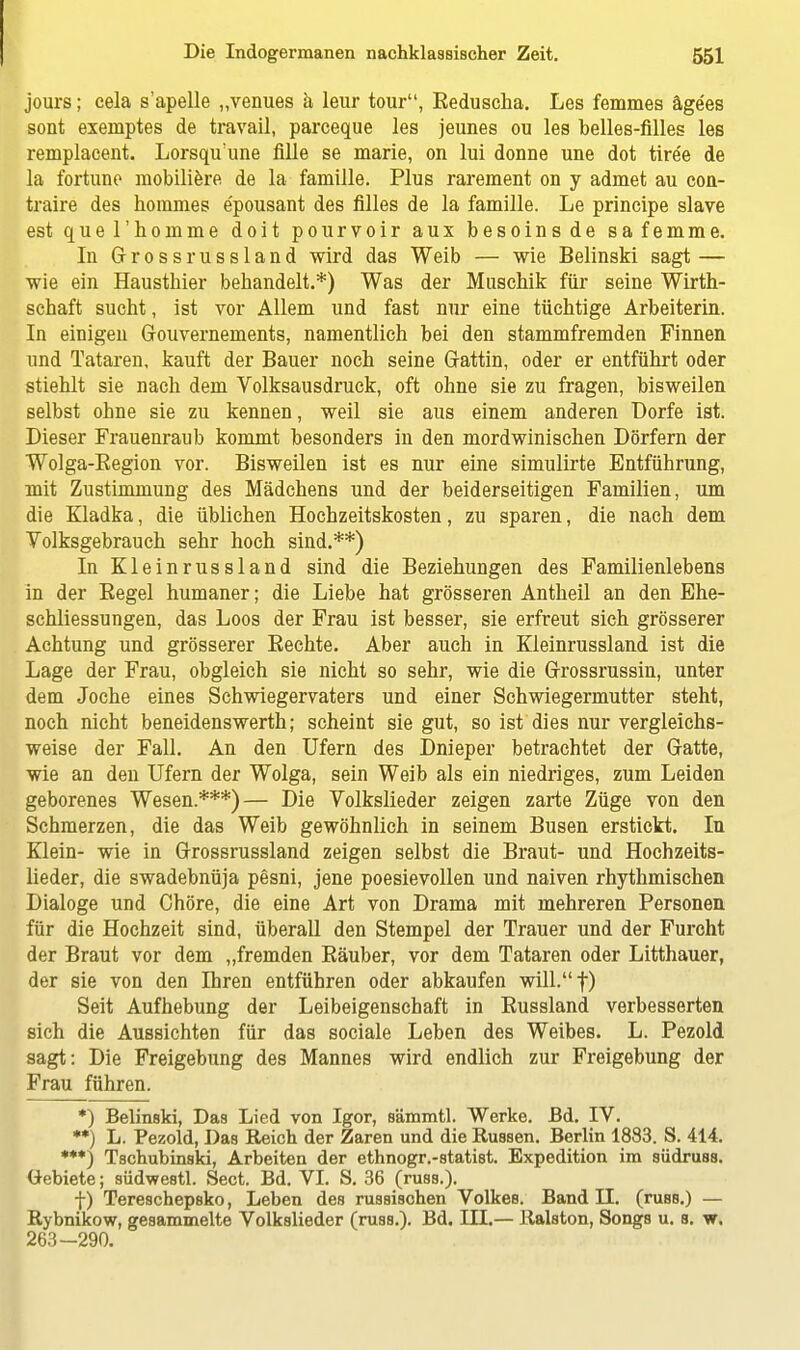 jours; cela s'apelle „venues ä leur tour, Reduscha. Les femmes ägees sont exemptes de travail, parceque les jeunes ou les belles-filles les remplacent. Lorsqu une fille se marie, on lui donne une dot tiree de la fortune mobiliere de la famille. Plus rarement on y admet au con- traire des hommes e'pousant des filles de la famille. Le principe slave est que l'homme doit pourvoir aux besoinsde safemme. In Grossrussland wird das Weib — wie Belinski sagt — wie ein Hausthier behandelt.*) Was der Muschik für seine Wirth- schaft sucht, ist vor Allem und fast nur eine tüchtige Arbeiterin. In einigen Gouvernements, namentlich bei den stammfremden Finnen und Tataren, kauft der Bauer noch seine Gattin, oder er entführt oder stiehlt sie nach dem Volksausdruck, oft ohne sie zu fragen, bisweilen selbst ohne sie zu kennen, weil sie aus einem anderen Dorfe ist. Dieser Frauenraub kommt besonders in den mordwinischen Dörfern der Wolga-Begion vor. Bisweilen ist es nur eine simulirte Entführung, mit Zustimmung des Mädchens und der beiderseitigen Familien, um die Kladka, die üblichen Hochzeitskosten, zu sparen, die nach dem Volksgebrauch sehr hoch sind.**) In Kleinrussland sind die Beziehungen des Familienlebens in der Begel humaner; die Liebe hat grösseren Antheil an den Ehe- schliessungen, das Loos der Frau ist besser, sie erfreut sich grösserer Achtung und grösserer Rechte. Aber auch in Kleinrussland ist die Lage der Frau, obgleich sie nicht so sehr, wie die Grossrussin, unter dem Joche eines Schwiegervaters und einer Schwiegermutter steht, noch nicht beneidenswerth; scheint sie gut, so ist dies nur vergleichs- weise der Fall. An den Ufern des Dnieper betrachtet der Gatte, wie an den Ufern der Wolga, sein Weib als ein niedriges, zum Leiden geborenes Wesen.***)— Die Volkslieder zeigen zarte Züge von den Schmerzen, die das Weib gewöhnlich in seinem Busen erstickt. In Klein- wie in Grossrussland zeigen selbst die Braut- und Hochzeits- lieder, die swadebnüja pesni, jene poesievollen und naiven rhythmischen Dialoge und Chöre, die eine Art von Drama mit mehreren Personen für die Hochzeit sind, überall den Stempel der Trauer und der Furcht der Braut vor dem „fremden Räuber, vor dem Tataren oder Litthauer, der sie von den Ihren entführen oder abkaufen will.f) Seit Aufhebung der Leibeigenschaft in Russland verbesserten sich die Aussichten für das sociale Leben des Weibes. L. Pezold sagt: Die Freigebung des Mannes wird endlich zur Freigebung der Frau führen. *) Belinski, Das Lied von Igor, sämmtl. Werke. Bd. IV. **) L. Pezold, Das Reich der Zaren und die Russen. Berlin 1883. S. 414. ***) Tschubinski, Arbeiten der ethnogr.-statist. Expedition im südruss. Gebiete; südwestl. Seet. Bd. VI. S. 36 (russ.). f) Tereschepsko, Leben des russischen Volkes. Band II. (russ.) — Rybnikow, gesammelte Volkslieder (russ.). Bd. III.— Ralston, Songs u. s. w. 263-290.